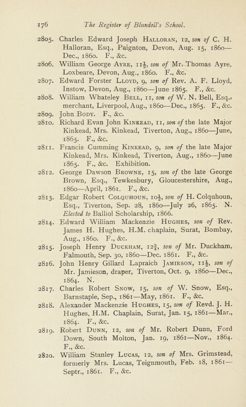 2805. Charles Edward Joseph Halloran, 12, son of C. H. Halloran, Esq., Paignton, Devon, Aug. 15, i860— Dec., i860. F., &c. 2806. William George Ayre, ii\, son of Mr^ Thomas Ayre, Loxbeare, Devon, Aug., i860. F., &c. 2807. Edward Forster Lloyd, 9, son of Rev. A. F. Lloyd, Instow, Devon, Aug., i860—June 1865. F., &c. 2808. William Whateley Bell, ii, son of W. N. Bell, Esq.» merchant, Liverpool, Aug., i860—Dec., 1865. F., &c. 2809. John Body. F., &c. 2810. Richard Evan John Kinkead, ii, sow 0/the late Major Kinkead, Mrs. Kinkead, Tiverton, Aug., i860—June, 1865. F., &c. 2811. Francis Gumming Kinkead, 9, son of the late Major Kinkead, Mrs. Kinkead, Tiverton, Aug., i860—June 1865. F., &c. Exhibition. 2812. George Dawson Browne, 15, son of the late George Brown, Esq., Tewkesbury, Gloucestershire, Aug., i860—April, 1861. F., &c. 2813. Edgar Robert Colquhoun, 10^, son of H. Colquhoun, Esq., Tiverton, Sep. 28, i860—July 26, 1865. N. Elected to Balliol Scholarship, 1866. 2814. Edward William Mackenzie Hughes, son of Rev. James H. Hughes, H.M. chaplain, Surat, Bombay, Aug., i860. F., &c. 2815. Joseph Henry Duckham, i2f, son of Mr. Duckham, Falmouth, Sep. 30, i860—Dec. 1861. F., &c. 2816. John Henry Gillard Lapraich Jamieson, ii|, son of Mr. Jamieson, draper, Tiverton, Oct. 9, i860—Dec., 1864. N. 2817. Charles Robert Snow, 15, son of W. Snow, Esq., Barnstaple, Sep., 1861—May, 1861. F., &c. 2818. Alexander Mackenzie Hughes, 15, son of Revd. J. H. Hughes, H.M. Chaplain, Surat, Jan. 15, 1861—Mar., 1864. F., &c. 2819. Robert Dunn, 12, son of Mr, Robert Dunn, Ford Down, South Molton, Jan. 19, 1861—Nov., 1864. F., &c. 2820. William Stanley Lucas, 12, son of Mrs. Grimstead, formerly Mrs. Lucas, Teignmouth, Feb. 18, 1861— Septr., 1861. F., &c.