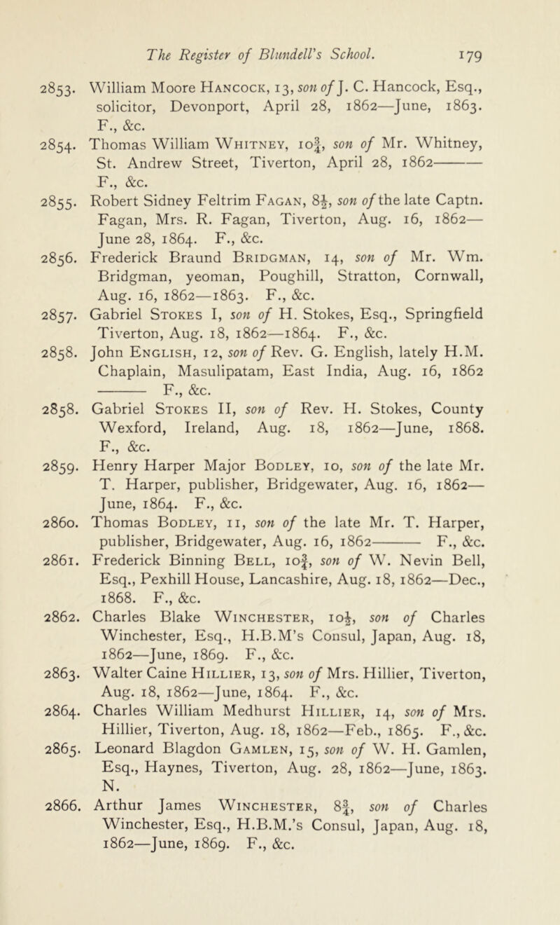 2853. William Moore Hancock, 13, son of J. C. Hancock, Esq., solicitor, Devonport, April 28, 1862—June, 1863. F., &c. 2854. Thomas William Whitney, io|, son of Mr. Whitney, St. Andrew Street, Tiverton, April 28, 1862 F., &c. 2855. Robert Sidney Feltrim Fagan, 8|, son o/the late Captn. Fagan, Mrs. R. Fagan, Tiverton, Aug. 16, 1862— June 28, 1864. F., &c. 2856. Frederick Braund Bridgman, 14, son of Mr. Wm. Bridgman, yeoman, Poughill, Stratton, Cornwall, Aug. 16, 1862—1863. F., &c. 2857. Gabriel Stokes I, son of H. Stokes, Esq., Springfield Tiverton, Aug. 18, 1862—1864. F., &c. 2858. John English, 12, son of Rev. G. English, lately H.M. Chaplain, Masulipatam, East India, Aug. 16, 1862 F., &c. 2858. Gabriel Stokes H, son of Rev. H. Stokes, County Wexford, Ireland, Aug. 18, 1862—June, 1868. F., &c. 2859. Henry Harper Major Bodley, 10, son of the late Mr. T. Harper, publisher, Bridgewater, Aug. 16, 1862— June, 1864. F., &c. 2860. Thomas Bodley, ii, son of the late Mr. T. Harper, publisher, Bridgewater, Aug. 16, 1862 F., &c. 2861. Frederick Binning Bell, ioJ, son of W. Nevin Bell, Esq., Pexhill House, Lancashire, Aug. 18, 1862—Dec., 1868. F., &c. 2862. Charles Blake Winchester, io|, son of Charles Winchester, Esq., H.B.M’s Consul, Japan, Aug. 18, 1862—June, 1869. F., &c. 2863. Walter Caine Hillier, 13, son of Mrs. Hillier, Tiverton, Aug. 18, 1862—June, 1864. F., &c. 2864. Charles William Medhurst Hillier, 14, son of Mrs. Hillier, Tiverton, Aug. 18, 1862—Feb., 1865. F., &c. 2865. Leonard Blagdon Gamlen, 15, son of W. H. Gamlen, Esq., Haynes, Tiverton, Aug. 28, 1862—June, 1863. N. 2866. Arthur James Winchester, 8J, son of Charles Winchester, Esq., H.B.M.’s Consul, Japan, Aug. 18, 1862—June, 1869. F., &c.