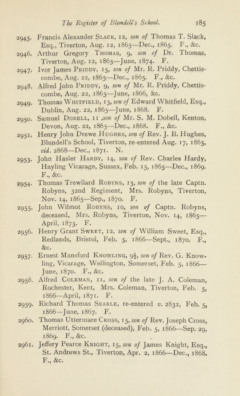 2945. Francis Alexander Slack, 12, son of Thomas T. Slack, Esq., Tiverton, Aug. 12, 1865—Dec., 1865. 2946. Arthur Gregory Thomas, 9, son of Dr. Thomas, Tiverton, Aug. 12, 1865—June, 1874. F. 2947. Ivor James Priddy, 15, son of Mr. R. Priddy, Chettis- combe, Aug. 22, 1865—Dec., 1865. F., &c. 2948. Alfred John Priddy, 9, son of Mr. R. Priddy, Chettis- combe, Aug. 22, 1865—June, 1866, &c. 2949. Thomas Whitfield, 13, son of Edward Whitfield, Esq., Dublin, Aug. 22, 1865—June, 1868. F. 2950. Samuel Dobell, ii ,son of Mr. S. M. Dobell, Kenton, Devon, Aug. 22, 1865—Dec., 1868. F., &c. 2951. Henry John Drewe Hughes, son of Rev. J. B. Hughes, Blundell’s School, Tiverton, re-entered Aug. 17, 1865, vid. 2868—Dec., 1871. N. 2953. John Hasler Hardy, 14, son of Rev. Charles Hardy, Hayling Vicarage, Sussex, Feb. 15, 1865—Dec,, 1869. F., &c. 2954. Thomas Trewllard Robyns, 13, son of the late Captn. Robyns, 32nd Regiment, Mrs. Robyns, Tiverton, Nov. 14, 1865—Sep., 1870. F. 2955. John Wilmot Robyns, 10, son of Captn. Robyns, deceased, Mrs. Robyns, Tiverton, Nov. 14, 1865— April, 1873. F. 2956. Henry Grant Sweet, 12, son of William Sweet, Esq., Redlands, Bristol, Feb. 5, 1866—Sept., 1870. F., &c. 2957. Ernest Mansford Knowling, 9^, son of Rev. G. Know- ling, Vicarage, Wellington, Somerset, Feb. 5, 1866— June, 1870. ¥., &c. 2958. Alfred Coleman, ii, son of the late J. A. Coleman, Rochester, Kent, Mrs. Coleman, Tiverton, Feb. 5, 1866—April, 1871. F. 2959. Richard Thomas Searle, re-entered v. 2832, Feb. 5, 1866—June, 1867. F. 2960. Thomas Uttermare Cross, i 5, son of Rev. Joseph Cross, Merriott, Somerset (deceased), Feb. 5, 1866—Sep. 29, 1869. F., &c. 2961. Jeffery Pearce Knight, 15, son of James Knight, Esq., St. Andrews St., Tiverton, Apr. 2, 1866—Dec., 1868. F., &c.