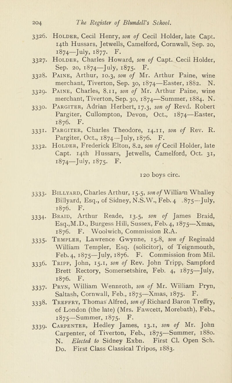 3326. Holder, Cecil Henry, son of Cecil Holder, late Capt. 14th Hussars, Jetwells, Camelford, Cornwall, Sep. 20, 1874—July, 1877. F. 3327. Holder, Charles Howard, son of Capt. Cecil Holder, Sep. 20, 1874—1875. F. 3328. Paine, Arthur, 10.3, son of Mr. Arthur Paine, wine merchant, Tiverton, Sep. 30, 1874—Easter, 1882. N. 3329. Paine, Charles, 8.11, son of Mr. Arthur Paine, wine merchant, Tiverton, Sep. 30, 1874—Summer, 1884. N. 3330. Pargiter, Adrian Herbert, 17.3, son of Revd. Robert Pargiter, Cullompton, Devon, Oct., 1874—Easter, 1876. F. 3331. Pargiter, Charles Theodore, 14.11, son of Rev. R. Pargiter, Oct., 1874—July, 1876. F. 3332. Holder, Frederick Elton, 8.2, son of Cecil Holder, late Capt. 14th Hussars, Jetwells, Camelford, Oct. 31, 1874— July, 1875. F- 120 boys circ. 3333. Billyard, Charles Arthur, 15.5, sow <?/William Whalley Billyard, Esq., of Sidney, N.S.W., Feb. 4 .875—July, 1876. F. 3334. Braid, Arthur Reade, 13.5, son of James Braid, Esq.jM.D., Burgess Hill, Sussex, Feb. 4, 1875—Xmas, 1876. F. Woolwich, Commission R.A. 3335. Templer, Lawrence Gwynne, 15.8, son of Reginald William Templer, Esq. (solicitor), of Teignmouth, Feb. 4, 1875—J^^y> 1876. F. Commission from Mil. 3336. Tripp, John, 15.i, son of Rev. John Tripp, Sampford Brett Rectory, Somersetshire, Feb. 4, 1875—July, 1876. F. 3337. Pryn, William Wennroth, son of Mr. William Pryn, Saltash, Cornwall, Feb., 1875—Xmas, 1875. F. 3338. Treffry, Thomas'Alfred, sowo/Richard Baron Treffry, of London (the late) (Mrs. Fawcett, Morebath), Feb., 1875— Summer, 1875. F. 3339. Carpenter, Hedley James, 13.i, son of Mr. John Carpenter, of Tiverton, Feb., 1875—Summer, 1880. N. Elected to Sidney Exbn. First Cl. Open Sch. Do. First Class Classical Tripos, 1883.