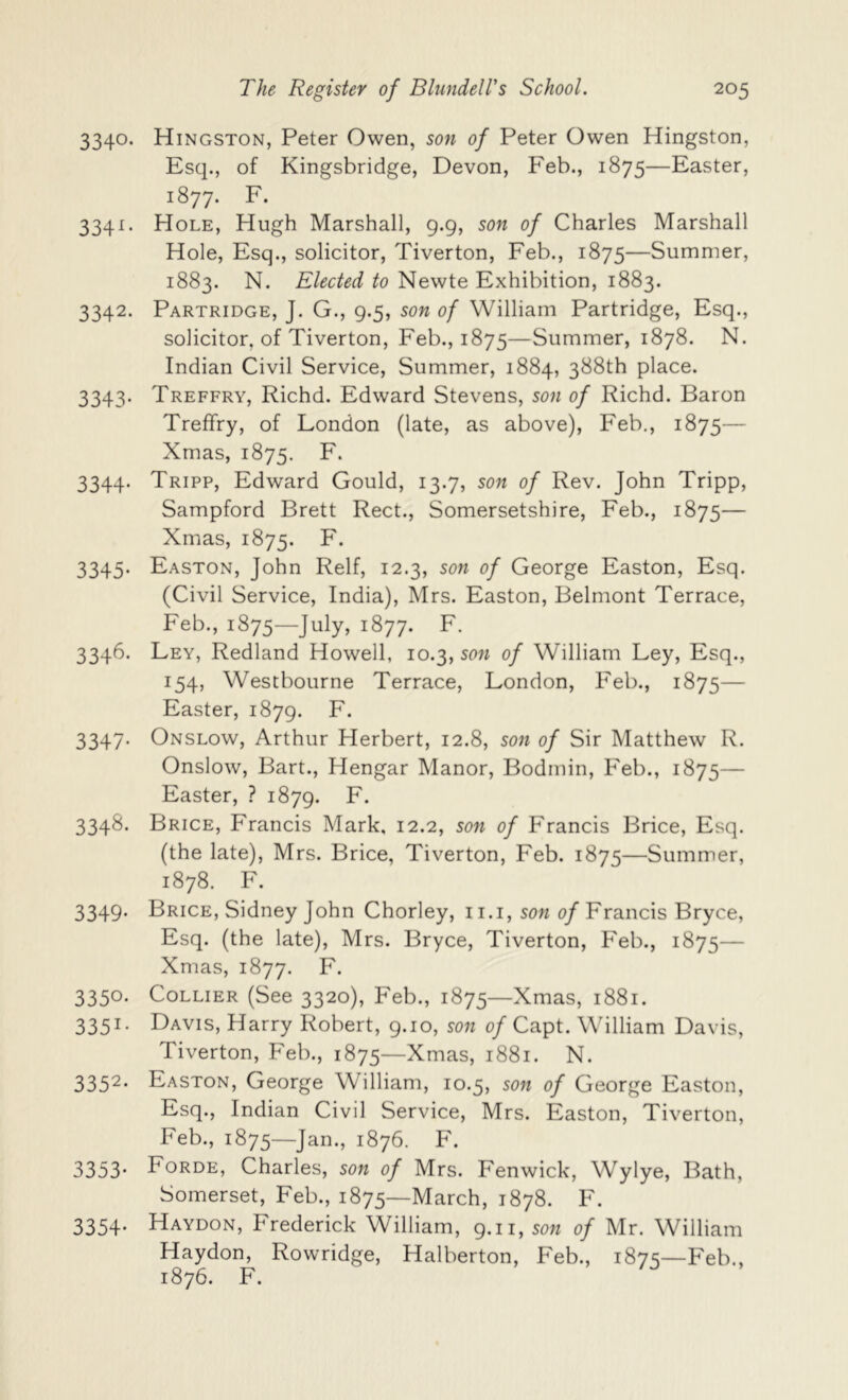 3340. Hingston, Peter Owen, son of Peter Owen Hingston, Esq., of Kingsbridge, Devon, Feb., 1875—Easter, 1877. F. 3341. Hole, Hugh Marshall, 9.9, son of Charles Marshall Hole, Esq., solicitor, Tiverton, Feb., 1875—Summer, 1883. N. Elected to Newte Exhibition, 1883. 3342. Partridge, J. G., 9.5, son of William Partridge, Esq., solicitor, of Tiverton, Feb., 1875—Summer, 1878. N. Indian Civil Service, Summer, 1884, 388th place. 3343. Treffry, Richd. Edward Stevens, son of Richd. Baron Treffry, of London (late, as above), Feb., 1875— Xmas, 1875. F. 3344. Tripp, Edward Gould, 13.7, son of Rev. John Tripp, Sampford Brett Rect., Somersetshire, Feb., 1875— Xmas, 1875. F. 3345. Easton, John Relf, 12.3, son of George Easton, Esq. (Civil Service, India), Mrs. Easton, Belmont Terrace, Feb., 1875—July, 1877. F. 3346. Ley, Redland Howell, 10.3, son of William Ley, Esq., 154, Westbourne Terrace, London, Feb., 1875— Easter, 1879. F. 3347. Onslow, Arthur Herbert, 12.8, son of Sir Matthew R. Onslow, Bart., Hengar Manor, Bodmin, Feb., 1875— Easter, ? 1879. F. 3348. Brice, Francis Mark, 12.2, son of Francis Brice, Esq. (the late), Mrs. Brice, Tiverton, Feb. 1875—Summer, 1878. F. 3349. Brice, Sidney John Chorley, ii.i, son 0/Francis Bryce, Esq. (the late), Mrs. Bryce, Tiverton, Feb., 1875— Xmas, 1877. F. 3350. Collier (See 3320), Feb., 1875—Xmas, 1881. 3351- Lavis, Harry Robert, 9.10, son of Capt. William Davis, Tiverton, Feb., 1875—Xmas, 1881. N. 335^* Easton, George William, 10.5, son of George Easton, Esq., Indian Civil Service, Mrs. Easton, Tiverton, Feb., 1875—Jan., 1876. F. 3353' Forde, Charles, son of Mrs. Fenwick, Wylye, Bath, Somerset, Feb., 1875—March, 1878. F. 3354. Haydon, Frederick William, 9.11, son of Mr. William Haydon, Rowridge, Halberton, Feb., 1875—Feb., 1876. F.