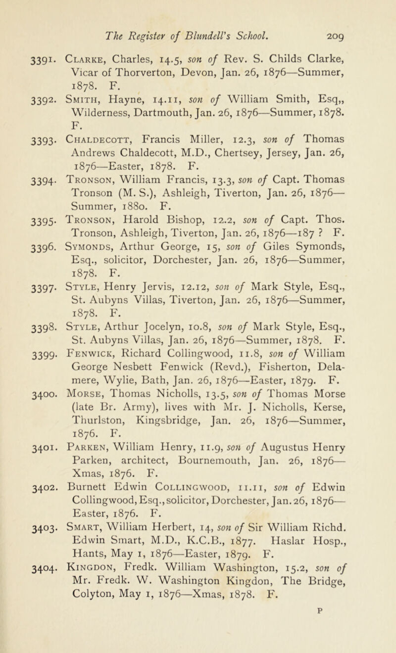 3391. Clarke, Charles, 14.5, son of Rev. S. Childs Clarke, Vicar of Thorverton, Devon, Jan. 26, 1876—Summer, 1878. F. 3392. Smith, Hayne, 14.ii, son of William Smith, Esq,, Wilderness, Dartmouth, Jan. 26, 1876—Summer, 1878. F. 3393. Chaldecott, Francis Miller, 12.3, son of Thomas Andrews Chaldecott, M.D., Chertsey, Jersey, Jan. 26, 1876—Easter, 1878. F. 3394. Tronson, William Francis, 13.3, son of Capt. Thomas Tronson (M. S.), Ashleigh, Tiverton, Jan. 26, 1876— Summer, 1880. F. 3395. Tronson, Harold Bishop, 12.2, son of Capt. Thos. Tronson, Ashleigh, Tiverton, Jan. 26, 1876—187 ? F. 3396. Symonds, Arthur George, 15, son of Giles Symonds, Esq., solicitor, Dorchester, Jan. 26, 1876—Summer, 1878. F. 3397. Style, Henry Jervis, 12.12, son of Mark Style, Esq., St. Aubyns Villas, Tiverton, Jan. 26, 1876—Summer, 1878. F. 3398. Style, Arthur Jocelyn, 10.8, son of Mark Style, Esq., St, Aubyns Villas, Jan. 26, 1876—Summer, 1878. F. 3399. Fenwick, Richard Collingwood, n.8, son of William George Nesbett Fenwick (Revd.), Fisherton, Dela- mere, Wylie, Bath, Jan. 26, 1876—Easter, 1879. 3400. Morse, Thomas Nicholls, 13.5, sow of Thomas Morse (late Br. Army), lives with Mr. J. Nicholls, Kerse, Thurlston, Kingsbridge, Jan. 26, 1876—Summer, 1876. F. 3401. Parken, William Henry, 11.9, sow of Augustus Henry Parken, architect, Bournemouth, Jan. 26, 1876— Xmas, 1876. F. 3402. Burnett Edwin Collingwood, ii.ii, sow of Edwin Collingwood, Esq.,solicitor, Dorchester, Jan. 26, 1876— Easter, 1876. F. 3403. Smart, William Herbert, 14, sow of Sir William Richd. Edwin Smart, M.D., K.C.B., 1877. Haslar Hosp., Hants, May i, 1876—Easter, 1879. F. 3404. Kingdon, Fredk. William Washington, 15.2, sow of Mr. Fredk. W. Washington Kingdon, The Bridge, Colyton, May i, 1876—Xmas, 1878. F. p