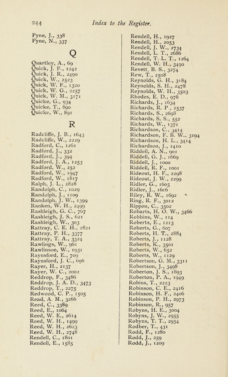 Pyne, J., 338 Pyne, N., 337 Q Quartley, A., 69 Quick, J. F., 1242 Quick, J. R., 2490 Quick, W., 2523 Quick, \V. P'., 1320 Quick, W. G., 22157 Quick. W. M., siVi QuickC, G., 934 QuickC, T., S90 QuickC, W., 891 R RadclifFc, J. B., 1643 Radcliffc, W., 2229 Radford, C., 1261 Radford, J., 332 Radford, J., 394 Radford, J. A., 1253 Radford, \V., 252 Radford, \V., 1947 Radford, W., 1817 Ralph, J. L., 2828 Randolph, C., 1029 Randolph, J., 1109 Randolph, J. W., 1399 Rankcn, W. H., 2499 Rashleig'h, G. C., 767 Rashleig-h, J. S., 621 Rashleig’h, W., 303 Rattray, C. E. H,, 2821 Rattray, P. H., 3377 Rattray, T. A., 3324 Rawlings, VV., 961 Rawlinson, W., 1931 Raynsford, P2., 709 Raynsford, J. C., 696 Rayer, H., 2137 Raycr, W. C., 2002 Reddrop, F., 3486 Reddrop, J. A. D., 3473 Reddrop, T., 2275 Redwood, C. P., 1505 Read, A. M., 3266 Reed, C., 3389 Reed, E,, 1064 Reed, W. E., 2614 Reed, W. H., 1499 Reed, W. H., 2623 Reed, W. H., 2748 Rendell, C., 1801 Rendell, E., 1585 Rendell, H., 1927 Rendell, H., 2053 Rendell, J. W., 2734 Rendell, L. T., 2686 Rendell, T. L. T., 1264 Rendell, W. H., 3490 Revett, B. S., 3274 Rew, T., 2508 Reynolds, G. H., 3184 Reynolds, S. H., 2478 Reynolds, W. H., 3503 Rhodes, E. D., 976 Richards, J,, 1634 Richards, R. P., 2537 Richards, S., 2698 Richards, S. S,, 552 Richards, W., 1371 Richardson, C., 3414 Richardson, F. B. W., 31 Richardson, H. L., 3414 Richardson, J,, 1410 Riddell, A. N., 901 Riddell, G. J., 1669 Riddell, J., 1000 Riddell, R. F., 1001 Rideout, H. F., 2298 Rideout, J. W., 2299 Ridler, G., 1605 Ridler, J., i6c6 Riley, R. W., 1692 - Ring, R. F., 3012 Rippon, C., 3502 Robarts, H. O. W., 3466 Robbins, W., 114 Roberts, E., 1213 Roberts, G., 607 Roberts, H. T., 2884 Roberts, J., 1128 Roberts, K., 3501 Roberts, W., 652 Roberts, W., 1129 Robertson, G. M., 3311 Robertson, J., 3498 Roberton, J. S., 1S93 Roberton, P. A., 1949 Robins, T., 2223 Robinson, C. E., 2416 Robinson, H. F., 2406 Robinson, P. H., 2973 Robinson, R., 957 Robyns, H. E., 3004 Robyns, J. W., 2955 Robyns, T. T., 2954 Rodber, T., 431 Rodd, F., 1280 Rodd, J., 259 Rodd, J., 1209