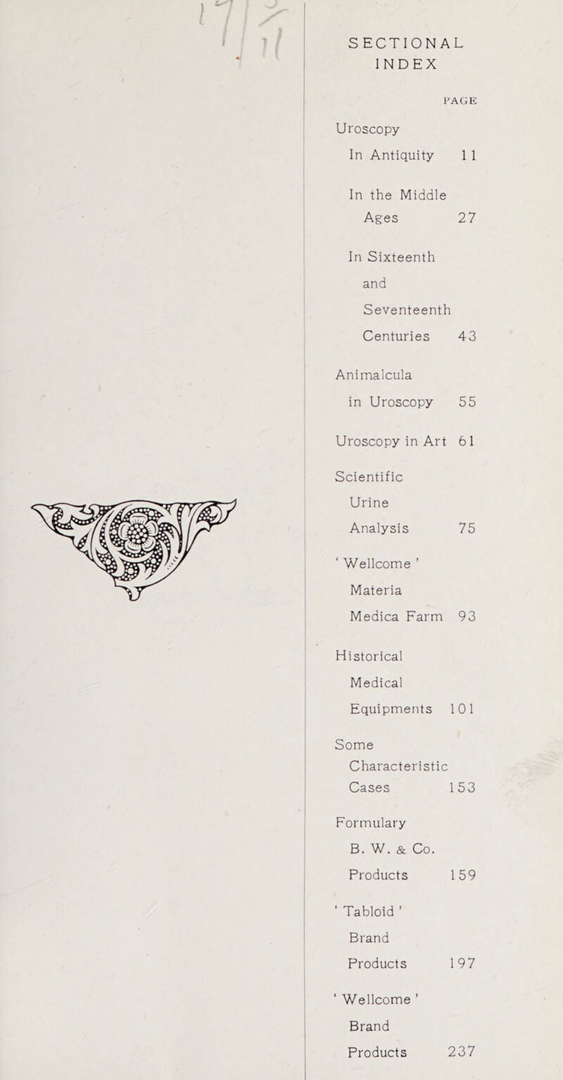 SECTIONAL INDEX l PAGE Uroscopy In Antiquity 1 1 In the Middle Ages 27 In Sixteenth and Seventeenth Centuries 43 Animalcula in Uroscopy 55 Uroscopy in Art 61 Scientific Urine Analysis 75 ‘ Wellcome ’ Materia Medica Farm 93 Historical Medical Equipments 101 Some Characteristic Cases 153 Formulary B. W. & Co. Products 159 ‘ Tabloid ’ Brand Products 197 ‘ Wellcome ’ Brand Products 237