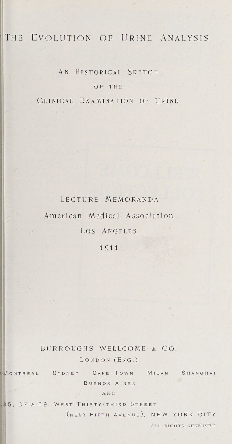 iThe Evolution of Urine Analysis An Historical Sketch OF THE Clinical Examination of urine lecture Memoranda American Medical Association Los Angeles i 911 BURROUGHS WELLCOME & CO. London (Eng.) i Montreal Sydney Cape Town Milan Shanghai Buenos Aires and ,15, 37 & 39, West Thirty-third Street (near Fifth Avenue), NEW YORK CITY ALL RIGHTS RESERVED
