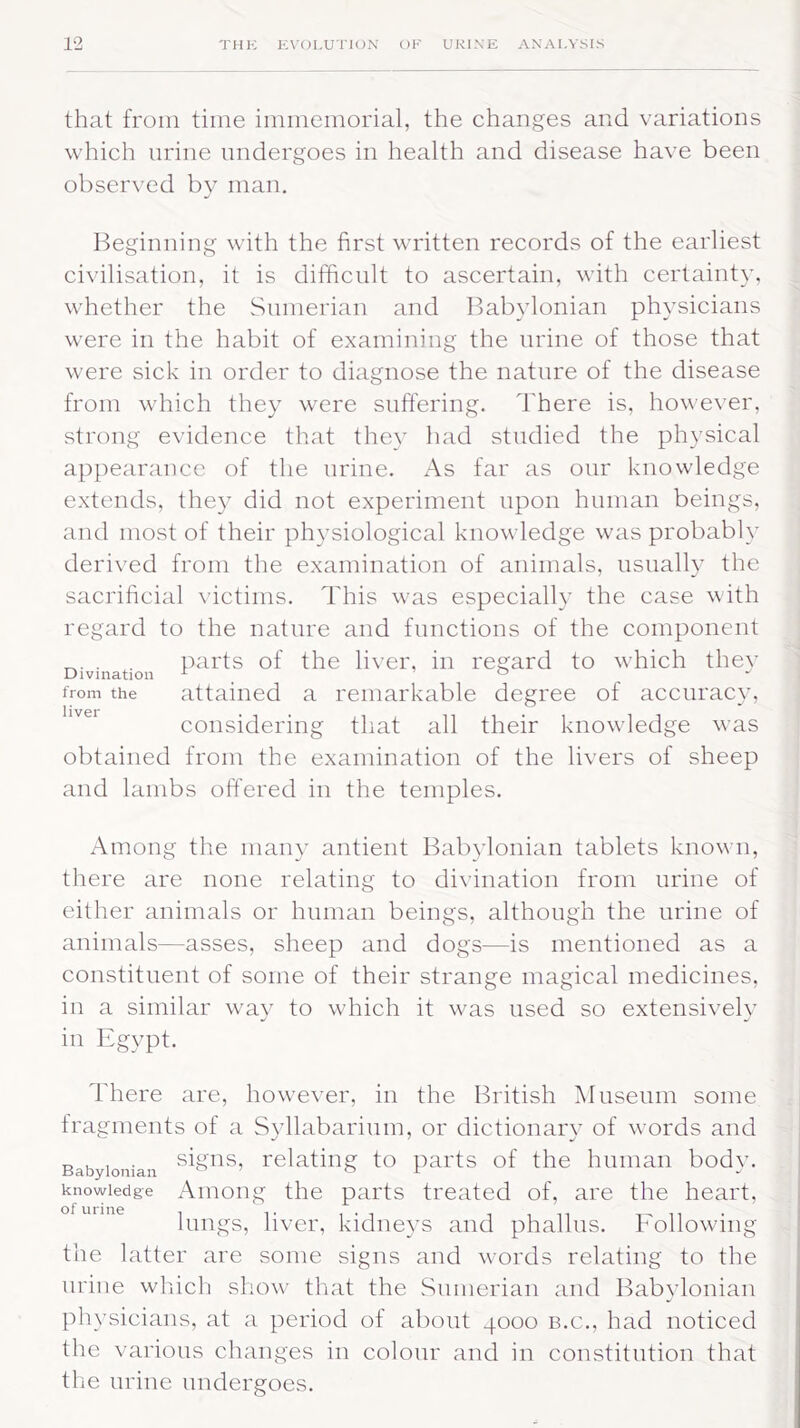 that from time immemorial, the changes and variations which urine undergoes in health and disease have been observed by man. Beginning with the first written records of the earliest civilisation, it is difficult to ascertain, with certainty, whether the Sumerian and Babylonian physicians were in the habit of examining the urine of those that were sick in order to diagnose the nature of the disease from which they were suffering. There is, however, strong evidence that they had studied the physical appearance of the urine. As far as our knowledge extends, they did not experiment upon human beings, and most of their physiological knowledge was probably derived from the examination of animals, usually the sacrificial victims. This was especially the case with regard to the nature and functions of the component . . parts of the liver, in regard to which the}7 from the attained a remarkable degree of accuracy, considering that all their knowledge was obtained from the examination of the livers of sheep and lambs offered in the temples. Among the many antient Babylonian tablets known, there are none relating to divination from urine of either animals or human beings, although the urine of animals—asses, sheep and dogs—is mentioned as a constituent of some of their strange magical medicines, in a similar way to which it was used so extensively in Egypt. There are, however, in the British Museum some fragments of a Syllabarium, or dictionary of words and Babylonian STTS’ relating to parts of the human body, knowledge Among the parts treated of, are the heart, lungs, liver, kidneys and phallus. Following the latter are some signs and words relating to the urine which show that the Sumerian and Babylonian physicians, at a period of about 4000 b.c., had noticed the various changes in colour and in constitution that the urine undergoes.