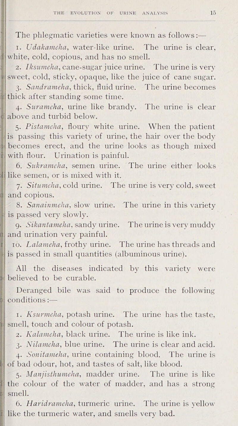 The phlegmatic varieties were known as follows:— 1. U dak amelia, water-like urine. The urine is clear, I white, cold, copious, and has no smell. 2. Iksumeha, cane-sugar juice urine. The urine is very I sweet, cold, sticky, opaque, like the juice of cane sugar. 3. Sandrameha, thick, fluid urine. The urine becomes ill thick after standing some time. 4. Suramelia, urine like brandy. The urine is clear c; above and turbid below. 5. Pistameha, floury white urine. When the patient M is passing this variety of urine, the hair over the body i: becomes erect, and the urine looks as though mixed h with flour. Urination is painful. 6. Sukrameha, semen urine. The urine either looks i\ like semen, or is mixed with it. 7. Situmeha, cold urine. The urine is very cold, sweet n and copious. 8. Sanainmeha, slow urine. The urine in this variety < is passed very slowly. 9. Sikantameha, sandy urine. The urine is very muddy q. and urination very painful. 1 10. Lalarneha, frothy urine. The urine has threads and (: is passed in small quantities (albuminous urine). All the diseases indicated by this variety were 3 believed to be curable. Deranged bile was said to produce the following 0: conditions:— 1. Ksurmeha, potash urine. The urine has the taste, :i; smell, touch and colour of potash. 2. Kalameha, black urine. The urine is like ink. 3. Nilameha, blue urine. The urine is clear and acid. 4. Son it amelia, urine containing blood. The urine is 1 of bad odour, hot, and tastes of salt, like blood. 5. Manjisthumeha, madder urine. The urine is like :1 the colour of the water of madder, and has a strong n smell. 6. Haridrameha, turmeric urine. The urine is yellow i like the turmeric water, and smells very bad.