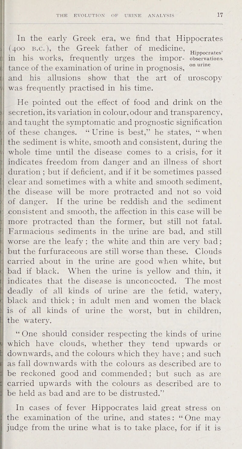 In the early Greek era, we find that Hippocrates I (400 b.c. ), the Greek father of medicine, I . Hippocrates’ in his works, frequently urges the impor- observations g tance of the examination of urine in prognosis, 011 unne : and his allusions show that the art of uroscopy v was frequently practised in his time. He pointed out the effect of food and drink on the 5- secretion, its variation in colour, odour and transparency, r.: and taught the symptomatic and prognostic signification k of these changes. “Urine is best,” he states, “when 1 the sediment is white, smooth and consistent, during the b whole time until the disease comes to a crisis, for it indicates freedom from danger and an illness of short 1. duration ; but if deficient, and if it be sometimes passed ; clear and sometimes with a white and smooth sediment, 1: the disease will be more protracted and not so void of danger. If the urine be reddish and the sediment consistent and smooth, the affection in this case will be more protracted than the former, but still not fatal. Farmacious sediments in the urine are bad, and still . worse are the leafy ; the white and thin are very bad; : but the furfuraceous are still worse than these. Clouds carried about in the urine are good when white, but <: bad if black. When the urine is yellow and thin, it I; indicates that the disease is unconcocted. The most I: deadly of all kinds of urine are the fetid, watery, <: black and thick ; in adult men and women the black is of all kinds of urine the worst, but in children, 1: the watery. “ One should consider respecting the kinds of urine iv which have clouds, whether they tend upwards or : downwards, and the colours which they have ; and such 1 as fall downwards with the colours as described are to i be reckoned good and commended; but such as are : carried upwards with the colours as described are to i be held as bad and are to be distrusted.” In cases of fever Hippocrates laid great stress on the examination of the urine, and states: “ One may judge from the urine what is to take place, for if it is