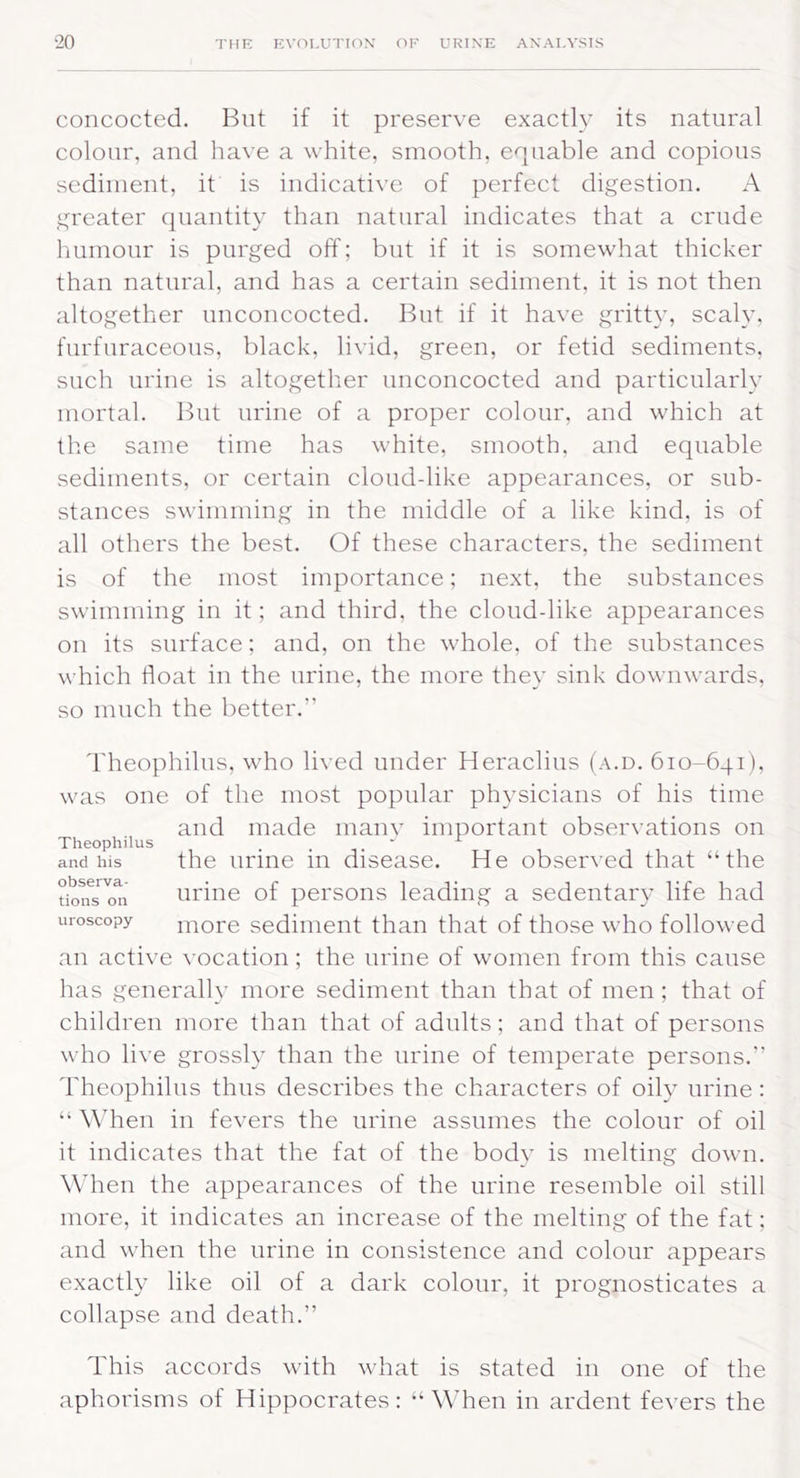 concocted. But if it preserve exactly its natural colour, and have a white, smooth, equable and copious sediment, it is indicative of perfect digestion. A greater quantity than natural indicates that a crude humour is purged off; but if it is somewhat thicker than natural, and has a certain sediment, it is not then altogether unconcocted. But if it have gritty, scaly, furfuraceous, black, livid, green, or fetid sediments, such urine is altogether unconcocted and particularly mortal. But urine of a proper colour, and which at the same time has white, smooth, and equable sediments, or certain cloud-like appearances, or sub- stances swimming in the middle of a like kind, is of all others the best. Of these characters, the sediment is of the most importance; next, the substances swimming in it; and third, the cloud-like appearances on its surface; and, on the whole, of the substances which float in the urine, the more they sink downwards, so much the better.” Theophilus, who lived under Heraclius (a.d. 610-641), was one of the most popular physicians of his time and made many important observations on Theophilus _, ' L and his the urme in disease. He observed that “the hems'011 urine of persons leading a sedentary life had uroscopy more sediment than that of those who followed an active vocation; the urine of women from this cause has generally more sediment than that of men; that of children more than that of adults; and that of persons who live grossly than the urine of temperate persons.” Theophilus thus describes the characters of oily urine : “ When in fevers the urine assumes the colour of oil it indicates that the fat of the body is melting down. When the appearances of the urine resemble oil still more, it indicates an increase of the melting of the fat; and when the urine in consistence and colour appears exactly like oil of a dark colour, it prognosticates a collapse and death.” This accords with what is stated in one of the aphorisms of Hippocrates: “When in ardent fevers the