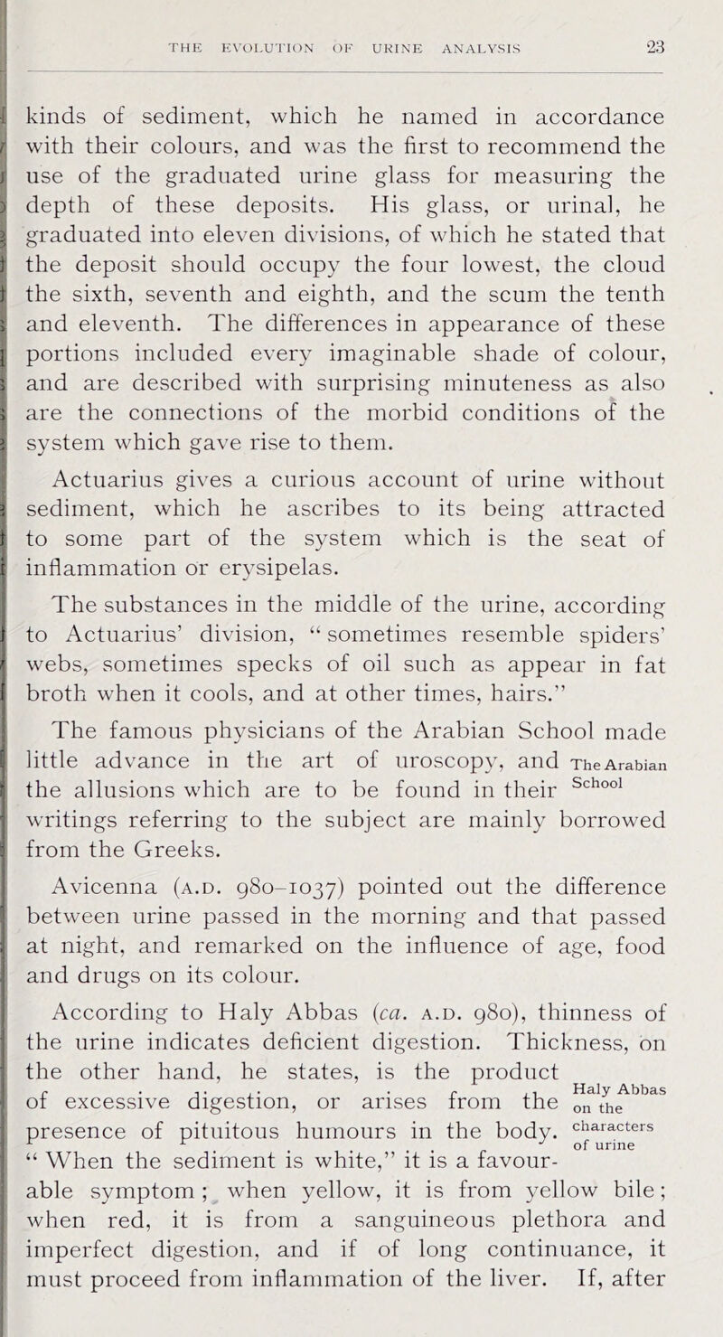 I kinds of sediment, which he named in accordance r with their colours, and was the first to recommend the j use of the graduated urine glass for measuring the ) depth of these deposits. His glass, or urinal, he | graduated into eleven divisions, of which he stated that 1 the deposit should occupy the four lowest, the cloud | the sixth, seventh and eighth, and the scum the tenth ^ and eleventh. The differences in appearance of these j! portions included every imaginable shade of colour, I and are described with surprising minuteness as also I are the connections of the morbid conditions of the I system which gave rise to them. Actuarius gives a curious account of urine without I sediment, which he ascribes to its being attracted I to some part of the system which is the seat of j inflammation or erysipelas. The substances in the middle of the urine, according j to Actuarius’ division, “ sometimes resemble spiders’ I webs, sometimes specks of oil such as appear in fat j broth when it cools, and at other times, hairs.” The famous physicians of the Arabian School made I little advance in the art of uroscopy, and The Arabian I the allusions which are to be found in their Sch°o1 j writings referring to the subject are mainly borrowed I from the Greeks. Avicenna (a.d. 980-1037) pointed out the difference between urine passed in the morning and that passed at night, and remarked on the influence of age, food and drugs on its colour. According to Haly Abbas (ca. a.d. 980), thinness of the urine indicates deficient digestion. Thickness, on the other hand, he states, is the product r .... . r . Haly Abbas ot excessive digestion, or arises from the on the presence of pituitous humours in the body. “ When the sediment is white,” it is a favour- able symptom ; when yellow, it is from yellow bile; when red, it is from a sanguineous plethora and imperfect digestion, and if of long continuance, it must proceed from inflammation of the liver. If, after characters of urine