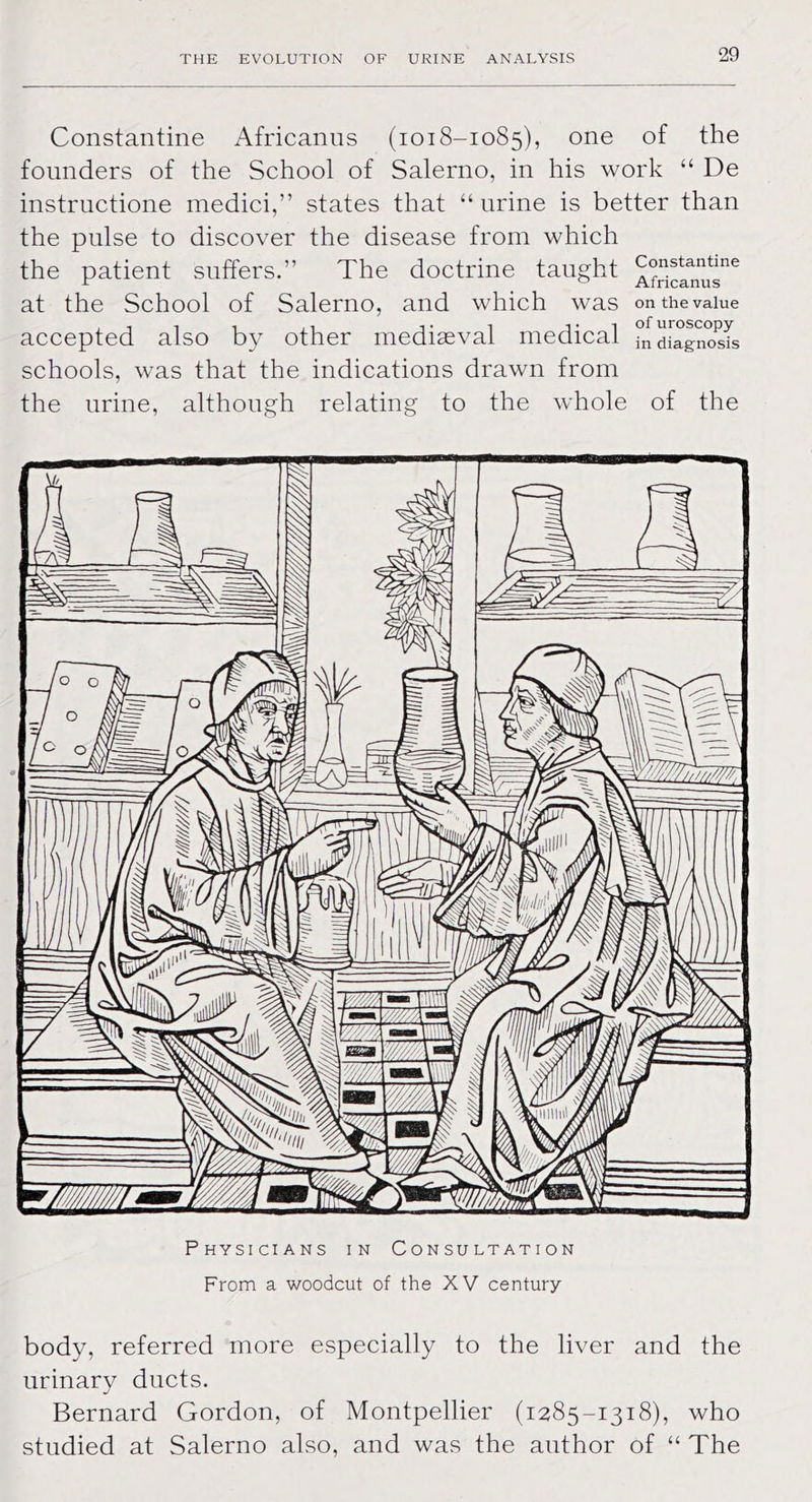 Constantine Africanus (1018-1085), one of the founders of the School of Salerno, in his work “ De instructione medici,” states that “ urine is better than the pulse to discover the disease from which the patient suffers.” The doctrine taught ^Sclnu^6 at the School of Salerno, and which was on the value accepted also by other mediaeval medical ^diagnosis schools, was that the indications drawn from the urine, although relating to the whole of the Physicians in Consultation From a woodcut of the XV century body, referred more especially to the liver and the urinary ducts. Bernard Gordon, of Montpellier (1285-1318), who studied at Salerno also, and was the author of “ The