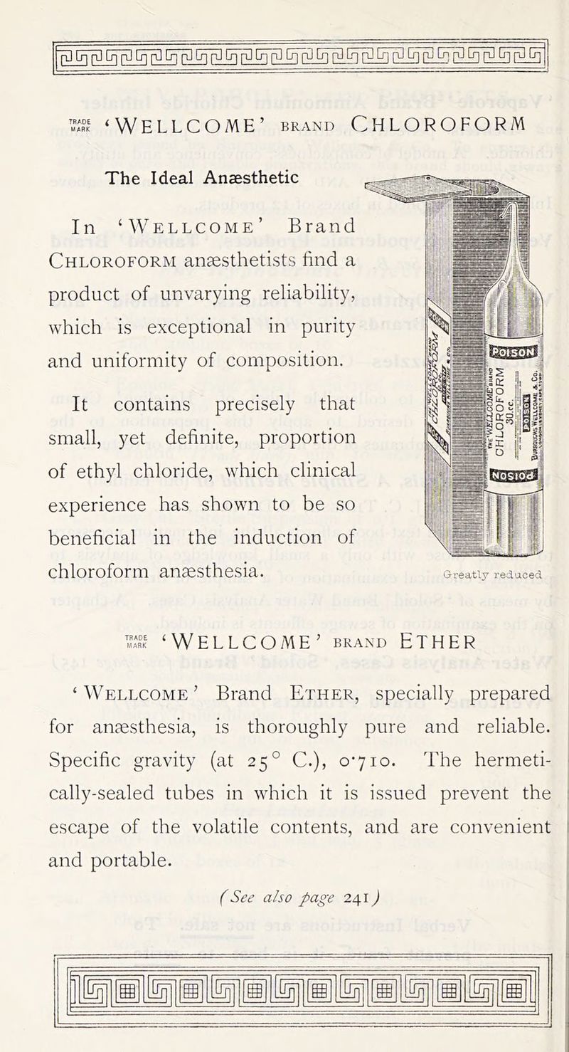 ^ ‘Wellcome’ brand Chloroform The Ideal Anaesthetic In ‘Wellcome’ Brand Chloroform anaesthetists find a product of unvarying reliability, which is exceptional in purity and uniformity of composition. It contains precisely that small, yet definite, proportion of ethyl chloride, which clinical experience has shown to be so beneficial in the induction of chloroform anaesthesia. ‘Wellcome’ brand Ether ‘ Wellcome ’ Brand Ether, specially prepared for anaesthesia, is thoroughly pure and reliable. Specific gravity (at 25° C.), 0*710. The hermeti- cally-sealed tubes in which it is issued prevent the escape of the volatile contents, and are convenient and portable. (See also page 241) -- .