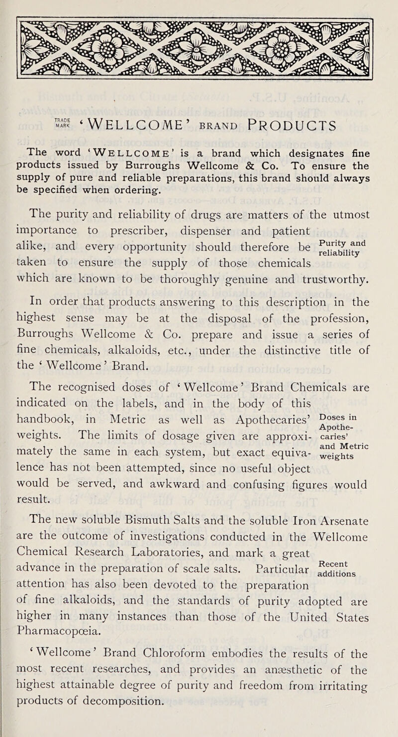 ‘Wellcome’ brand Products The word ‘WELLCOME’ is a brand which designates fine products issued by Burroughs Wellcome & Co. To ensure the supply of pure and reliable preparations, this brand should always be specified when ordering. The purity and reliability of drugs are matters of the utmost importance to prescriber, dispenser and patient alike, and every opportunity should therefore be ^YiaSiityd taken to ensure the supply of those chemicals which are known to be thoroughly genuine and trustworthy. In order that products answering to this description in the highest sense may be at the disposal of the profession, Burroughs Wellcome & Co. prepare and issue a series of fine chemicals, alkaloids, etc., under the distinctive title of the ‘ Wellcome 5 Brand. The recognised doses of ‘ Wellcome ’ Brand Chemicals are indicated on the labels, and in the body of this handbook, in Metric as well as Apothecaries’ Doses in ... r Apothe- weights. The limits of dosage given are approxi- caries mately the same in each system, but exact equiva- lence has not been attempted, since no useful object would be served, and awkward and confusing figures would result. and Metric weights The new soluble Bismuth Salts and the soluble Iron Arsenate are the outcome of investigations conducted in the Wellcome Chemical Research Laboratories, and mark a great advance in the preparation of scale salts. Particular attention has also been devoted to the preparation of fine alkaloids, and the standards of purity adopted are higher in many instances than those of the United States Pharmacopoeia. ‘Wellcome’ Brand Chloroform embodies the results of the most recent researches, and provides an anaesthetic of the highest attainable degree of purity and freedom from irritating products of decomposition.