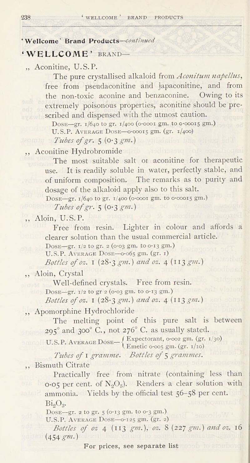 ‘Wellcome’ Brand Products—continued ‘WELLCOME’ brand— ,, Aconitine, U.S.P. The pure crystallised alkaloid from Aconitum napellus, free from pseudaconitine and japaconitine, and from the non-toxic aconine and benzaconine. Owing to its extremely poisonous properties, aconitine should be pre- scribed and dispensed with the utmost caution. Dose—gr. 1/640 to gr. 1/400 (o-oooi gm. to 0-00015 gm.) U.S.P. Average Dose—0-00015 gm. (gr. 1/400) Tubes of gr. 5 (0-3 gm.) ,, Aconitine Hydrobromide The most suitable salt or aconitine for therapeutic use. It is readily soluble in water, perfectly stable, and of uniform composition. The remarks as to purity and dosage of the alkaloid apply also to this salt. Dose—gr. 1/640 to gr. 1/400 (o-oooi gm. to 0-00015 gm.) Tubes of gr. 5 (0-3 gm.) ,, Aloin, U.S.P. Free from resin. Lighter in colour and affords a clearer solution than the usual commercial article. Dose—gr. 1/2 to gr. 2 (0-03 gm. to 0-13 gm.) U.S.P. Average Dose—0-065 gm. (gr. 1) Bottles of oz. 1 (28-3 gm.) and oz. 4 (113 gin.) ,, Aloin, Crystal Well-defined crystals. Free from resin. Dose—gr. 1/2 to gr 2 (0-03 gm. to 0-13 gm.) Bottles of oz. 1 (28-3 gm.) and oz. 4 (113 gm.) ,, Apomorphine Hydrochloride The melting point of this pure salt is between 2950 and 300° C., not 276° C. as usually stated. U. S. P. Average Dose- { torant, o-oor gm. (gr. ,/3o) IDmetic 0-005 gm. (gr. 1/10) Tubes of 1 gramme. Bottles of 5 grammes. ,, Bismuth Citrate Practically free from nitrate (containing less than 0-015 per cent, of N205). Renders a clear solution with ammonia. Yields by the official test 56-58 per cent. Bi203. Dose—gr. 2 to gr. 5 (0-13 gm. to 0-3 gm.) U.S.P. Average Dose—0-125 gm. (gr. 2) Bottles of oz 4 (113 gm.), oz. 8 (22 7 gm.) and oz. 16 (454 gm')