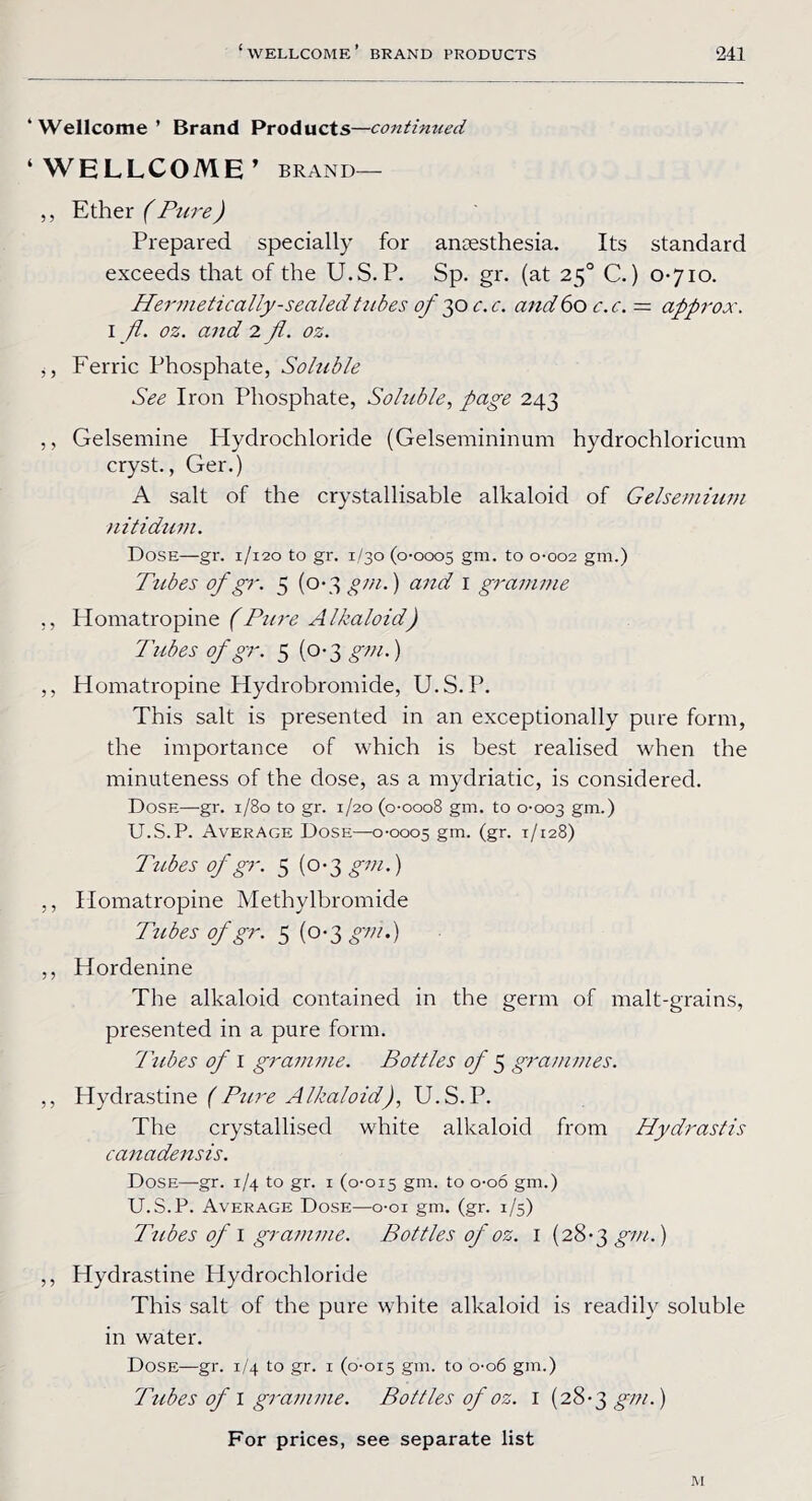 * Wellcome ’ Brand Products—continued ‘ WELLCOME’ BRAND— ,, Ether (Pure) Prepared specially for antesthesia. Its standard exceeds that of the U.S. P. Sp. gr. (at 250 C.) 0-710. Hermetically-sealed tubes of 3o c.c. and 60 c.c. = approx. I fl. oz. and 2 fl. oz. ,, Ferric Phosphate, Soluble See Iron Phosphate, Soluble, page 243 ,, Gelsemine Hydrochloride (Gelsemininum hydrochloricum cryst., Ger.) A salt of the crystallisable alkaloid of Gelsemuon nitidum. Dose—gr. 1/120 to gr. 1/30 (0-0005 gm. t0 0-002 gm.) Tubes of gr. 5 (0-3 gm.) and 1 gramme ,, Homatropine (Pure Alkaloid) Tubes of gr. 5 (0-3 gm.) ,, Homatropine Hydrobromide, U.S.P. This salt is presented in an exceptionally pure form, the importance of which is best realised when the minuteness of the dose, as a mydriatic, is considered. Dose—gr. 1/80 to gr. 1/20 (0-0008 gm. to 0-003 gm.) U.S.P. Average Dose—0-0005 gm. (gr. 1/128) Tubes of gr. 5 (0-3 gm.) ,, Homatropine Methylbromide Tubes of gr. 5 (0-3 gm.) ,, Hordenine The alkaloid contained in the germ of malt-grains, presented in a pure form. Tubes of 1 gravmie. Bottles of 5 grammes. ,, Hydrastine (Ptire Alkaloid), U.S.P. The crystallised white alkaloid from Hydrastis canadensis. Dose—gr. 1/4 to gr. 1 (0-015 gm. to o-oo gm.) U.S.P. Average Dose—o-oi gm. (gr. 1/5) Tubes of I granwie. Bottles of oz. 1 (28-3 gm.) ,, Hydrastine Plydrochloride This salt of the pure white alkaloid is readily soluble in water. Dose—gr. 1/4 to gr. 1 (0-015 gm. to 0-06 gm.) Tubes of 1 gramme. Bottles of oz. I (28-3 gm.) For prices, see separate list
