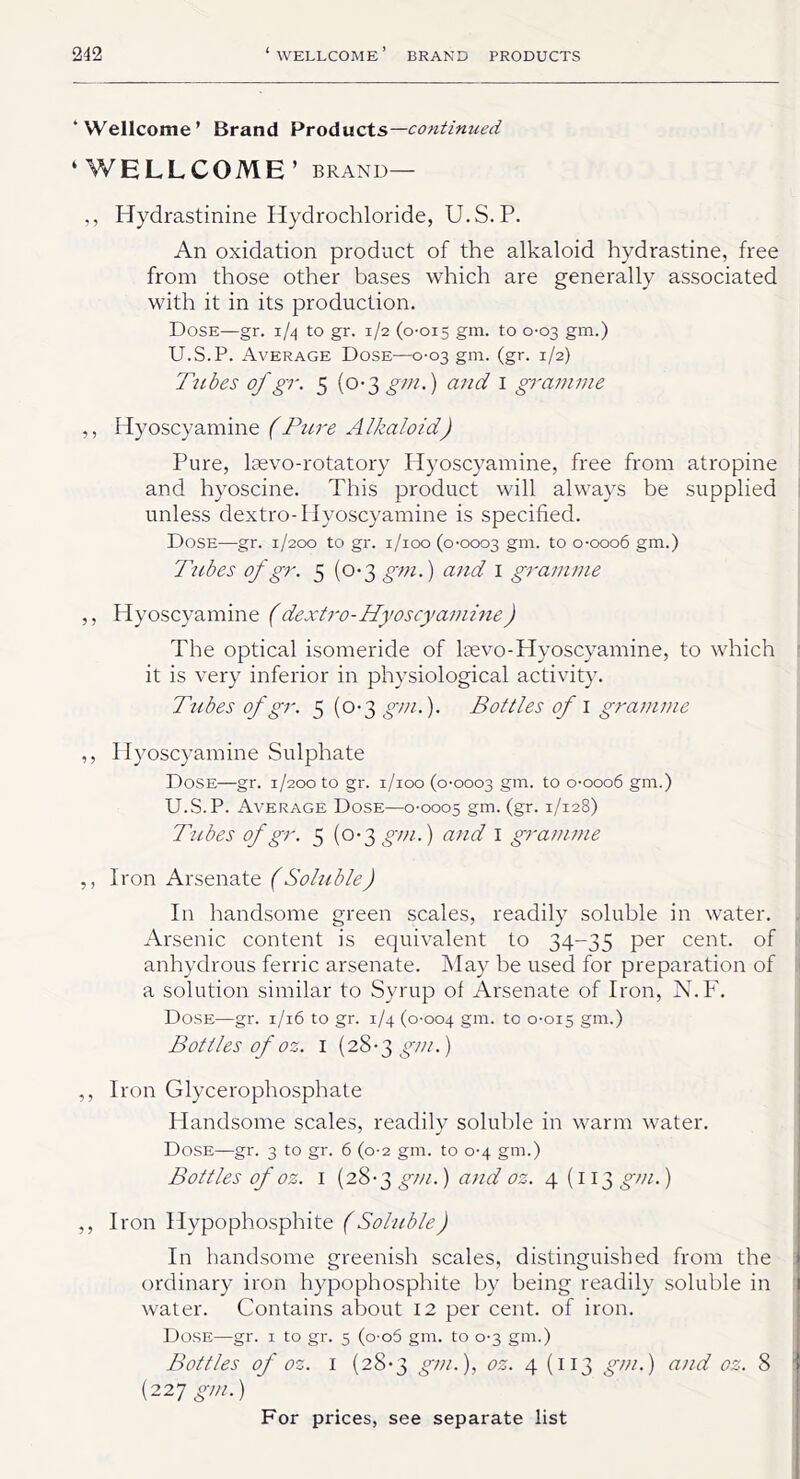 ‘Wellcome’ Brand Products— continued ‘WELLCOME’ BRAND— ,, Hydrastinine Hydrochloride, U.S.P. An oxidation product of the alkaloid hydrastine, free from those other bases which are generally associated with it in its production. Dose—gr. 1/4 to gr. 1/2 (0-015 gm. to 0-03 gm.) U.S.P. Average Dose—0-03 gm. (gr. 1/2) Tubes of gr. 5 (0-3 gin.) and 1 gramme ,, Hyoscyamine (Pure Alkaloid) Pure, laevo-rotatory Hyoscyamine, free from atropine and hyoscine. This product will always be supplied unless dextro-Hyoscyamine is specified. Dose—gr. 1/200 to gr. 1/100 (0-0003 gm. to 0-0006 gm.) Tubes of gr. 5 (0-3 gm.) and I gramme ,, Hyoscyamine (dextro-Hyoscyamine) The optical isomeride of laevo-Hyoscyamine, to which it is very inferior in physiological activity. Tubes of gr. 5 (0-3 gm.). Bottles of 1 gramme ,, Hyoscyamine Sulphate Dose—gr. 1/200 to gr. 1/100 (0-0003 gm. to 0-0006 gm.) U.S.P. Average Dose—0-0005 gm. (gr.1/128) Tubes of gr. 5 (0-3 gm.) and I gramme ,, Iron Arsenate (Soluble) In handsome green scales, readily soluble in water. Arsenic content is equivalent to 34-35 per cent, of anhydrous ferric arsenate. May be used for preparation of a solution similar to Syrup of Arsenate of Iron, N.F. Dose—gr. 1/16 to gr. 1/4 (0-004 gm. to °-OI5 gm-) Bottles of oz. 1 (28-3 gm.) ,, Iron Glycerophosphate Handsome scales, readily soluble in warm water. Dose—gr. 3 to gr. 6 (0-2 gm. to 0-4 gm.) Bottles of oz. 1 (28-3 gm.) and oz. 4(113 gm.) ,, Iron Hypophosphite (Soluble) In handsome greenish scales, distinguished from the ordinary iron hypophosphite by being readily soluble in water. Contains about 12 per cent, of iron. Dose—gr. 1 to gr. 5 (o-o5 gm. to 0-3 gm.) Bottles of oz. 1 (28-3 gm.), oz. 4 (113 gm.) and oz. 8 (227 gm.)