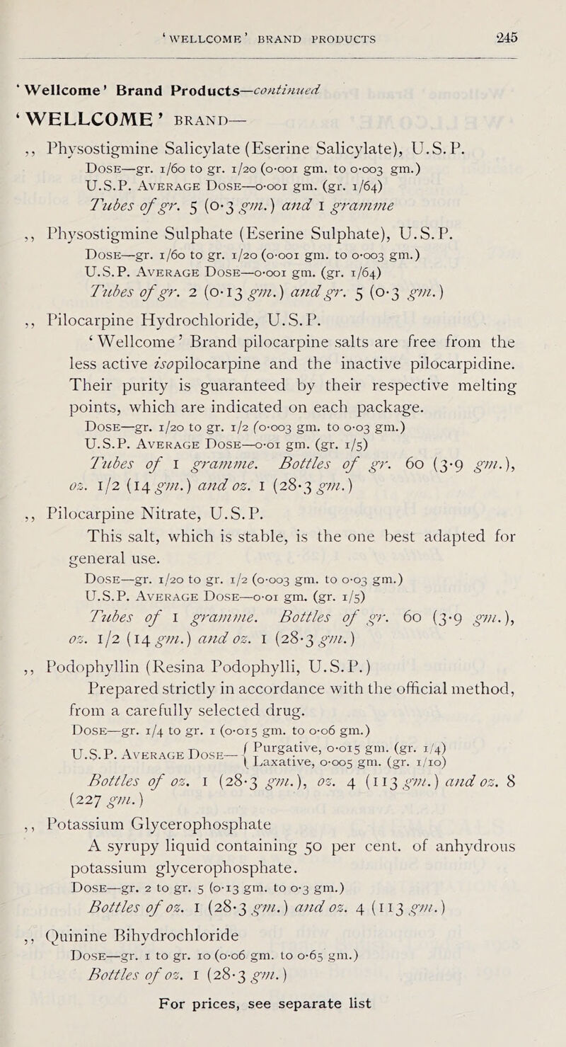‘Wellcome’ Brand Products—continued ‘WELLCOME’ BRAND— ,, Physostigmine Salicylate (Eserine Salicylate), U.S.P. Dose—gr. 1/60 to gr. 1/20 (o-ooi gm. to 0-003 gm.) U.S.P. Average Dose—o-ooi gin. (gr. 1/64) Tubes of gr. 5 (0*3 gm.) and 1 gramme ,, Physostigmine Sulphate (Eserine Sulphate), U.S.P. Dose—gr. 1/60 to gr. 1/20 (o-ooi gm. to 0-003 gm.) U.S.P. Average Dose—o-ooi gm. (gr. 1/64) Tubes of gr. 2 (0-13 gm.) and gr. 5 (0-3 gm.) ,, Pilocarpine Hydrochloride, U.S.P. ‘Wellcome’ Brand pilocarpine salts are free from the less active ^pilocarpine and the inactive pilocarpi dine. Their purity is guaranteed by their respective melting points, which are indicated on each package. Dose—gr. 1/20 to gr. 1/2 (0-003 gm. t0 °‘°3 gm.) U.S.P. Average Dose—o-oi gm. (gr. 1/5) Tubes of I gramme. Bottles of gr. 60 (3-9 gm.), oz. 1/2 (14 gm.) and oz. 1 (28-3 gm.) ,, Pilocarpine Nitrate, U.S.P. This salt, which is stable, is the one best adapted for general use. Dose—gr. 1/20 to gr. 1/2 (0-003 gm. to °‘°3 gm.) U.S.P. Average Dose—o-oi gm. (gr. 1/5) Tribes of 1 gramme. Bottles of gr. 60 (3-9 gm.), os. 1/2 (14 gm.) and oz. 1 (28-3 gm.) 3 3 3 3 Podophyllin (Resina Podophylli, U.S.P.) Prepared strictly in accordance with the official method, from a carefully selected drug. Dose—gr. 1/4 to gr. 1 (0-015 gm- to 0-06 gin.) U.S.P. Average Dose-1 ?urgf-tive> °-°IS gm/gr‘ I Laxative, 0-005 gm. (gr- 1/10) Bottles of oz. I (28-3 gm.), oz. 4 (113 gm.) and oz. 8 (227 gm.) Potassium Glycerophosphate A syrupy liquid containing 50 per cent, of anhydrous potassium glycerophosphate. Dose—gr. 2 to gr. 5 (0-13 gm. to 0-3 gm.) Bottles of oz. I (28-3 gm.) and oz. 4(113 gm.) ,, Quinine Bihydrochloride Dose—gr. 1 to gr. 10 (0-06 gm. to 0-65 gm.) Bottles of oz. 1 (28-3 gm.)