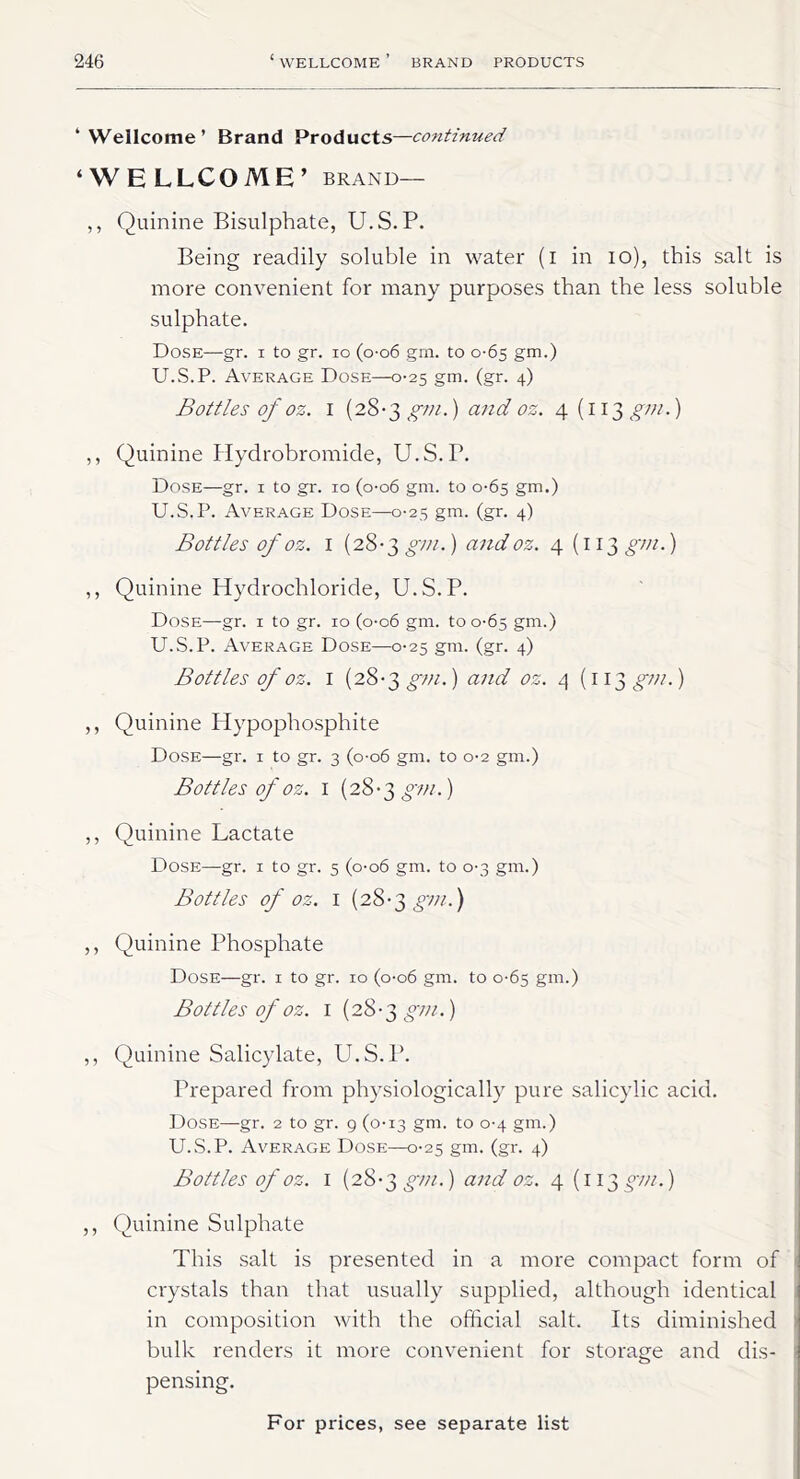 ‘Wellcome’ Brand Products—continued ‘WELLCOME’ brand— ,, Quinine Bisulphate, U.S.P. Being readily soluble in water (i in io), this salt is more convenient for many purposes than the less soluble sulphate. Dose—gr. i to gr. io (o-o6 gm. to 0*65 gm.) U.S.P. Average Dose—0-25 gm. (gr. 4) Bottles of oz. 1 (28-3 gm.) and oz. 4 (113 gm.) ,, Quinine Hydrobromide, U.S.P. Dose—gr. 1 to gr. 10 (0-06 gm. to 0-65 gm.) U.S.P. Average Dose—0-25 gm. (gr. 4) Bottles of oz. I (28-3 gm.) and oz. 4 (i 13 gm.) ,, Quinine Hydrochloride, U.S.P. Dose—gr. 1 to gr. 10 (o-o6 gm. to 0-65 gm.) U.S.P. Average Dose—0-25 gm. (gr. 4) Bottles of oz. I (28-3 gm.) and oz. 4 (113^/;/.) ,, Quinine Hypophosphite Dose—gr. 1 to gr. 3 (0-06 gm. to 0*2 gm.) Bottles of oz. I (28-3 gm.) ,, Quinine Lactate Dose—gr. 1 to gr. 5 (0-06 gm. to 0-3 gm.) Bottles of oz. 1 (28-3 gm.) ,, Quinine Phosphate Dose—gr. 1 to gr. 10 (0-06 gm. to 0-65 gm.) Bottles of oz. 1 (28-3 gm.) ,, Quinine Salicylate, U.S.P. Prepared from physiologically pure salicylic acid. Dose—gr. 2 to gr. 9 (0-13 gm. to 0-4 gm.) U.S.P. Average Dose—0-25 gm. (gr. 4) Bottles of oz. 1 (28-3 gm.) and oz. 4 (113 gm.) ,, Quinine Sulphate This salt is presented in a more compact form of crystals than that usually supplied, although identical in composition with the official salt. Its diminished bulk renders it more convenient for storage and dis- pensing.