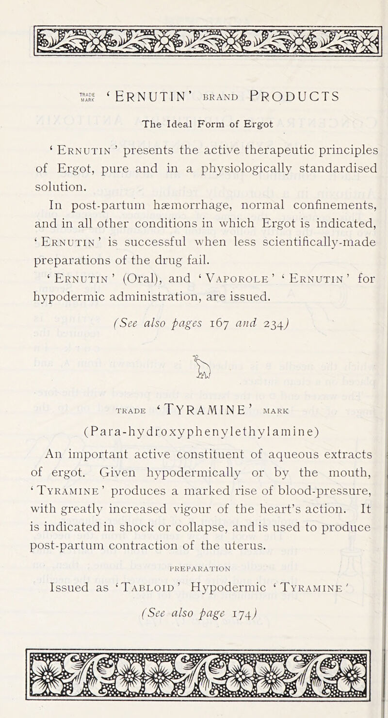 ‘Ernutin’ brand Products The Ideal Form of Ergot ‘ Ernutin ’ presents the active therapeutic principles of Ergot, pure and in a physiologically standardised solution. In post-partum haemorrhage, normal confinements, and in all other conditions in which Ergot is indicated, ‘ Ernutin ’ is successful when less scientifically-made preparations of the drug fail. ‘Ernutin’ (Oral), and ‘ Vaporole ’ ‘Ernutin’ for hypodermic administration, are issued. (See also pages 167 and 234J TRADE ‘ T Y R A M I N E ’ MARK (Para-hydroxyphenylethylamine) An important active constituent of aqueous extracts of ergot. Given hypodermically or by the mouth, , ‘ Tyramine ’ produces a marked rise of blood-pressure, , with greatly increased vigour of the heart’s action. It is indicated in shock or collapse, and is used to produce post-partum contraction of the uterus. PREPARATION Issued as ‘Tabloid’ fiypodermic ‘Tyramine'