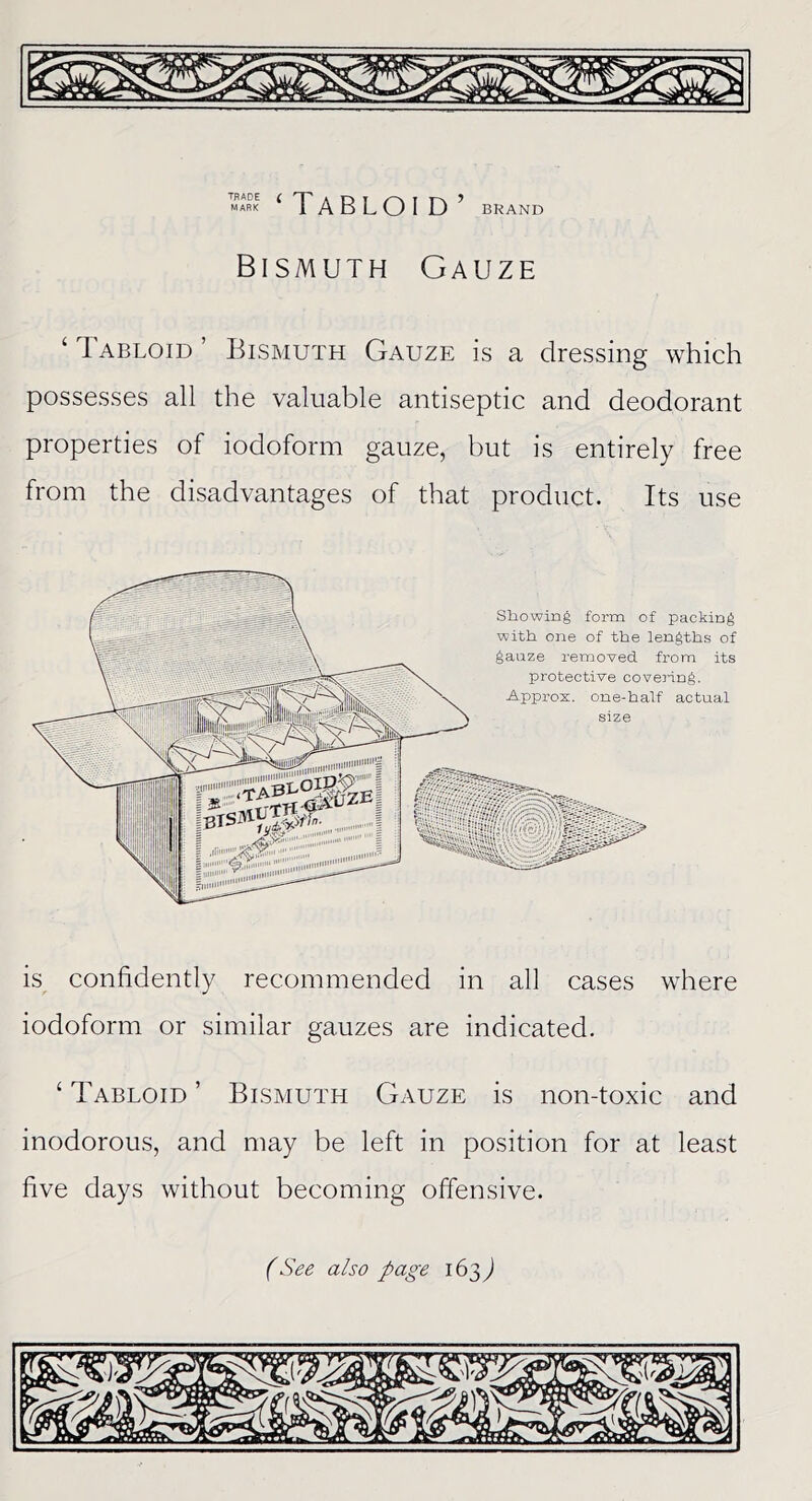 ‘Tabloid’ BRAND Bismuth Gauze ‘ Tabloid ’ Bismuth Gauze is a dressing which possesses all the valuable antiseptic and deodorant properties of iodoform gauze, but is entirely free from the disadvantages of that product. Its use Showing form of packing with one of the lengths of gauze removed from its protective covering. Approx, one-half actual size is confidently recommended in all cases where iodoform or similar gauzes are indicated. ‘ Tabloid ’ Bismuth Gauze is non-toxic and inodorous, and may be left in position for at least five days without becoming offensive.