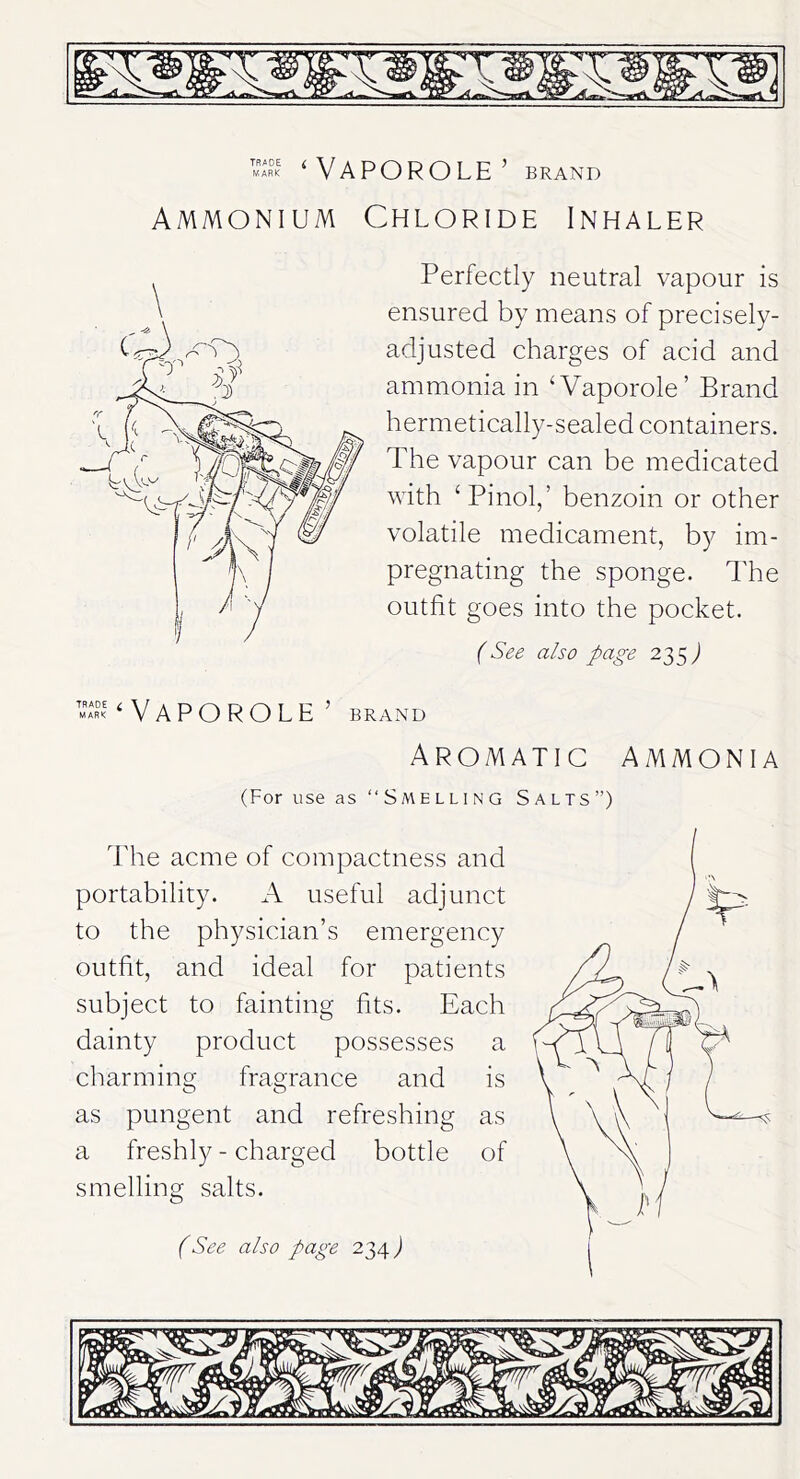 ‘VAPOROLE’ brand Ammonium Chloride Inhaler Perfectly neutral vapour is ensured by means of precisely- adjusted charges of acid and ammonia in ‘Vaporole’ Brand hermetically-sealed containers. The vapour can be medicated with ‘Pinol,’ benzoin or other volatile medicament, by im- pregnating the sponge. The outfit goes into the pocket. (See also page 235 ) ‘VAPOROLE’ BRAND Aromatic ammonia (For use as “Smelling Salts”) The acme of compactness and portability. A useful adjunct to the physician’s emergency outfit, and ideal for patients subject to fainting fits. Each dainty product possesses a charming fragrance and is as pungent and refreshing as a freshly - charged bottle of smelling salts.
