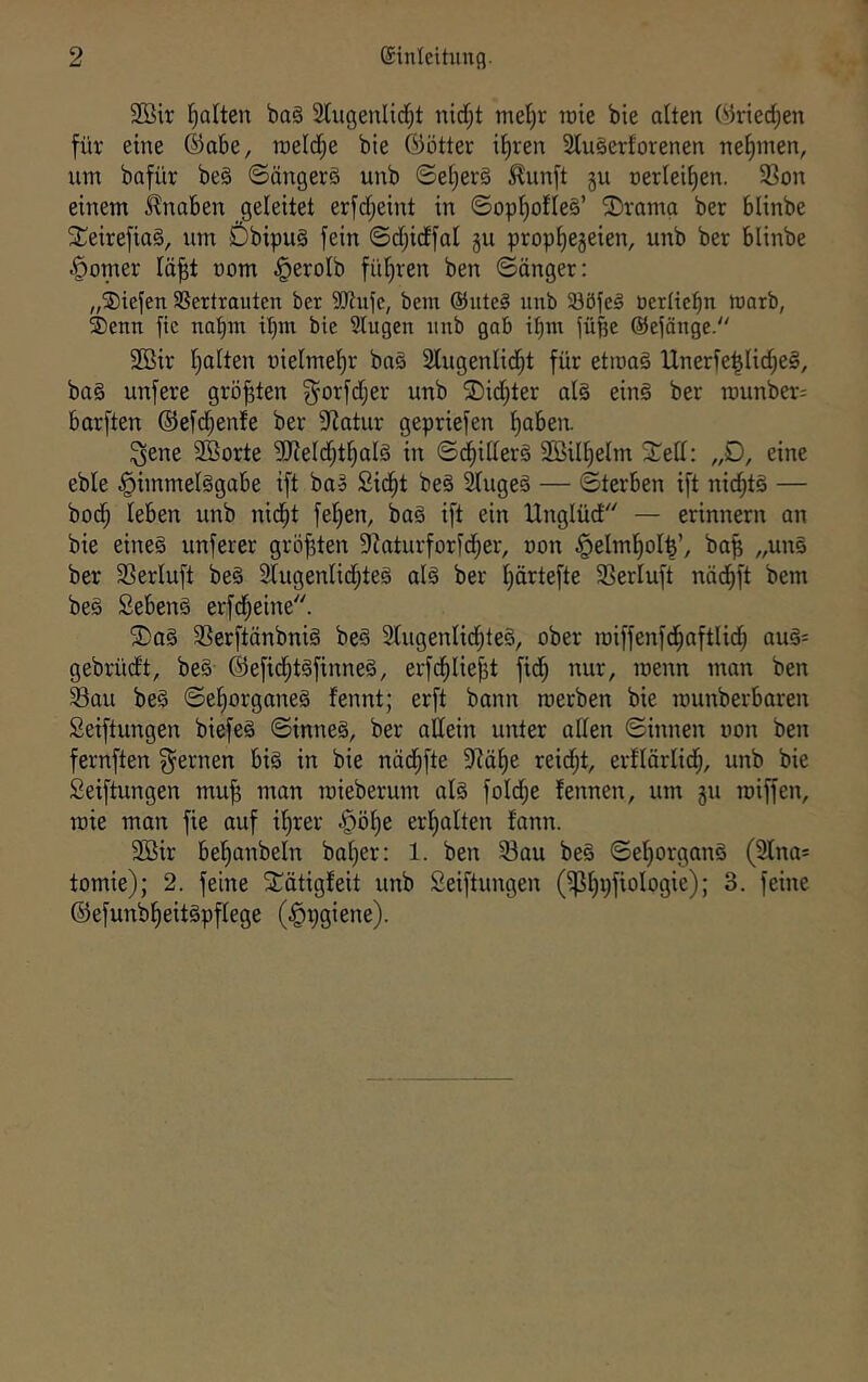 3Bir l^alten baä Slugenlid^t nid;t mel^r raie bie alten (^riec^en für eine ®abe, roeld^e bie ©ötter i{)ren 2Iu§erforenen nehmen, um bafür beä ©ängerä unb ©e[;er§ ^unft gu üerleii)en. 33on einem Knaben geleitet erfd;eint in ©opf)ofIe§’ ®ramg ber blinbe SCeirefiaS, um ÖbipuS fein ©djidfal gu propfiegeien, unb ber blinbe Corner lä^t uom ^erolb fül^ren ben ©önger: „Siefen 3Sertrauten ber 9Jtufe, bem @iite§ nub 58öfeg öerliebn warb, Senn ftc nahm itjin bie Slugen unb gab i^m füfje ©efänge. 2ßir fialten üielmel)r ba§ 21ugenlid^t für etwas Unerfe^Iic^eS, baS unfere größten g^orfdjer unb ®id)ter als einS ber munber^ barften ®efd;enfe ber Statur gepriefen ^aben. ^ene 2öorte ?KeId;t^aIS in ©diiderS SBil^elm STell: „D, eine eble .^immelSgabe ift baS Sid^t beS ^ugeS — ©terben ift nid^tS — bod^ leben unb nid^t feigen, baS ift ein Unglüd — erinnern an bie eines unferer größten Skturforfd^er, non §eIml^oI^’, ba^ „unS ber 33erluft beS 3lugenIid;teS als ber Ijärtefte SSerluft näd^ft bem beS SebenS erfd^eine. ®aS 23erftänbniS beS Slugenlid^teS, ober roiffenfd^aftlid^ auS= gebrüdt, beS ©efic^tSfinneS, erfd^lie{3t fid^ nur, wenn man ben Sau beS ©el^organeS fennt; erft bann werben bie wunberbaren Seiftungen biefeS ©inneS, ber allein unter aden ©innen von ben fernften fernen bis in bie näd^fte dläf)e reid^t, erflörlid^, unb bie Seiftungen mu^ man wieberum als fold;e fennen, um gu wiffen, wie man fie auf if)rer §ö^e erfialten fann. 2Bir befianbeln bal)er: 1. ben Sau beS ©el)organS (3lna= tomie); 2. feine SCätigfeit unb Seiftungen (fpi)pfiologie); 3. feine @efunbf)eitSpflege (^pgiene).