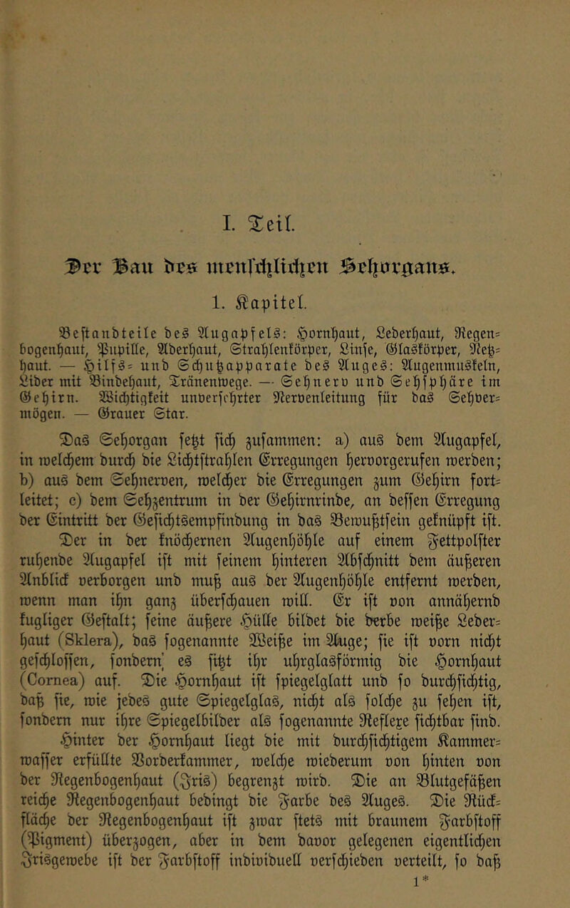 . I. ^eil. 'Btt Bau mcnrrijUi1|CU 1. Kapitel. 93e^tanbteile be§ 3lugapfel§: §orn^aiit, Seber^aut, SRegen= bogen^aut, ^ßupiUe, Slber^aut, ©tra^^Ieuförper, ßinje, ©laSförper, baut. — uub ©cbupapparate be§ Sluge^: 3tugenmu^fetn, ßiber mit Sinbebaiit, Sränenlrege. — ©ebneru unb ©ebfpbäre trn ©t'btrn. 2öt(bttgfeit unöerfi'brtet S'teroenleitung für bal @eböer= mögen. — ©rauer ©tar. ©eborgan fe^t fidb jufammen: a) au§ bem Slugapfel, in roeldbem burdb bie Sidbtftrablen Erregungen beroorgerufen merben; b) au§ bem ©ebnernen, roeldber bie Erregungen §um ©ebirn fort= leitet; c) bem ©ebgcntrum in ber ©ebirnrinbe, an beffen Erregung ber Eintritt ber ©efid^t^empfinbung in ba§ Seroubtfein gefnüpft ift. ®er in ber fnödbernen Slugenböble auf einem gettpolfter rubenbe Slugapfel ift mit feinem bunteren Slbfdbnitt bem äußeren Slnblicf uerborgen unb mu^ au§ ber Slugenböble entfernt merben, roenn man ibn gang überfcbauen roill. Er ift non annäbernb fugliger ©eftalt; feine äußere ^üHe bilbet bie berbe roei^e Seber= baut (Sklera), ba§ fogenannte Söei^e im Sluge; fie ift norn nidbt gefcbloffen, fonbem] e§ fi^t ibr ubrglagförmig bie ^ornbaut (Cornea) auf. ®ie ^ornbaut ift fpiegelglatt unb fo burdbficbtig, bap fie, roie jebeä gute ©piegelglag, ni^bt alg folcbe gu feben ift, fonbem nur ihre ©piegelbilber alg fogenannte Stefleje fid^tbar finb. hinter ber ^ornbaut liegt bie mit burdbficbtigem ^ammer= roaffer erfüllte SSorberfammer, roeldbe roieberum non b^lei^ ber Slegenbogenbaut (fjriö) begrengt roirb. 3!)ie on Blutgefäßen reicbß ^Regenbogenhaut bebingt bie f^arbe be§ Slugeö. ®ie fRücf= fläcbe ber Slegenbogenbaut ift ginar ftetä mit braunem g^arbftoff (fpigment) übergogen, aber in bem banor gelegenen eigentlidben §ri§geroebe ift ber fyarbftoff inbinibuell nerfdbieben nerteilt, fo bafj
