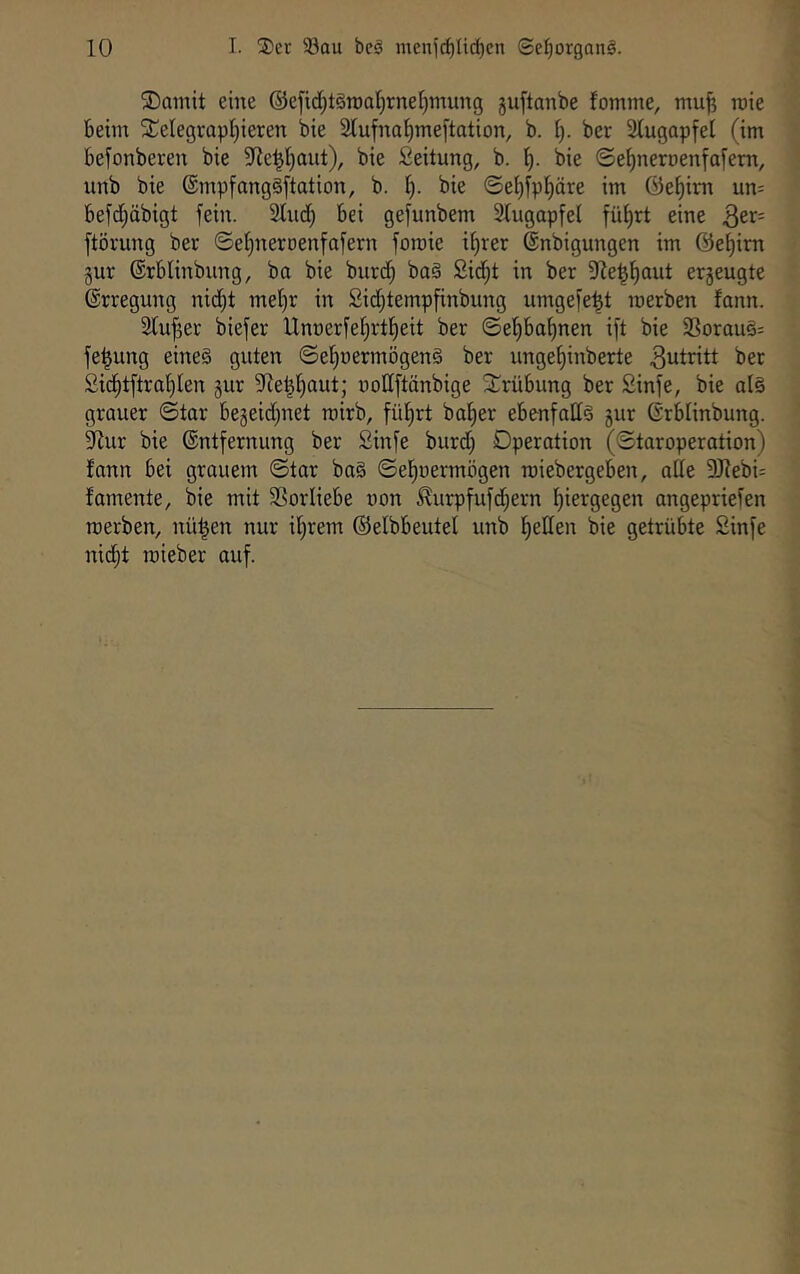 ®ainit eine ®efid^t§roal)rnel}mung guftanbe fomme, ntu^ roie beim 5CcIegrapI)ieren bie 2tufna^meftation, b. [). ber Slugapfel (im befonberen bie 9Re^I}aut), bie Seitung, b. bie ©ef)nerr)enfafem, unb bie ®mpfang§[tation, b. i). bie ©ef)ipl^äre im @ef)im un= befc^öbigt fein. Sind) bei ge^unbem Slugapfel fü^rt eine QtX' ftörung ber ©el^neroenfafern foroie il)rer ©nbigungen im @et)im gut ©rblinbung, ba bie burd^ ba§ 2id)t in ber SZe^l^aut erzeugte (Erregung nid^t mel)r in Sidjtempfinbung umgefe^t merben fann. Slufger biefer Unnerfelirtl^eit ber ©ef)bal)nen i[t bie 2Sorau§= fe^ung eine§ guten ©el)oermögen§ ber unge^inberte Zutritt ber 2id§tftral)Ien gur SRei^fiaut; nollftänbige Strübung ber Sinfe, bie al§ grauer ©tar begeid^net mirb, fül)rt bal)er ebenfalls gur ©rblinbung. SZur bie Entfernung ber Sinfe burd) Operation (©taroperation) lann bei grauem ©tar ba§ ©el^oermögen roiebergeben, ade 9Jlebi= famente, bie mit SSorliebe non ^urpfufd;ern l)iergegen angepriefen merben, nü|en nur il)rem ©elbbeutel unb l)eden bie getrübte Sinfe nidjt roieber auf.