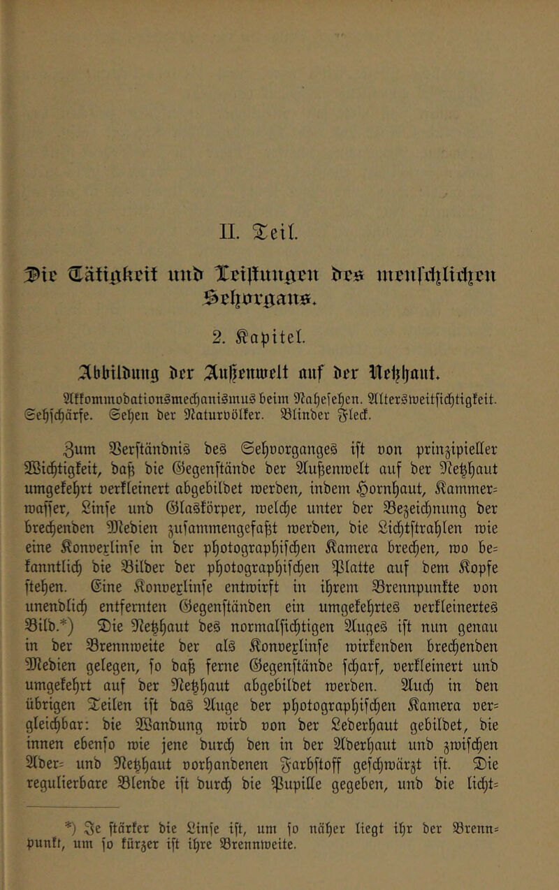 3P>ic Cätiixkcit mit» Xci|!imtxcn ntfu|’i1|Ui1|cu Sclim-ixauö* 2. Kapitel. :^bbtiöini0 bcr ;^u)jfnmdt auf iicr lel^ljaut. Stffommobatiotigmedjaniämug beim 9Ja^ejel^cn. SltterSiDeitficbtigfeit. Sebl'cbärfe. ©eben ber 9?aturöölfer. S3linber 5ted- 3utn 3Ser[tänbni§ beä ©eböorgangeS ift non pringipietter Sßidbtigfeit, ba^ bie ©egenftänbe ber Slubenraelt auf ber 9?e|baut umgefebrt uerfieinert abgebilbet loerben, inbem §ornbaut, ^ammer= roaffer, Stnfe unb ©laSförper, roeldf;e unter ber Sejeidbnung ber brec^enben 5Kebien gufammengefabt roerben, bie 2id)t[trat)Ien tuie eine ^onoerlinfe in ber pbotograpbifdben Camera bred^en, roo be= fanntli^ bie Silber ber pl)otograp{)ifcben ipiatte auf bem ^opfe fteben. ©ine ^onueElinfe entroirft in ifirein Srennpunfte uon unenblicb entfernten ©egenftänben ein umgefel^rteS nerfleinerteg Sitb.*) ®ie ^Jie^^aut beS normalfid^tigen 2luge§ ift nun genau in ber Srennroeite ber al§ ^onneglinfe roirfenben bred^enben 3J?ebien gelegen, fo ba0 ferne ©egenf^tänbe fd^arf, oerfleinert unb umgefef)rt auf ber 9Ze^l)aut abgebilbet raerben. 2lud^ in ben übrigen Steilen ift ba§ Sluge ber pl)otograpl)ifd^en Camera üer= gleic^bar: bie 2ßanbung rairb non ber £eberl)aut gebilbet, bie innen ebenfo roie jene burdl) ben in ber 2lberl)aut unb graifd^en 2lber= unb 5Re^l)aut üorl)anbenen ^arbftoff gefcl^roärgt ift. ®ie regulierbare Slenbe ift burdl) bie ijßupille gegeben, unb bie lid^t= *) 3e ftärfer bie Ütnfc ift, um fo näf)er liegt i^r ber 58renn= puntt, um fo fürger ift it)re Srennioeite.