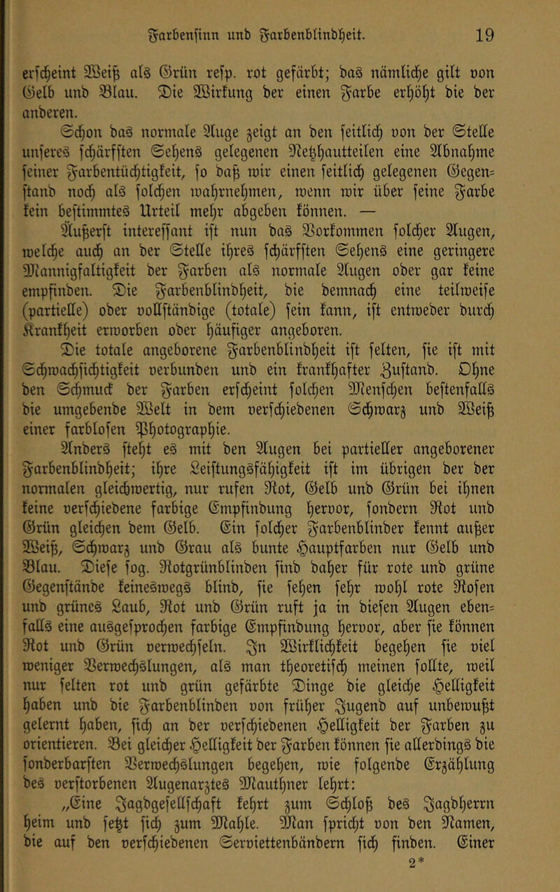 crfc^eint 2Bei^ atä ©rüu rej'p. rot gefärbt; baä nämlid^e gilt oon föelb imb 33iau. S)ie 2ßirlung ber einen ^arbe er^öl)t bie ber anberen. ®^on baä normale 2luge geigt an ben feitlid^ oon ber ©teile unfereä fdjärfften ©el)en§ gelegenen 91e§l^autteilen eine 2lbnal)me feiner garbentüd^tigfeit, fo ba^ mir einen feitlid^ gelegenen ®egen= ftanb nod^ alä fold^en ma'^rneljmen, menn mir über feine g^arbe fein beftimmteä Urteil mel)r a%eben fönnen. — 3lu^erft intereffant ift nun ba§ 3Sorfommen fold^er Singen, melc|e audl) an ber ©teile ilireS fd^ärfften ©e^en§ eine geringere Sliannigfaltigfeit ber färben al§ normale Slugen ober gar feine empfinben. ®ie §arbenblinbl)eit, bie bemnac^ eine teilmeife (partielle) ober ooEftänbige (totale) fein fann, ift entroeber burdl; ^ranfl)eit erroorben ober (läufiger angeboren. ^Die totale angeborene g^arbenblinbl^eit ift feiten, fie ift mit ©d^roac^fic^tigfeit oerbunben unb ein franfliafter Ol)ne ben ©(^mucf ber färben erfc^eint fold^en SJienfclien beftenfaEä bie umgebenbe 2Belt in bem netfcl^iebenen ©d^marg unb 2Bei^ einer farblofen ip^otograpl^ie. Slnberö fielet e§ mit ben 3lugen bei partieEer angeborener garbenblinb^eit; il^re 2eiftung§fät)igfeit ift im übrigen ber ber nonnalen glei(troertig, nur rufen SEot, ©elb unb ©rün bei ilinen feine oerf^iebene farbige ©mpfinbung lieroor, fonbern SRot unb ©rün gleichen bem ©elb. ©in fold^er ^arbenblinber fennt au^er SBeip, ©d^roarg unb ©rau al§ bunte ^auptfarben nur ©elb unb SSlau. ®iefe fog. Sfotgrünblinben finb bal)er für rote unb grüne ©egenftänbe feine§roeg§ blinb, fie fe^en fel)r rool)l rote ^ofen unb grünes Saub, 9tot unb ©rün ruft ja in biefen Slugen eben= faES eine auSgefpro(^en farbige ©mpfinbung lieroor, aber fie fönnen 9fot unb ©rün oerroec^feln. ^n SBirflid^feit begehen fie oiel roeniger SSerroed^Slungen, als man tlieoretifd^ meinen foEte, meil nur feiten rot unb grün gefärbte ®inge bie gleic[;e ^eEigfeit ^oben unb bie g^arbenblinben oon frülier ^ugenb auf unberau^t gelernt fiaben, fidi an ber oerfd^iebenen §eEigfeit ber färben gu orientieren. 33ei gleicfier ^eEigfeit ber färben fönnen fie aEerbingS bie fonberbarften 33erroe(^Slungen begelien, rcie folgenbe ©rgäf|lung beS oerftorbenen SlugenargteS SKautliner le^rt: „©ine ^agbgefeEfd^aft felirt gum ©d^lo^ beS ^agbl|errn ^eim unb fe^t fid| gum 3Jia^le. ?Eian fpridl;t oon ben Siamen, bie ouf ben oerfd^iebenen ©eroiettenbänbem fid^ finben. ©iner 2*