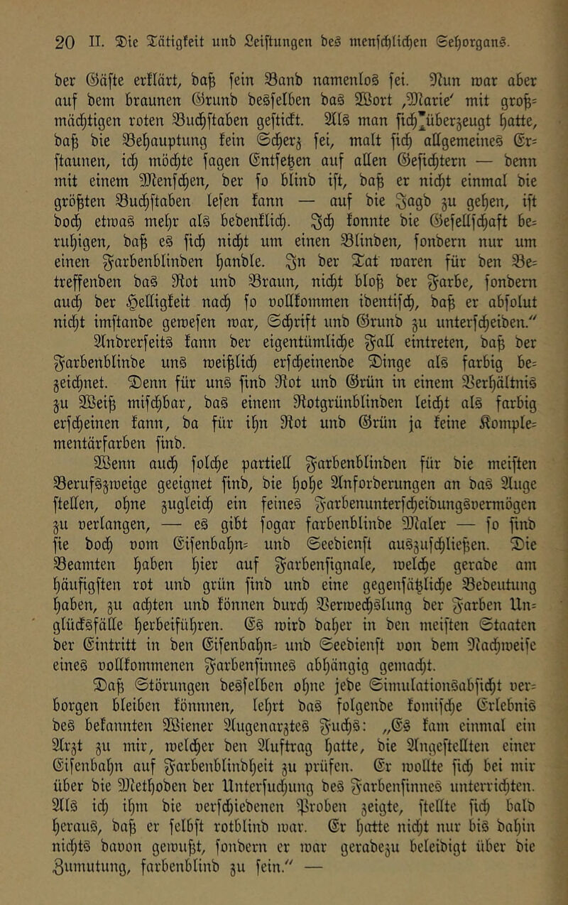 ber ®ä[te erüört, ba^ fein 33anb natnenIo§ fei. 9?un roar aber auf bein braunen ®runb begfelben ba§ SBort ,^arie' mit 9ro^= inäd^tigen roten Sud)ftaben geftidt. S[I§ man fid^’überjeugt t)atte, ba^ bie 33e'^auptung fein ©d^erj fei, maft fic^ allgemeine§ ®r= ftaunen, id^ möd^te fagen ©ntfe^en auf aden ©efi^tern — benn mit einem SJienfc^en, ber fo blinb ift, ba^ er nid^t einmal bie größten Sudjftaben lefen fann — auf bie ^agb ju gef)en, ift bod§ etma§ mef^r al§ bebenflic^. ^d^ fonnte bie ©efedfd^aft be= ruf)igen, ba^ e§ fid^ nid^t um einen Slinben, fonbern nur um einen ^arbenblinben fjanble. ^n ber ^^at roaren für ben Se= treffenben ba§ 9ffot unb Sraun, nid^t bfo| ber ^arbe, fonbern oud^ ber ^edigfeit nad^ fo oodfommen ibentifd^, ba^ er abfolut nid;t imftonbe geroefen mar, ©cfirift unb ©runb ju unterfc^eiben. SfnbrerfeitS fann ber eigentümlid^e ^ad eintreten, ba^ ber ^arbenblinbe un§ roei^lic^ erfd^einenbe ®inge al§ farbig be= §eid;net. ®enn für un§ finb 9fot unb ©rün in einem 33erf)ältni§ ju 9Bei^ mifd^bar, ba§ einem fdotgrünblinben leidet al§ farbig erfd;einen fann, ba für i§n fdot unb ©rün ja feine Äompfe= mentärfarben finb. 2ßenn aud; fold^e partied g^arbenblinben für bie meiften Serufgjmeige geeignet finb, bie f;of)e 2fnforberungen an baö Sluge fteden, of)ne gugleid^ ein feines ’j^-arbenunterfdjeibungSoermögen ju oerfangen, — e§ gibt fogar fnrbenblinbe fDialer — fo fmb fie bod) oom ©ifenbaf)n= unb ©eebienft auSjufd^Iiepen. Sie 33eamten f^aben f)ier auf g^arbenfignale, meldfie gerabe am f)äufigften rot unb grün finb unb eine gegenfä^Iid^e Sebeutung f;aben, gu ödsten unb fönnen burd; 3Sermed§Slung ber 'Farben Un: glüdsfäde l^erbeifüf)ren. ©§ mirb baffer in ben meiften ©taatcn ber ©intritt in ben ©ifenba!^n= unb ©eebienft oon bem 9cad^meifc eines oodfommenen ^arbenfinneS abf)ängig gemad;t. Sa^ ©törungen beSfeiben olpte jebe ©imuIationSabfid;t uer: borgen bleiben fönnnen, leiert baS folgenbe fomifdje ©riebnis beS befannten 2öiener SlugenargteS f^^ud^S: „©S fam einmal ein SIrjt §u mir, meld^er ben 3Iuftrag I^atte, bie SIngcftcdten einer ©ifenbalpx auf ^arbenblinbl)eit 311 prüfen, ©r modte fid; bei mir über bie 3)ietf)oben ber Unterfud;ung beS ^^arbenfinneS unterrid^ten. 21IS id; i[}m bie uerfdjiebenen groben 3eigte, ftedtc fidj halb I;erauS, ba^ er felbft rotblinb mar. ©r Ijirtte nid;t nur bis baijin nid;tS baoon gemufjt, fonbern er mar gerabeju beleibigt über bie Zumutung, farbenblinb ju fein. —