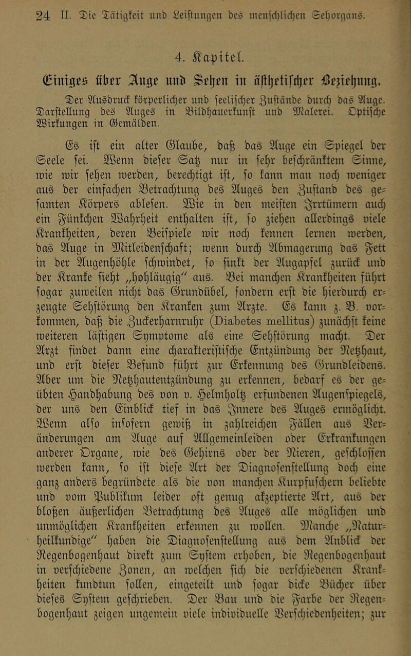 4. (iBinigeö fibtr uub S^ljfu in n|lljrtiftijn- Sev 9(u§brucf förperlid}er tmb fec[ii(l)et gubönbe buvd) baä Siugc. Sarftetluiig bei Stugel in Söilbtjauerfunft unb SJJalerei. Cptijc^e Söitfungcn in ©emälben. @1 i[t ein alter ©laiibe, bn^ ba§ 2luge ein ©piegel ber ©eele fei. 2Benn biefer ©a| nur in fef)r befcbränftem Sinne, löie roir feljen werben, bered^tigt ift, fo fann ntan nod) weniger au§ ber einfadjen SSetradjtung be§ SCugel ben bei ge; famten J^örperl ablefen. 2Bie in ben weiften ^rrtümern aud^ ein 5'ünM;en SSa^rbeit enthalten ift, fo 5iel)en aderbingl viele J^ronfbeiten, bereu SSeifpiele wir nod; fennen lernen werben, bal 2luge in 3J{itleibenfd;aft; wenn burd; 3l6wagerung bal ^ett in ber 3lugenböl)le fd^winbet, fo finit ber Stugapfel 5urüd unb ber Traufe fiel)t „bobläugig'' aul. 33ei wandten ^ranfl)eiten fül)rt fogar guweilen nid;t bal ©runbübel, fonbern erft bie bierburdb er= geugte ©el}ftörung ben Jlranlen gum 2trgte. @1 fann g. S. oor: fommen, bajg bie ^uderbarnrubr (Diabetes mellitus) gunäd)ft feine weiteren liiftigen ©i)mptome all eine ©el)ftörung mad;t. Ser 2lrgt finbet bann eine djarafteriftifdje ©ntgünbung ber 9?e|baut, unb erft biefer Sefunb führt gur ©rfennung bei Girunbleibenl. Slber um bie 3fie^l)autentgünbung gu erfennen, bebarf el ber ge= übten §anbbabung bei non o. .§elmf)oll^ erfunbenen 3lugenipiegell, ber uni ben ©inblid tief in bal innere bei 2lugel ermöglidjt. Sßenn alfo infofern gewi^ in gol}lreid}en füllen aul i8er= änberungen am 3luge auf Slllgemeinleiben ober ßrfranfungcn anberer Srgane, wie bei ©ebirni ober ber 9iieren, gcid^loffen werben fann, fo ift biefe 3lrt ber Siagnofenftedung bod; eine gang anberl begrünbete all bie von wandten .Shupfufd;ern beliebte unb vom i)]ublifum leiber oft genug afgeptiertc 2lrt, aul ber bloßen äuj3erlid;en 33etrad)tung bei 3lugel alle möglicben unb unmöglidjen .i^ranf'beiten erfennen gu wollen. 'i)Jiand)e „9iatur= beilfunbige b^^’C” Siagnofenftedung aul bem Ülnblid ber 3^egenbogonbaut bireft gum ©pftem erbobcn, bie flfegcnbogenbaut in verfd;iebene 3onen, an weldjen fid; bie vcrfd;iebenen ilranD beiten funbtun foden, eingeteilt unb fogar bide iBüd^cr über biefel ©pftem gefd;rieben. Ser 33au unb bie §arbe ber 9iegen= bogenbaut geigen ungemein viele inbivibuedc iSerfdjicbenbeiten; gur