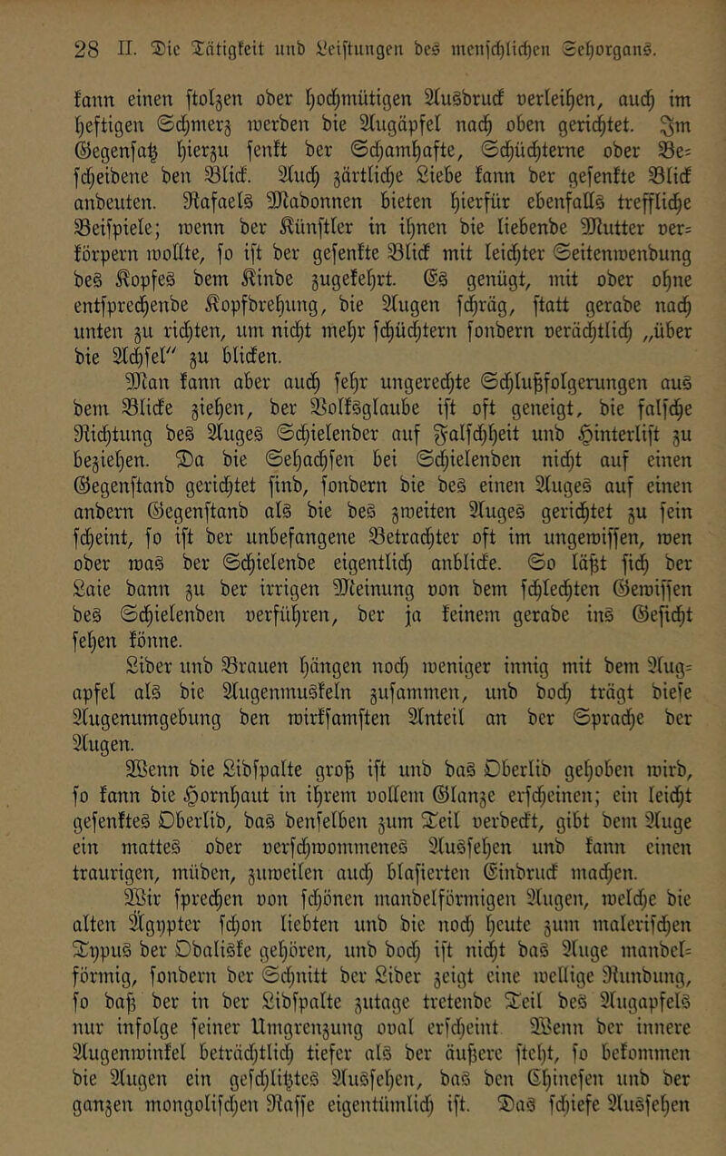 fann einen ftolsen ober tjod^mütigen 2(ugbrucf »erleiden, aud^ im I)efti9en ©d^merj merben bie 2tugäpfel nad^ oben gerid^tet. ©egenfa^ Ijierju fenft ber ©dOoml^afte, ©d^üd[)terne ober 33e; fdijeibene ben ^tid. SCudf; 5ärtlidi)e Siebe fann ber gefenfte SHdf anbeuten. 9iofael§ SKobonnen bieten l^ierfür ebenfatts treffUd^e Seifpiele; menn ber Zünftler in i[)nen bie liebenbe ^Jlutter oer^ förpern mottte, fo i[t ber gefenfte 33Iidf mit leidf^ter ©eitenmenbung be§ ^opfeö bem ^inbe gugefef^rt. @§ genügt, mit ober o^ne entfprediienbe ^opfbrebung, bie 3fugen fdbräg, ftatt gerabe nad^ unten gu richten, um nic^t mehr fd()üdf;tern [onbern oerüd^tlicf; „über bie 2Idbfer gu blicfen. 9J{an fann aber aud^ fe^r ungerechte ©dblu^folgerungen au§ bem SUcfe giehen, ber 33oIf§gIaube i[t oft geneigt, bie falfd^e 9fic[)tung be§ 2tuge§ ©dtjiefenber auf ^alfdhheit unb J^interlift gu begiel)en. ®a bie ©ef)achfen bei ©d;ielenben nid;t auf einen ©egenftanb geridjtet finb, fonbern bie be§ einen 3fugeö auf einen anbern ©egenftanb al§ bie be§ groeiten 3fuge§ gerid^tet gu fein fcfieint, fo ift ber unbefangene 93etradbter oft im ungeroiffen, men ober roa§ ber ©chielenbe eigentlid; anblide. ©o lä^t fich ber Saie bann gu ber irrigen ?!Jceinung oon bem fd^ted^ten ©emiffen be§ ©dhielenben üerfüf)ren, ber ja feinem gerabe in§ ©efid^t fef)en fönne. Siber unb SSrauen hängen nod; weniger innig mit bem 9fug= apfel al§ bie 2fugenmu§feln gufammen, unb bod; trägt biefe 2fugenumgebung ben mirffamften Sfnteil an ber ©prad^e ber Slugen. SBenn bie Sibfpalte gro^ ift unb bag Dberlib gehoben wirb, fo fonn bie .^ornhaut in ihrem notfem ©lange erf(hcinen; ein leidet gefenfteS Dberlib, ba§ benfefben gum SCeil oerbedt, gibt bem 9fuge ein mattes ober oerfd^roommeneS 3(uSfehen unb fann einen traurigen, müben, guweifen aud; blafierten ©inbrud mad;en. äSir fpred^en oon fd;önen manbelförmigen 9lugen, meld;e bie aften l[gt)pter fd;on liebten unb bie nod; h^ii^e gum mnlerifd;en SCi;pu§ ber DbaliSfe gehören, unb bod; ift ni(ht baS 9luge manbcl= förmig, fonbern ber ©d;nitt ber Siber geigt eine wenige 9iunbung, fo baf5 ber in ber Sibfpalte gutage tretenbe ^Teil beS 9fugapfelS nur infolge feiner Umgrengung ooal crfd;eint 9Senn ber innere Slugenwinfel beträdjtlid; tiefer als ber äuffere ftcht, fo befommen bie Singen ein gefd;lihteS SluSfeljen, baS ben gangen mongolifdjen fRaffe eigentümlid; ift. ®aS fd;iefe SluSfehen