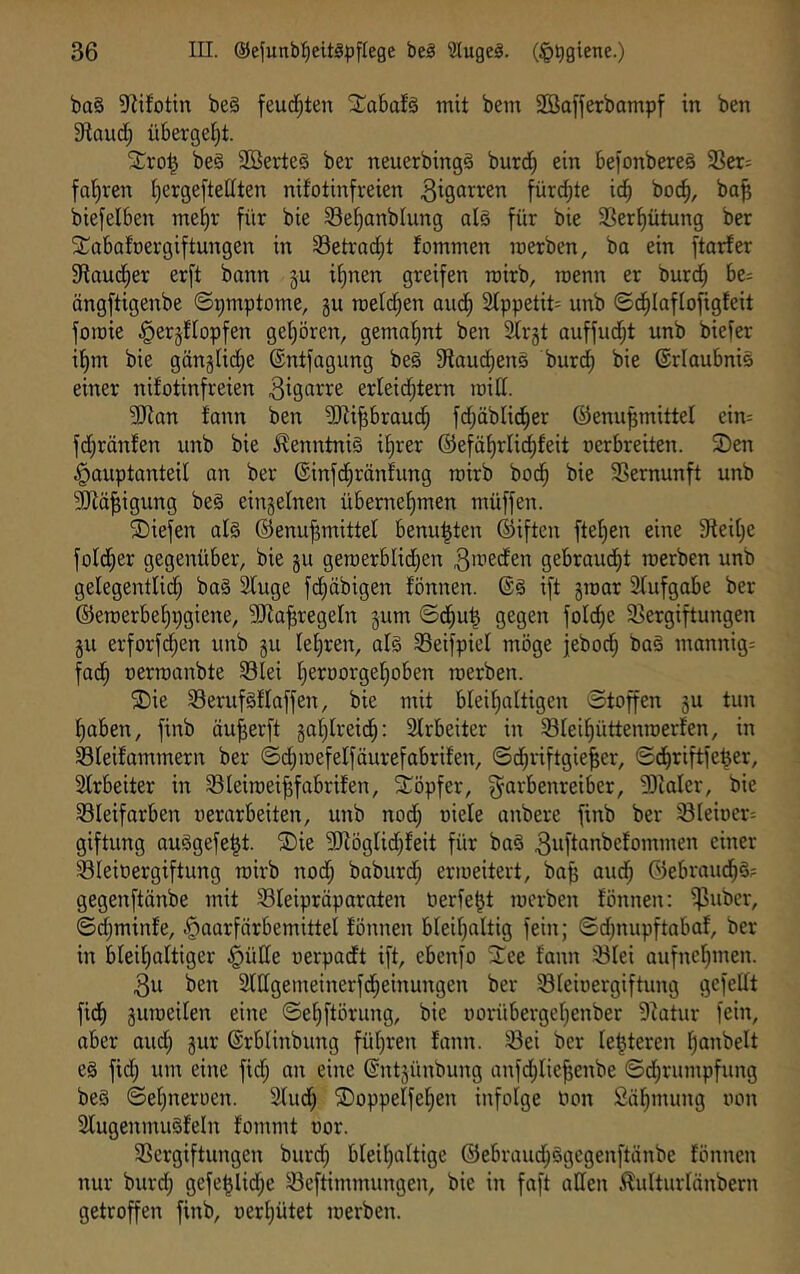 ba§ S^ifotin be§ feuchten Xabafä mit bem SBafferbampf in ben 9taud; übergctjt. be§ 2Berte§ ber neuerbingä burd^ ein befonbereä 3Ser= fa'^ren Ijergefteöten nifotinfreien fürdjte id^ boc^, ba^ biefelben me^r für bie S3ef)anblung alg für bie 33erf)ütung ber SCabafoergiftungen in 33etrad;t fommen merben, ba ein ftarfer fRaudfier erft bann §u if)nen greifen mirb, trienn er burd^ be= ängftigenbe ©pmptome, gu raeld^en aud^ 2Ippetit= unb ©d^Iaflofigfeit fomie ^erjttopfen gehören, gemahnt ben Slrjt auffud;t unb biefer iJ)m bie gängUd;e ®ntfagung be§ fHoud^ens burd) bie @rlaubni§ einer nifotinfreien erfeid^tern loifl. 3Jian fann ben ?!Kipraud^ fd;äblid^er ©enu^mittel cin= fd;ränfen unb bie Kenntnis if)rer ®efäf)rlid;feit oerbreiten. 2)en ^auptanteil an ber ®infd^ränfung rairb boc^ bie Sßernunft unb ?0^ä^igung be§ einzelnen übernef)men müffen. 2)iefen al§ ©enujjmittel benu^ten ®iften fte^en eine Steifte fold^er gegenüber, bie gu geroerblid^en ^weden gebrandet raerben unb gelegentlid} ba§ Sfuge fd^äbigen fönnen. ift groar Sfufgabe ber ©eroerbe^pgiene, 5iJia^regeIn gum ©d^u^ gegen folc^e S3ergiftungen gu erforfdjen unb gu Iet)ren, al§ Seifpiel möge jebod^ ba§ mannig= fad^ oerroanbte Slei f)erüorgef)oben roerben. ®ie Serufsflaffen, bie mit bleifialtigen Stoffen gu tun fjaben, finb äu^erft gaf)Ireid^: 2lrbeiter in Sleifiüttenroerfen, in Sfeifammern ber ©d^ioefelfäurefabrifen, Sdjriftgie^er, Sd^riftfe^er, 3frbeiter in Söleiraeijjfabrifen, Xöpfer, ^arbenreiber, !9ialer, bie 33Ieifarben »erarbeiten, unb nod; oiele anbere finb ber SIeioer= giftung auägefe^t. ®ie 9)föglid)feit für baä 3wftanbefommen einer Sleiüergiftung rairb nod; baburd^ erraeitert, bafi aud^ öebraud^g? gegenftänbe mit 33leipräparaten Perfekt raerben fönnen: $uber, ©d;minfe, Haarfärbemittel fönnen bleif^altig fein; Sd;nupftabaf, ber in bfeif)aftiger Hütte oerpadt ift, ebenfo ^ee fann ^lei aufnef^men. 3u ben 2fttgemeinerfd^einungen ber Sleioergiftung gefeilt fidf) guraeilen eine ©el)ftörung, bie oorübergel^enber 9^atur fein, aber and; gur ©rblinbung fül)ren fann. 33ei ber letzteren Ijanbelt e§ fid; um eine fid; an eine ©ntgünbung anfd;Iie^enbe ©djrumpfung beS ©eljneroen. Slud) ©oppelfe^en infolge Pon Säl^mung non 21ugenmu§feln fommt por. SSergiftungen burd^ bleil^altige ©ebraud^ägegenftänbe fönnen nur burd; gefe^lid;e Seftimmungen, bie in faft allen ^ulturlänbern getroffen finb, oerI;ütet raerben.