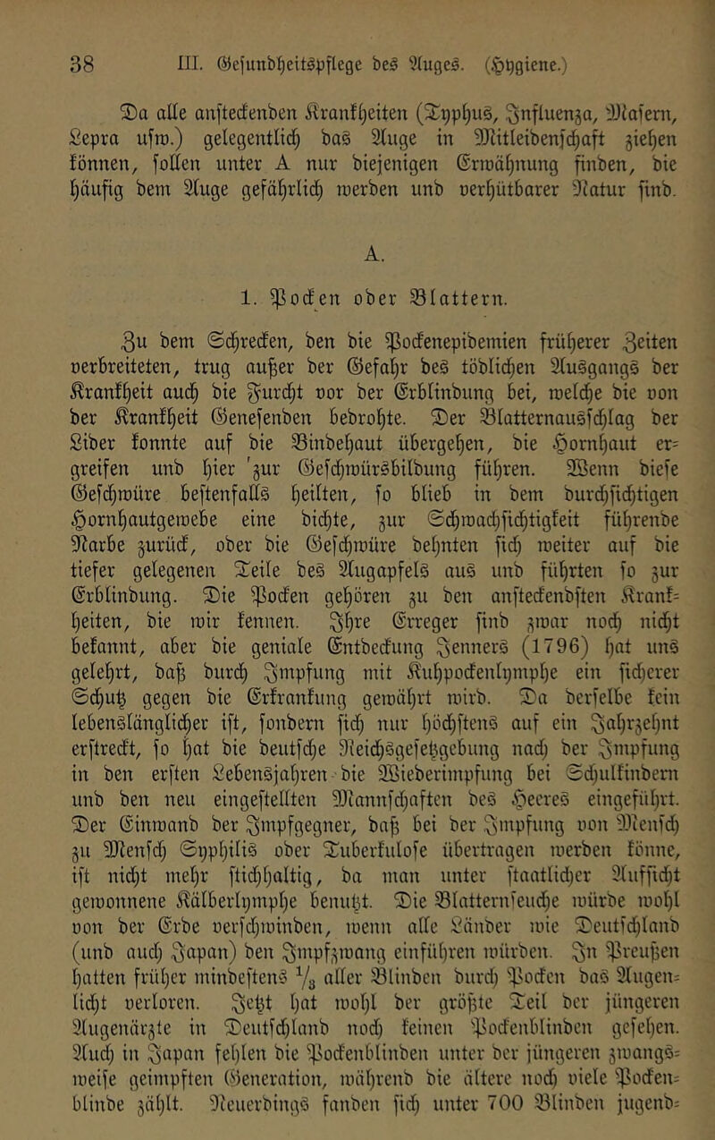 2)a alle au[tedenben Äranfl)eiten (2:i;pl)ul, ^nfluenga, 'JJlaieni, Sepra ufra.) gelegentlid; ba§ Stugc in SJlitleibenfc^aft 5ie^en fönnen, folten unter A nur biejenigen ©rroäl^nung finben, bte Ijciiifig bem 2tuge gefö^rliii^ luerben unb oer^ütbarer 9iatur finb. A. 1. i|]oden ober SBIattern. 3u bem ©d;reden, ben bte ^odenepibemien frül^erer ^^ilen oerbreiteten, trug au^er ber ©efnl^r be§ töblid^en 2lu§gang§ ber ^ranf^eit aud^ bie ^urd^t oor ber ©rblinbung bei, roeldfie bie oon ber 5?ranf^eit ©enefenben bebro^te. ®er SIatternau§fd;Iag ber Siber fonnte auf bie Sinbel^aut übergeben, bie §orn^aut er= greifen unb l)ier 'gur ©efd;n)ür§bilbung fül^ren. 3Benn biefe ®efd;n)üre beftenfadS l)eilten, fo blieb in bem burd;fid^tigen §ornl)autgeraebe eine bid^te, gur ©d^mad^fiddigfeit fü^renbe ??arbe gurüd, ober bie ©efd^roüre bef)nten fid) roeiter auf bie tiefer gelegenen Steile bei 2lugapfelä aul unb führten fo gur ßrblinbung. ®ie ^oden gel)ören gu ben onftedenbften ^lranf= l)eiten, bie mir fennen. ^Ijre Erreger finb gmar nod) nid^t befannt, aber bie geniale ©ntbedung ^ennerl (1796) l)at uni geleiert, ba^ burcl) Impfung mit Jl'ul^podenti;mpl)e ein fidjerer ©d;u^ geS^n bie ©rfranlung gemiil^rt mirb. S)a bcrfelbe fein lebenllänglidfier ift, foitbern fid; nur l)öcf)ftenl auf ein ^al;rgef;nt erftredt, fo l;nt bie beutfd;e 9ieid;lgefeltgebung nad; ber Impfung in ben erften £ebenljal;ren bie 9Bieberimpfung bei ©d;ulfinbent unb ben neu eingeftellten 9)iannfd;aftcn bei if^eerel eingefül;rt. SDer ©inmanb ber ^mpfgegner, ba| bei ber Impfung oon 93ienfd; gu 2Renfd; ©i;pt;ilil ober S^uberfulofe übertragen loerben tönnc, ift nid)t mel;r ftid;t;altig, ba man unter ftaatlid;er 9luffid;t geioonnene ^älberli;mpl;e benutzt. SDie Slatternieud;e mürbe mol)l oon ber ®rbe oerfd;ioinben, menn ade ;^änber mie SDeutid;Ianb (unb and; Qapan) ben ^mpfgmang einfü()ren mürben, ^n i|5reu^en Ijatten frül)er minbefteni Yg oder Ölinben burd; ifloden bal 3Iugen- lid;t oerloren. ^el^t l;at mol)I ber gröf5te 2;eit ber jüngeren 3lugenärgle in ®eutfd;lanb nod; feinen -^odcnblinben gefet;en. 2lud; in ^apan fel;len bie ^lodenblinben unter ber jüngeren gmangl= meife geimpften Generation, mäl;renb bie ältere nod; oiele Rodern blinbe gäl;lt. 9feuerbingl fanben fid; unter 700 23linben jugenb: