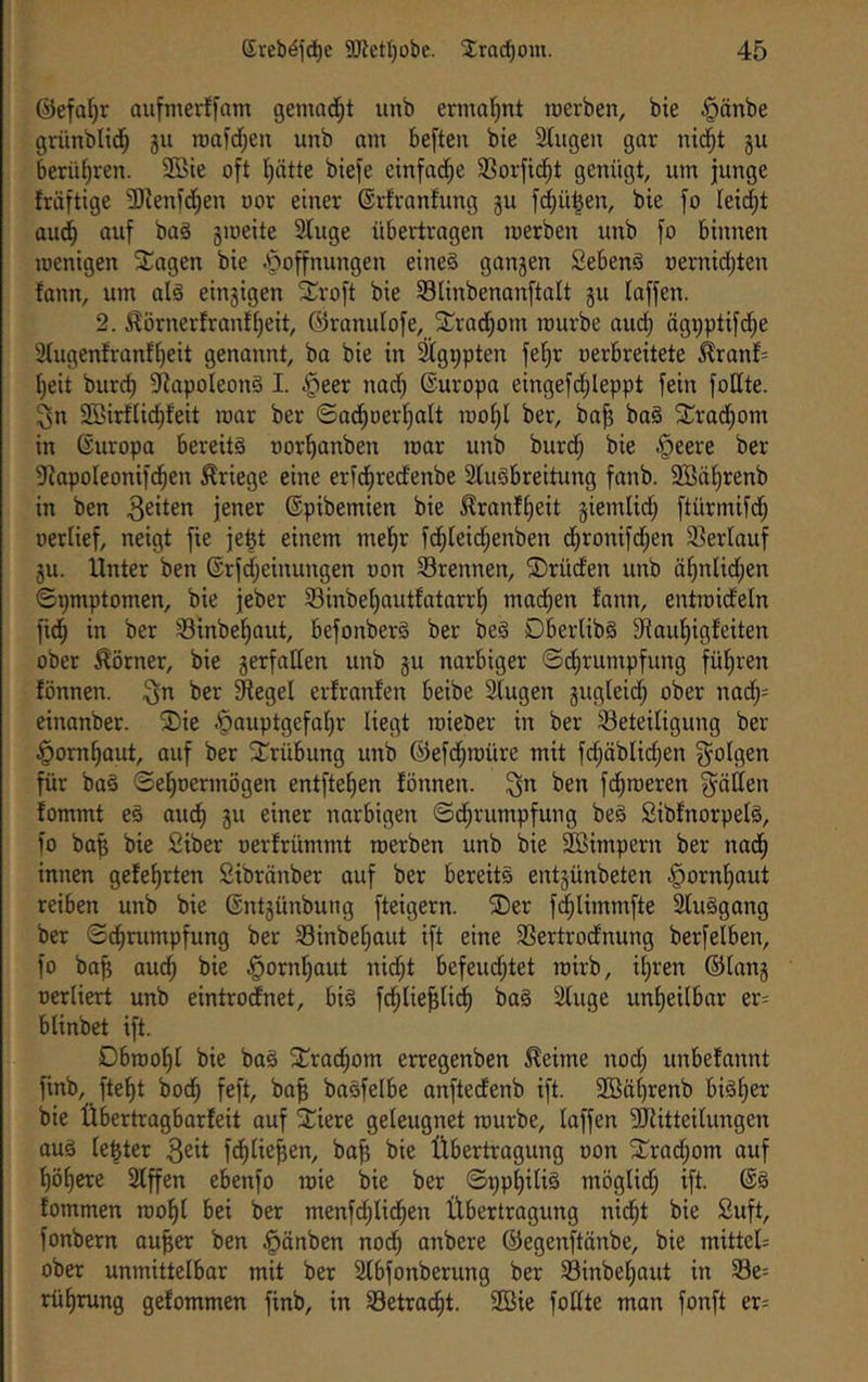 ©efatjr aufmerffam gemad^t unb ermal)nt werben, bie §änbe grünblid^ 511 roafd^ett unb am be[ten bie Singen gar nid^t §u berühren. 9Bie oft Ijätte biefe einfad^e SSorfidfit genügt, um junge fräftige 3)lenfcf)en oor einer ©rfranfung §u fd^ü^en, bie fo leitet aud^ auf ba§ smeite Sluge übertragen werben unb fo binnen wenigen ^agen bie ijoffnungen eines gan5en SebenS oernid)ten fann, um als eingigen S^roft bie Slinbenanftalt gu laffen. 2. ^örnerfranf^eit, ©ranulofe, St^rad^om würbe aud; ägi;ptifc^e 3lugenfranfl)eit genannt, ba bie in ^g^pten fel)r oerbreitete ^ranf= l}eit bur^ SlapoleonS I. §eer nadf) @uropa eingefd;leppt fein follte. ^n Sßirflic^feit war ber ©ad^oerl)alt wol)l ber, ba^ baS ^^rad^om in ©uropa bereits oor^anben war unb burd; bie §eere ber Siapoleonifc^en Kriege eine erfd^redenbe SluSbreitung fanb. 2öäl)renb in ben jener ©pibemien bie ^ranfl)eit giemlid; ftürmifd^ oerlief, neigt fie je^t einem mel^r fd^leid;enben d^ronifd^en SSerlauf gu. Unter ben ©rfdfjeinungen oon Srennen, ®rüden unb äl)nlid;en 0pmptomen, bie jeber S3inbel)autfatarrl) mad^en fann, entwideln fid^ in ber S3inbe^aut, befonberS ber beS DberlibS Siaul^igfeiten ober Körner, bie gerfallen unb gu norbiger ©d^rumpfung fül)ren fönnen. 3n ber Sftegel erfronfen beibe Stugen gugleid; ober nad^= einanber. 2)ie .^auptgefaljr liegt wieber in ber Beteiligung ber §om^out, auf ber STrübung unb ©efd^würe mit fc^äblidjen folgen für baS ©e^oermögen entftelien fönnen. ^n ben fd^weren glätten fommt eS aud^ gu einer narbigen ©d^rumpfung beS SibfnorpelS, fo ba^ bie Siber oerfrümmt werben unb bie Sßimpern ber nad^ innen gefe^rten Sibränber auf ber bereits entgünbeten §ornf)aut reiben unb bie ßntgünbung fteigern. ®er f^Iimmfte SluSgang ber ©d^rumpfung ber Binbel)aut ift eine Bertrodnung berfelben, fo ba^ au(^ bie ^orn^out nid;t befeud;tet wirb, il)ren ©long oerliert unb eintrodnet, bis fd^lie^lid^ Ws Sluge unl)eitbar er= blinbet ift. Dbwol^l bie baS STrac^om erregenben ^eime nod; unbefannt finb, ftef)t bod^ feft, bo^ baSfelbe anftedenb ift. SBö^renb biSl^er bie Übertragbarfeit auf Stiere geleugnet würbe, laffen ^Mitteilungen aus fester fd^lie^en, ba^ bie Übertragung oon Srrad;om auf l)ö^cre Slffen ebenfo wie bie ber ©ppl)iliS möglid; ift. 6S fommen wo^l bei ber menfc^lid^en Übertragung nid^t bie Suft, fonbern au^er ben §änben nod; anbere ©egenftönbe, bie mittels ober unmittelbar mit ber Slbfonberung ber Binbel^aut in Be= rüf)rung gefommen finb, in Betradfit. SBie follte man fonft er=