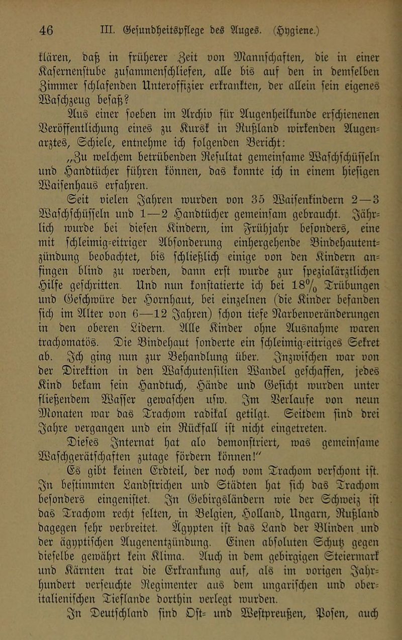 tläreu, ba^ in früljerer 3!)iannid;aften, bie in einer ^afernenftube gufammenfct^Uefen, atte biä auf ben in bemfelben Zimmer fdilafenben Unteroffisier erfranften, ber aßein fein eigene^ SBafd^geug befaji? ^u§ einer foeben im 2lrd;iü für Stugen^eilfunbe erf(^ienenen 33eröffentlid;ung eineö gu ^uref in ^iujjlanb roirfenben 2Iugen= arjteä, ©d)ieie, entne!^me id^ foigenben 33erid^t; roeldjem betrübenben fRefuItat gemeinfame 2Bafc§fd;üffe[n unb ^anbtüdjer füt^ren fönnen, ba§ ifonnte id^ in einem fiiefigen 2Baifenl^au§ erfat^ren. ©eit üielen ^a^ren mürben non 35 Söaifenfinbern 2 — 3 3Bafdjfd;üffeIn unb 1—2 §anbtüd;er gemeinfam gebrandet. ^äF)r= lid; mürbe bei biefen ^inbern, im ^rüf)iaf)r befonberS, eine mit fdjleimig=eitriger ätbfonberung einfierge^enbe Sinbef)autent= günbung beobadjtet, bi§ fdfiliejilid) einige uon ben ilinbern an= fingen biinb gu merben, bann erft mürbe gur fpegialärgtlid^en §ilfe gefd;ritten. Unb nun fonftatierte id) bei 187o 2^rübungen unb ©efd^müre ber ^ornf)aut, bei eingelnen (bie ^inber befanben fidj im 3nter non 6—12 ^nf)ren) fd;on tiefe DZarbenneränberungen in ben oberen Sibern. 2(ße ^inber oi)ne 2tu§na^me maren tradjomatög. ®ie SSinbei^aut fonberte ein fct)Ieimig=eitrigeg ©efret ab. 0^9 gur 23ei;anblung über. ’oar non ber ©ireftion in ben 2Bafd;utenfilien 2BanbeI gefd;affen, jebeg ^inb befam fein §anbtud;, §änbe unb ®efid)t mürben unter ftiefjenbem 3Baffer gemafd;en ufm. ^m Verlaufe non neun 2Jionaten mar ba§ 2;rad;om rabifal getilgt, ©citbem finb brei 3al)re nergangen unb ein $Hüdfaff ift nid;t eingetreten. ®iefe§ Qi^Icrnat f)at nio bemonftriert, mag gemeinfame 2Bafd;gerätfd;aften gutage förbern fönnen! dg gibt feinen ©rbteif, ber nod) nom Xrad;om ncrfd;ont ift. ^n beftimmten Sanbftrid;en unb ©tübten f)at fid) bag fTradjom befonberg eingeniftet. ©ebirgglänbern mie ber ©d;meig ift bag SCradjom red)t fetten, in 23etgien, |>oßanb, Ungarn, fHu^lanb bagegen fetjr nerbreitet. %i;pten ift bag Sanb ber 23Iinben unb ber ägpptifdjen 3tugencntgünbung. ©inen abfoluten ©d;ul5 gegen biefelbe gemätjrt fein ^lima. 3tud) in bem gebirgigen ©teiermarf unb ^tarnten trat bie ©rfranfung auf, alg im norigen 3at)r= t;unbert nerfeud)te Siegimenter aug bem ungarifd;en unb ober= italienifd;en f^ieffanbe bortfjin ncrfegt mürben. 3n ®eutfd;Innb finb Dft= unb SBeftpreu^en, f^ofen, audb