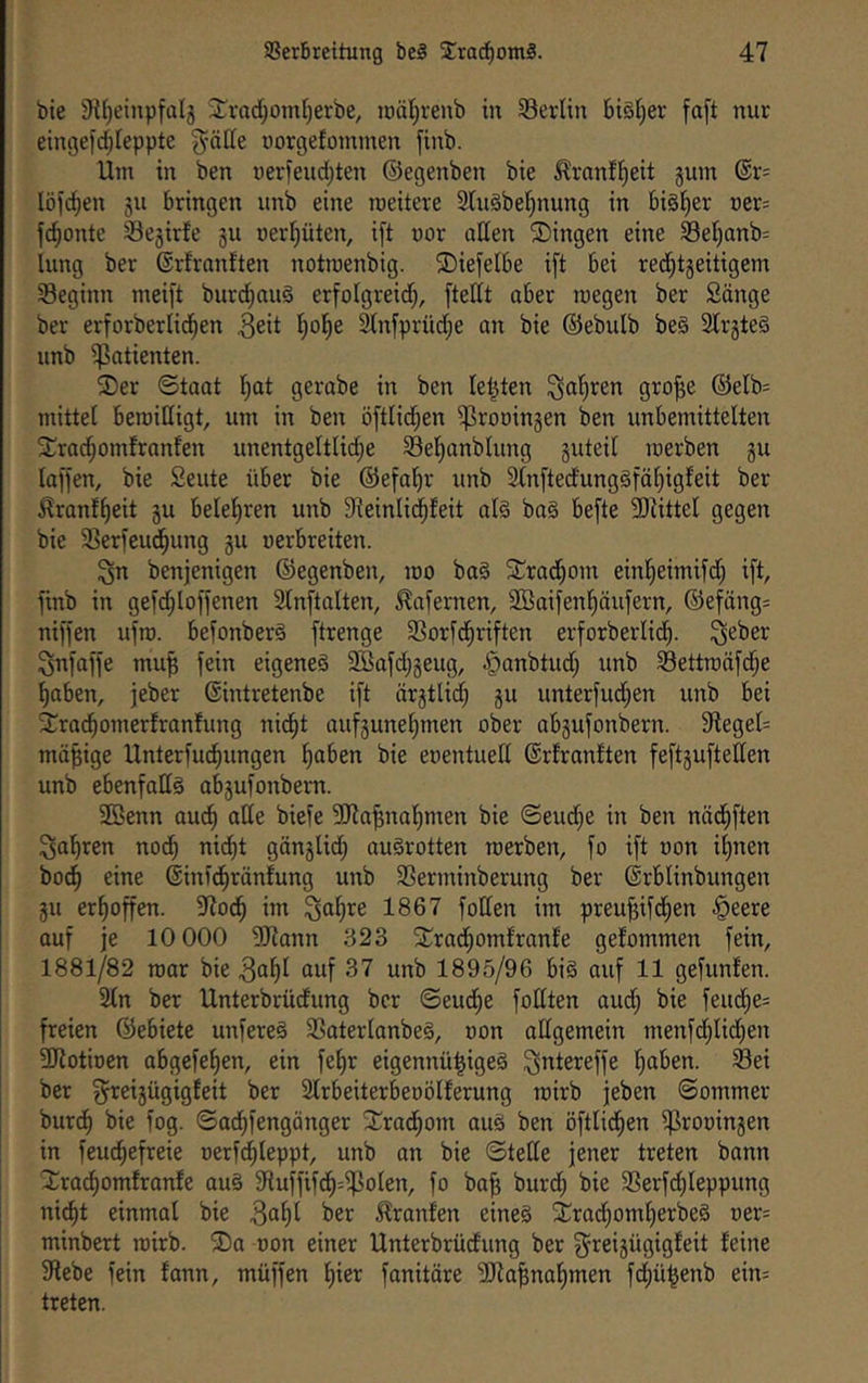 bie Si^einpfalg 3:^rad)omt)erbe, icäl^renb in S3erlin biöljer fa[t nur eintjefd^Ieppte glätte norgefoinmen jinb. Um in ben nerfeudjten ©egenben bie ^ranfl^eit gum ®r= löfc^en 511 bringen unb eine roeitere 2luöbelf)nung in bisher Der= fd^onte Segirfe gu oerl^üten, i[t nor aden Gingen eine 93el)anb= lung ber ©rfranften notroenbig. ©iefelbe ift bei red^tgeitigem ^Beginn meift burd^auS erfolgreid^, [tettt aber reegen ber Sänge ber erforberlid^en ^eit l^oi^e ^nfprüd;e an bie ©ebulb be§ SCrgteS unb ^Patienten. ©er ©taat !^at gerabe in ben leisten ^a’^ren gro^e ©elb= mittet beroidigt, um in ben öftlid^en iprooingen ben unbemittelten ©ra^omfranfen unentgeltlid^e Sel^anblung guteit merben gu laffen, bie Seute über bie ©efal^r unb 3tn[tedung§fä[)igfeit ber ^ranf^eit gu belehren unb 9^einlid^feit al§ ba§ befte 5DiitteI gegen bie 33erfeud^ung gu uerbreiten. ^n benjenigen ©egenben, mo ba§ ©rad^om einl^eimifd; ift, finb in gefd^loffenen SCnftalten, .^afernen, Söaifenl^äufern, ©efäng= niffen ufro. befonberä ftrenge 33orfdf)riften erforberlid^. ^eber Snfaffe mu^ fein eigenes Söafdjgeug, ^^anbtud; unb 58ettroöfd;e ^aben, jeber ©intretenbe ift ärgtlid) gu unterfud;en unb bei ©ra^omerfranfung nid^t aufgunet)men ober abgufonbern. 9teged mäßige Unterfud^ungen l^aben bie eoentued ©rfranften feftgufteden unb ebenfadS abgufonbern. 2öenn oud^ ade biefe 3Jia^na’^men bie ©eud^e in ben nädtiften ^al^ren nod^ nid^t gängUd) auSrotten merben, fo ift oon i^nen bod^ eine ©inid^ränfung unb 35erminberung ber ©rblinbungen gu erhoffen. 97od^ im ^a^re 1867 foden im preu^ifd^en §eere auf je 10 000 5Rann 323 ©rad^omfranfe gefommen fein, 1881/82 mar bie auf 37 unb 1895/96 bi§ auf 11 gefunfen. 2(n ber Unterbrüdung ber ©eud;e fodten aud; bie feud;e= freien ©ebiete unfereS SSatertanbeS, oon adgemein menfd^Iid^en 3Kotioen obgefefien, ein fetjr eigennü^igeS ^ntereffe ^aben. Sei ber ^reigügigfeit ber Strbeiterbeoölferung roirb jeben ©ommer burd^ bie fog. ©ad^fengänger ©rad^om aus ben öftlid^en iProoingen in feud^efreie oerfcfileppt, unb an bie ©tede jener treten bann ©rac^omfranfe auS SRuffifd^=ipoIen, fo ba^ burd; bie Serfd;Ieppung ni^t einmal bie 3a^l ber ^ranfen eines ©rad^om^erbeS üer= minbert roirb. ©a oon einer Unterbrüdung ber ^reigügigfeit feine 9lebe fein fann, müffen f)ier fonitäre 5[da^nof)men fd^ü^enb ein= treten.