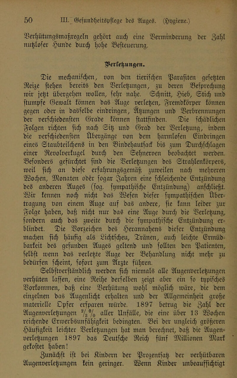 5ßer{)ütiing§tna^regeln gel^ört aud; eine 58ermtnberung ber 3“^)^ nu^Iofer .^unbe burd^ ^ol^e 33e[teuerung. ^Jerfelinngett. ®ie mec^anifd)en, non ben tieril'c^en iparafiten gefegten Sfietje [teilen bereits ben 3SerIe|ungen, gii beren Seipred^nng rair je^t übergetjen rooffen, fetjr nal^c. ©d;nitt, ^ieb, Stieb [tumpfe ©eroalt fönnen baS Singe oerleben,. ^rembförper fönnen gegen ober in baSfelbe einbringen, ^^ungen nnb SSerbrennnngen ber oerfdbiebenften ©rabe fönnen [tottfinben. ®ie fcbäblicben folgen richten ficb nadb ©i| unb ©rab ber 33erle|nng, inbem bie oerfebicbenften Übergänge non bem barmlofen ©inbringen eines ©taubteildbenS in ben SSinbebautfaef bis §um SDurd^fcblagen einer Steooloerfugel burd; ben ©ebneroen beobachtet loerben. 5Be[onberS gefürdbtet finb bie SSerle^ungen beS ©trablenförperS, roeil fid; an bie[e erfobriingSgemä^ guroeilen nad; mehreren 2ßod;en, SRonaten obfer jogar fahren eine fdbleid;enbe ©ntsünbung beS anberen SlugeS (fog. fpmpatbifcbe ©ntjünbung) anfcblie^t. 2Bir fennen noch nie^t baS 2ße[en biefer fpmpatbiftben Über= tragung Oon einem Sluge auf baS anbere, fie fann leiber 3ur 3^oIge haben, ba^ uidbt nur baS eine Sluge burd; bie S?erle^ung, fonbern audb baS jmeite burdb bie fi)mpatbifd;e ©ntjünbung er= blinbet. ^Die 33or3eidben beS .^erannabenS biefer ©ntsünbung machen fidb häufig als Sicbtfdbeu, SCränen, auch leichte ©rmüb= barfeit beS gefunben SlugeS geltenb unb follten ben ^'atienten, felbft Toenn baS oerle^te Sluge ber S3ehanblung nicht mehr ju bebürfen fdheint, fofort gum ^rgte führen. ©elbftoerftänbliijh roerben ftdh niemals ade SlugenOerle^ungen oerhüten laffen, eine Steihe berfeiben geigt aber ein fo tppiid^eS SSorfommen, ba^ eine S5erhütung mohl möglid; märe, bie bem eingelnen baS ^ugenlidht erhalten unb ber Sldgcmeinheit gro^e materiede Opfer erfparen mürbe. 1897 betrug bie 3^1)1 ber Slugenoerle^ungen %% aller Unfälle, bie eine über 13 Söodjen reid;enbe ©rmerbSunfähigfeit bebingten. S3ei ber ungleich größeren ^äufigfeit leidster 33erle|ungen hat man bered;net, bafj bie Slugen= oerle^ungen 1897 baS 2)eutfd)e Gleich fünf SJJidionen SJiarf gefoftet haben! 3unädhft ift bei ^inbern ber ^rogentfa^ ber oerhütbaren Slugenüerle|ungen fein geringer. SBenn ^inber unbeauffidhtigt