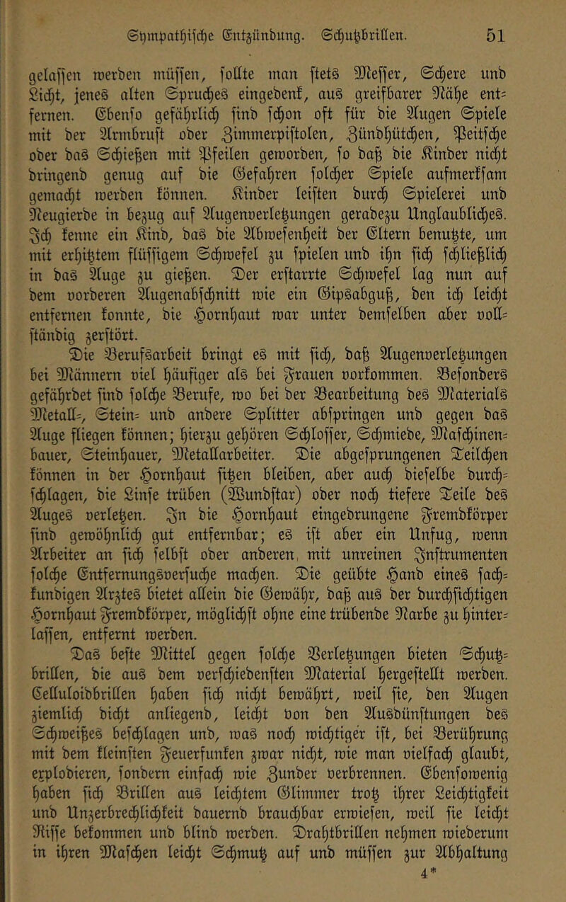 gelafien werben müffen, foHte mau ftet§ 5D^e[jer, ©d^ere unb 2idf;t, jenes alten ©prud;e§ eingebenf, ouS greifbarer 9^äf)e ent; fernen. ®benfo gefäl^rltdf; finb fd^on oft für bie Singen ©piele mit ber Slrmbruft ober 3«wnerpiftoIen, ^eitfc^e ober baS ©d^ie^en mit Pfeilen geworben, fo ba§ bie ^inber ni(^t bringenb genug auf bie ©efaljren foId;er ©piele aufmerlfam gemacht werben lönnen. .^inber leiften burd; ©pielerei unb Sleugierbe in begug auf Slugenoerle^ungen gerabeju Unglaublid^eS. fenne ein ^inb, baS bie Slbwefent)eit ber ©Itern benu^te, um mit er§i|tem flüffigem ©d^wefel gu fpielen unb i^n ftd; f(|lie^lic^ in baS Sluge §u gieren. ®er erftarrte ©d)wefel lag nun auf bem üorberen Slugenabfd^nitt wie ein ©ipSabgu^, ben td; leid;t entfenten tonnte, bie §ornl)aut war unter bemfetben aber oott^ ftönbig gerftört. ®ie Berufsarbeit bringt eS mit ftd), ba^ Slugenoerle^ungen bei SJiännern oiel !^äufiger als bei f^^rauen oorfommen. BefonberS gefä^rbet finb fold^e Berufe, wo bei ber Bearbeitung beS SJlaterialS SJletatt^, ©tein= unb anbere ©plitter abfpringen unb gegen baS Sluge fliegen lönnen; l)iergu gel)ören ©d)loffer, ©d;miebe, SJlafd^inen^ bauer, ©teinliauer, SJletatlarbeiter. ©ie abgefprungenen 3:!eild^en fönnen in ber ^ornl)aut fi|en bleiben, aber aud§ biefelbe bur(j§= fd^lagen, bie Sinfe trüben (Söunbftar) ober nod^ tiefere Steile beS SlugeS oerle^en. ^n bie ^orn^aut eingebrungene f^^rembförper finb gewö^nlid^ gut entfentbar; eS ift aber ein Unfug, wenn Slrbeiter an ft(^ felbft ober anberen, mit unreinen ^nftrumenten fol(^e ©ntfernungSoerfud^e mad^en. 2)ie geübte §anb eines fad§= funbigen SlrgteS bietet allein bie ©ewäljr, ba^ auS ber burd^fid^tigen ^orn^aut ^embförper, möglid^ft o^ne eine trübenbe Siarbe gu l)inter= laffen, entfernt werben. Das befte SJlittel gegen foldje Berle^ungen bieten ©d^u^= brilten, bie auS bem oerfd)iebenften Sllaterial l^ergeftellt werben. Gelluloibbrillen ^aben fid^ nidf)t bewäl)rt, weil fte, ben Slugen giemli^ bid^t anliegenb, lei^t Pon ben SluSbünftungen beS ©(^wei^es befd^lagen unb, waS nod^ wid^tiger ift, bei Berül)rung mit bem fleinften fyeuerfunlen gwar nid^t, wie man oielfad^ glaubt, erplobieren, fonbern einfad^ wie ^^nber tierbrennen. ®benfowenig ^aben fid^ Brillen aus lei(^tem ©limmer tro^ il)rer 2eid;tigfeit unb Ungerbred^lidl)feit bauernb braud;bar erwiefen, weil fie leidet Stiffe befommen unb blinb werben. Dra^tbrißen ne!^men wieberunt in il)ren SJiafd^en leidf)t ©d^mu^ auf unb müffen gur Slbl^altung 4*