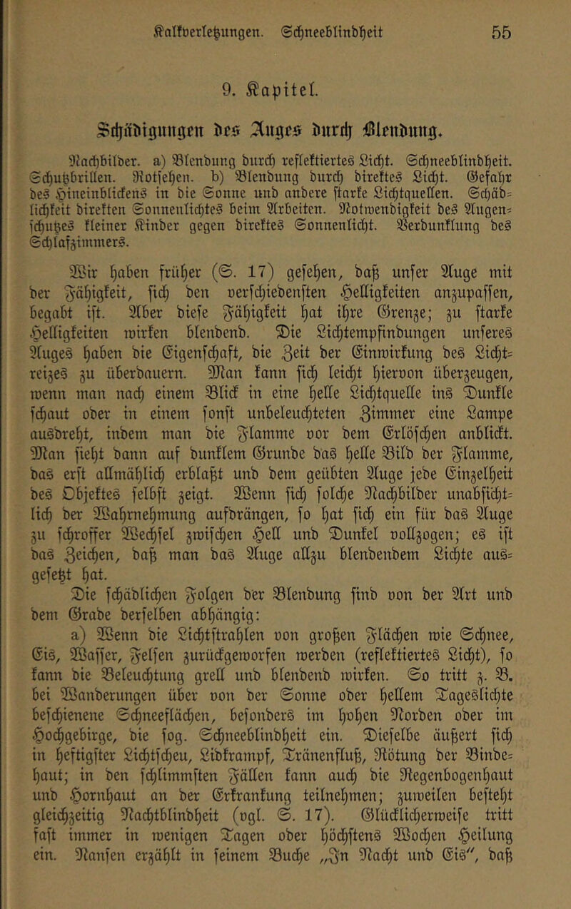 9. Kapitel S>tlinöiguugen öcs Jmrrlj Dl^niJimg, 5Jad)biIber. a) SIcnbiing bitrc^ rcfleftiertcä Sid^t. ©dineeblinbl^ett. Sc^ufebrillen. Siotje^cn. b) Slenbung burd) btreheg Sic^t. @efaf)r be§ .'öincinbltdeni’ in bie ©onne unb anbere ftarfe Sid^tqueHen. @d)äb= lid^feit bireften @onneuIid)te§ beim 2lrbeiten. SJiotroenbigfeit be§ 3lugen= fteiner ,^inber gegen bitefte§ @onnenItd)t. ^^erbunllung be§ ©d)Iatäiminer§. 9Bir ^okn früher (©. 17) gefe^en, ba^ unfer Sfuge mit bev 'Jä^igfeit, fid; ben Derfd;ieben[ten ^elltgteiten anjupaffen, begabt ift. SIber biefe 3^ät)igfeit l^at il)re ©renge; gu ftarfe Öedigfeiten mirfen blenbenb. 2)ie 2id;tempfinbungen unfereä 3tugeö f)aben bie Gigenfd^aft, bie i'^r ©inrairfung be§ £i(^t= reige§ gu überbnuern. 9Ran fann fid^ leidet f}iert)on übergeugen, roenn man nad) einem 33Iid in eine l^elle Sidjtquelle in§ SDunfle fc^aut ober in einem fonft unbeleud^teten 3i'Ti^tter eine Sampe augbref)t, inbem man bie f^-Iamme oor bem ©rlöfd^en anblidt. 3Kan fict)t bann auf bnnftem ©runbe baS f^ede 58ilb ber flamme, ba§ erft attmäf)Iic^ erblaßt unb bem geübten 2Iuge jebe ©ingel^eit be§ Dbjefteö felbft geigt. 2öenn fid; foldje 97ad)bilber unabfti^t= Ii(^ ber 2öaf)rne^mung oufbrängen, fo f)at fid; ein für ba§ ^uge gu fd^roffer SBe^fel groifd^en §ell unb ®unfel oodgogen; e§ ift ba§ ba^ mon ba§ 2fuge allgu blenbenbem Sid^te au§= gefegt ^ot. Sie fd^äblid^en {folgen ber 33lenbung finb oon ber 2(rt unb bem ©rabe berfelben abf)nngig: a) 2öenn bie 2id^tftrat)ten von großen f^Iäd^en mie ©c^nee, ©i§, SBaffer, fyetfen gurüdgeraorfen roerben (refleftierteS 2idE)t), fo fann bie 58eleu(^tung gred unb blenbenb mirfen. ©o tritt g. 33. bei iföanberungen über oon ber ©onne ober l^edem SageSfic^te bef(^ienene ©d^neefläd^en, befonber§ im f)of)en 5dorben ober im Hochgebirge, bie fog. ©(hneeblinbf)eit ein. Siefefbe äußert fid; in heftigfter Sichtfd^eu, Sibframpf, Srönenffu^, 9fötung ber 33inbe= haut; in ben fchUmmften f^öden fann audh bie ^Regenbogenhaut unb ©rfranfung teilnehmen; gumeilen befteht gleidhgeitig 3f?achtblinbheit (ogl. ©. 17). ©lüdlichermeife tritt faft immer in menigen Sagen ober hödhftenä 2Ö0(hen ein. 9ianfen ergählt in feinem 33udhe „3n 9^acht unb @i§ ba^