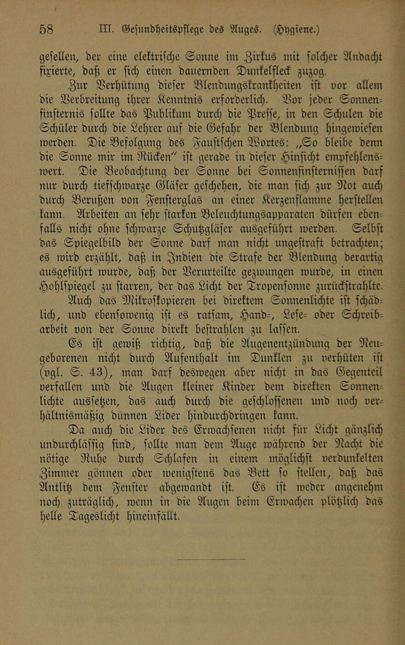 gefetten, ber eine eleftnfd;e ©onne iin 3i^^u§ mit fold^er STnbadjt fixierte, ba^ er fid^ einen bauemben 2)untelfled gugog. 3ur Serl^ütung biefer 33lenbunggfranffeiten ift oor adern bie SSerbreitung i|rer 5?enntni§ erforberlid^. 23or jeber ©onnen^ fin[terni§ fodte ba§ i]ßubli!um bnrd; bie ?Preffe, in ben ©d^ulen bie ©d)üler burd; bie £el)rer auf bie ®efal)v ber 33Ienbung Ijingeroiefen raerben. ®ie 33efoIgung be§ ^auftfd^en 2Borte§; ,,©o bleibe benn bie ©onne mir im S^üden ift gerabe in biefer ^infi^t empfef)Ien§= mert. ®ie 33eobad)tung ber ©onne bei ©onnenfinfterniffen barf nur burd^ tieffdjmarge ©läfer gefd;ef)en, bie man fid; gur 9lot aud^ burc§ 33eru^en non g^enfterglaö an einer ^ergcnftamme f)erfteden fann. 2lrbeiten an fet)r ftarfen 33eleud^tung§apparaten bürfen ebem fad§ nid^t of)ne fdjraarge ©d;u|gläfer au§gefüf)rt merben. ©elbft ba§ ©piegelbilb ber ©onne barf man nid;t xmgeftraft betrad^ten; e§ mirb ergäf)It, ba^ in bie ©träfe ber 33(enbung berartig auägefü^rt mürbe, baf? ber 33erurtedte gegmungen mürbe, in einen §o§IfpiegeI gu ftarren, ber ba§ 2id;t ber STropenfonne gurüdftrablte. 3lud^ ba§ 5Rifroffopieren bei bireftem ©onnenlidjte ift fd^äb= lid^, unb ebenfomenig ift e§ ratfam, §anb=, £efe: ober ©d^reib= arbeit oon ber ©onne birett beftraf)ien gu laffen. ift gemi^ rid;tig, ba^ bie 3Cugenentgünbung ber Üceiu geborenen nid)t burd; 3lufenti}alt im SDunflen gu uerbüten ift (ogL ©. 43), mon barf be§megen aber nid^t in baä ©egenteil oerfaden unb bie Singen fleiner ^inber bem birelten ©onnen= lid^te augfet^en, ba§ aud) burd; bie gefd;Ioffenen unb nod; oer; bältniömä^ig bünnen Siber l)inburcbbringen fann. ®a audb Siber be§ @rmad;fenen nid;t für 2id)t gänglid) unburdblnffig finb, fodte man bem Singe mäbrenb ber 9?ad;t bie nötige Stube burd; ©d;lafen in einem möglid)ft oerbunfelten 3immer gönnen ober menigftenS baö S3ctt fo fteden, ba| ba§ Slntli^ bem ^enfter abgemanbt ift. ift mebcr angenebm nod} gutraglid), menn in bie Singen beim ©rmad^en plöf5lid) ba§ bede SCage^lidjt bineinfädt.