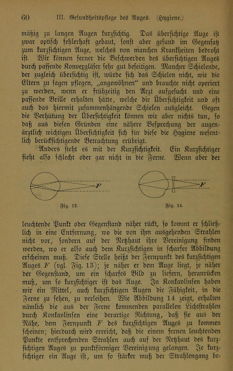 mii^ig ju langen Singen fur5ftcf;tig. überfic^tige Singe ift gnjar optifdb fel^lerl^aft gebaut, fonft aber gefnnb im ©egenfa| jnm fnrjfid^ttgen Singe, melc^eg non manrf;en 5lranf^eiten bebro^t ift. SBir fönnen ferner bie Sefd^rcerben be§ überfid)tigen Slngc§ bnrd^ paffenbe ^onoeEgläfer fel)r gut befeitigen. 9Jland;er Sd^ielenbe, ber gngleid^ überfi(^tig ift, mürbe fid) ba§ ©d^ielen nid^t, rcie bie ©Itern §n fagen pflegen, „angeroöl)nen nnb bran(^te nid^t operiert jn roerben, roenn er frü'^geitig ben Slrjt anfgefnd^t nnb eine paffenbe S3rillc er!^alten £)ötte, roeld;e bie Überfid^tigfeit nnb oft and^ baä l)iermit jnfaminenliängenbe Sd^ielen anSgleid^t. ©egen bie 33erl)ütnng ber Überficfjtigfeit fönnen mir aber nid^tS tnn, fo ba^ an§ biefen ©rünben eine näl)ere Sefpred;nng ber angen- ärgtlid^ mid^tigen Überfid^tigfeit fid^ für biefe bie §x)giene roefent- lid^ berüdfid)tigenbe S3etra^tnng erübrigt. Slnberö ftef)t e§ mit ber ^nrgfid^tigfeit. ©in ^nrjfid^tigcr fielet aifo fdjled^t ober gar nid;t in bie gerne. SBenn aber ber lend^tenbe ^nnft ober ©egenftanb näljer rüdt, fo fommt er fd;Iiep: lid^ in eine ©ntfernnng, mo bie non il)m anigel)enben ©tral)len nid)t nor, fonbern anf ber Sie^l)ant il)re 35ereinignng finben merben, mo er aIfo onc^ bem ^nrjfid;tigen in fd^arfer Slbbilbnng erfd^einen mn^. ®iefe ©teile fieifjt ber gernpnnft beö fnr5fid;tigen Slngeg F (ngl. gig. 13); je näl;er er bem Singe liegt, je näl)er ber ©egenftanb, nm ein fd;arfe§ S3itb 511 liefern, I)eranrüden mn^, nm fo fnrjfid^tiger ift ba§ Singe, ^n ^onfaölinfen l)aben mir ein SJlittel, and; fnr5fid^tigen Singen bie gäl)igfeit, in bie gerne gu felgen, 511 nerleiljen. SEie Slbbilbnng 14 geigt, erl)alten nämlid; bie anö ber gerne fommenben parallelen 2id;tftral^lcn bnrd^ ilonfanlinfen eine berartige Siicbtnng, bafj fte anö ber Släl^e, bem gernpnnft F be§ fnrgfidjtigen Slngeä gn fommen fd}einen; l)ierbnrd) mirb erreid;t, ba^ bie einem fernen lendjtenben ^nnfte entfpred)enben ©tra’^Iett and; anf ber 9ie^l)ant beö fnrg- fid;tigen Slngeö gn pnnftförmiger 35ereinignng gelangen, ^e fnrg= fid;tiger ein Singe ift, nm fo ftärfer mnfj ber ©traljlengang be: