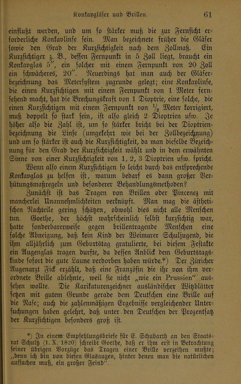einflu^t roevben, unb um fo ftärfer mu^ bie gur ^ernfidjt er- forbevlic^e iTonfaüUnfe fein. 9)ian begeid^nete früher bie ®Iäfer fomie ben @rab bet ^urgfid^tigleit nad^ bem ©in ^urgji^tiger g. 33., beffen ^evnpunft in 5 brandet ein ^onlaügtaä ö, ein foId;er mit einem ^ernpunft non 20 ein ic^roäd;eteö, 20. 'lieueibingä ^at mon aud; bet ®Iäfer= begeid^nung bas 3Jieterfp[tem gugrunbe gelegt; eine ^onlaolinfe, bie einen ^urgfid^tigen mit einem g^etnpunft non 1 füJleter fern= fe^enb ma^t, l^at bie 33red;unggfrQft oon 1 ^Dioptrie, eine foId;e, bie einen ^urgfid^tigen mit einem ^-ernpunft uon Yg 5Reter forrigiert, mu| boppelt fo ftar! fein, ift atfo gleid^ 2 Dioptrien ufm. l^ö^ev aifo bie 3“^)^ ifi/ fo ftärfer brid;t bei ber ®ioptrien= begei(^nung bie Sinfe (umgefefjrt roie bei ber ^odbegeid^nung) unb um fo ftärfer ift aud; bie ^urgfid;tigfeit, ba man biefelbe 33egei(^= nung für ben ©rab ber ^urgficf)tigfeit mäfjlt unb in bem ermähnten Sinne oon einer ^urgfid^tigfeit oon 1, 2, 3 ©ioptrien ufm. fprid^t. 2Benn aIfo einem ^urgfid;tigen fo Ieid;t burd; baä entfpred;enbe ^onfaogloö gu Reifen ift, roarum bebarf e§ bann großer f8er= ^ütungäma^regefn unb befonberer 35e^anbIung§metl^oben? 3unäd)ft ift baä fragen oon 33riC[en ober f]ßinceneg mit mand^erlei Unanne^mlid;feiten oerfnüpft. 3}fan mag bie äftf;eti= fd^en 91ac^teile gering fd^ä^en, obmot)f bie§ nid^t ade SfRenfd^en tun. ©oetf)e, ber ^öc^ft ma^rfd;einli(^ felbft furgficf)tig mar, l^atte fonberbarerroeife gegen bridentragenbe 9Jlenfd;en eine fotcf)e 2fbneigung, ba^ fein ilinb ber üßeimarer ©d;uliugenb, bie if)m adiäf)rli(^ gum ©eburtstag gratulierte, bei biefem ^eftafte ein 31ugenglaö tragen burfte, ba beffen 2fnblidf bem ©eburtötag§= finbe fofort bie gute Saune oerborben f)aben mürbe.*) ®er 3ürid;er Sfugenargt gid ergäf)It, ba^ eine ^rangöfin bie if)r oon if;m üer= orbnete 33ride ab lernte, roeif fie nid^t „roie ein Prussien''' auö: fe^en roodte. fDie ^arifaturengeidfiner augfänbifd^er 2öi|blätter fe^en mit gutem ©runbe gerabe bem ®eutfd;en eine 33tide auf bie 9fafe; aud^ bie gaf)tenmä^igen ©rgebniffe oergfeid^enber Unter= fud^ungen ^aben gefefirt, ba^ unter , ben fDeutfd^en ber f)]rogentfa| ber ^urgfic^tigen befonberS gro^ ift. *) :3n einem (Smpfebtungöbriefe für (£. (3d;ubartl; au ben Staates rat Scfiutfe (l.X. 1820) fcbreibt @oetf)e, bafs er i()ni erft in 93etrad)tnng feiner übrigen SSorgüge baei fragen einer 58ritle oergeiben nutzte; „benn i^ bin oon biefen @la§augen, tjinter benen mon bie natürlid;en ouffucben rau§, ein großer f^einb.