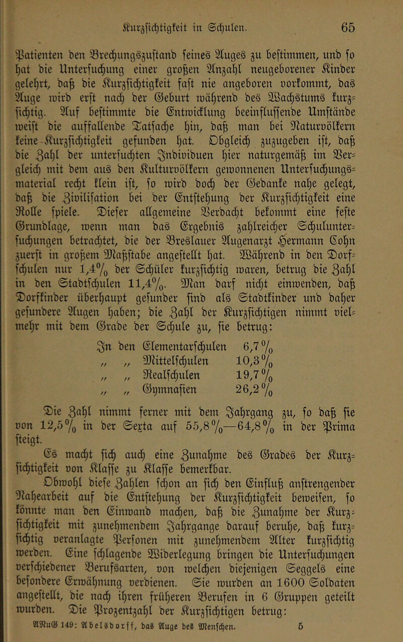 Patienten ben Sred^ungäjuftanb feinet 2luge§ gu beftimmen, unb fo l^at bie Unterfu^ung einer großen ätngabl neugeborener ^inber gelehrt, ba^ bie ^urgfid;tigfeit faft nie angeboren ooidommt, baö 9(uge lüirb er[t nod; ber ©eburt iüäi;renb be§ 3Ba(^§tum§ fur§= fid^tig. 2(uf beftimmte bie ©ntroidlung beeinfluffenbe IXtnftänbe joeift bie auffallenbe STatfad^e l)in, ba^ man bei 5Raturt)ölfern feine -^urjfid^tigfeit gefunben f)at. Dbgleid^ gugugeben ift, ba^ bie ^er unteriud^ten ^^rbioibuen l^ier naturgemäß im 33er= gleid^ mit bem au§ ben ^^ulturoölfern gemonnenen Unterfud^ungS^ materiat recßt flein i[t, fo rairb bod^ ber ©ebanfe naße gelegt, baß bie bei ber ©ntfteßung ber ^urgfid;t{gfeit eine fHoQe fpiele. ®iefer allgemeine 3Serbacßt befommt eine fefte ©runblage, roenn man ba§ ©rgebniS gaßlreicßer ©d§ulunter= fiK^ungen betrad;tet, bie ber 93re§lauer 2lugenargt ^ermann ©oßn guerft in großem Silaßftabe angeftellt ßat. 3Bäßrenb in ben ©orf- faulen nur l,47o ber ©d^üler furgfid^tig maren, betrug bie 3«^^ in ben ©tabtf^ulen ll,47o- SJlan barf nidjt einmenben, baß ^orffinber überhaupt gefunber finb al§ ©tabtfinber unb baßer gefunbere Stugen ßaben; bie 3ößl ®urgfid}tigen nimmt oiel= meßr mit bem ©rabe ber ©dßule gu, fie betrug: 3n ben ©lementarfdßulen 6,7% „ „ 3Kittelfdßulen 10,3 % „ „ 9tealfdßulen 19,7% „ „ ©pmnafien 26,2% ®ie 3nßl nimmt ferner mit bem gu, fo baß fie non 12,57o in ber ©e^ta auf 55,8%—64,8% in ber ^rima fteigt. madßt fidß audß eine 3wttaßme be§ ©rabeg ber ^urg= ficßtigfeit non .klaffe gu klaffe bemerfbar. Dbrooßl biefe 3ößlen fdßon an fi(ß ben ©influß anftrengenber 9faßearbeit auf bie ©ntfteßung ber kurgfid;tigfeit beraeifen, fo fönnte man ben ©inroanb mailen, baß bie 3u*^ßßJTte ber ^urg; fi^tigfeit mit guneßmenbem 3tiß’^9^ittge barauf beruße, baß furg- fidßtig neranlagte iflerfonen mit guneßmenbem Sllter furgfidßtig roerben. ©ine fdßlagenbe 2öiberlegung bringen bie Unterfudßungen nerfcßiebener 93eruf§arten, non roeldßen biejenigen ©eggelg eine befonbere ©rroäßnung nerbienen. ©ie mürben an 1600 ©olbaten angeftellt, bie nadß ißren früßeren ^Berufen in 6 ©ruppen geteilt mürben. ®ie ^rogentgaßl ber ^urgfidßtigen betrug: SURuOhS: Stbeläboiff, bo8 äuge be8 «Dlenfc^en. 5