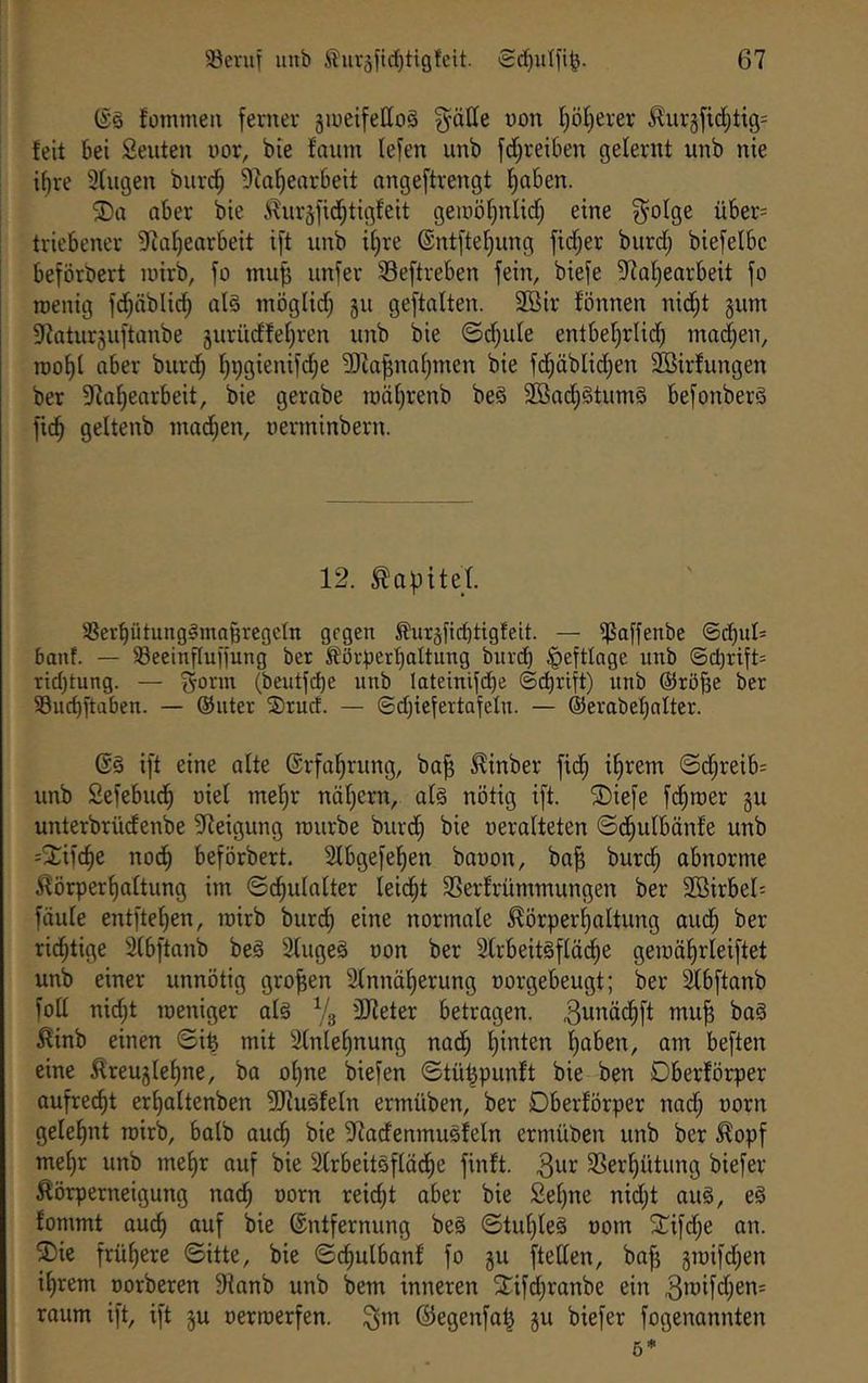 (Sä fomtnen ferner jineifeHoä gätle von I)öl}erer ^urgfid;tig=^ feit bei Seiden nor, bie fonm lefen unb fd^reiben gelernt unb nie i^re 3fngen burd^ 9taf)eorbeit angeftrengt f)aben. 2)a aber bie ^nräfid^tigfeit gemö^nlid; eine ^olge über= tricbencr 37af)earbeit ift unb if;re ®ntftef;ung ftd;er burd; biefelbc beförbert inirb, fo muff iinfer Seftreben fein, biefe 97af)earbeit fo roenig fd)äblic^ alä möglid) §u geftalten. 2Bir fönnen nic^t gum 37atur3uftanbe äurüdfe[)ren unb bie ©djule entbefjrlic^ mad^en, n)of)( aber burc^ I^pgienifd^e 'DJia^naf;men bie fc^äbUd^en Söirfungen ber 97a^earbeit, bie gerabe roäf}renb beä 2öad^ätuniä befonberä fic^ geltenb niad;en, uerminbern. 12. Kapitel. '-Berptungämaßregcln gegen S)urjfid)tigfeit. — ^affenbe @cbul= banf. — Seeinfluffung ber fövperbaltung biivd) |)efttQge unb @d)rift= ridjtung. — f^onn (beutfi^e unb lateinifd)e (5d)rift) unb ©rö^e ber 53ud)fta6en. — ©uter Srud. — ©djiefertafelu. — ®erabef)nlter. (Sä ift eine alte ©rfal^rung, ba^ ^inber fid^ ifirem ©d§reib= unb Sefebud^ uiel tne^r näljern, alä nötig ift. ®iefe fd^roer gu unterbrüdenbe 5Reigung tmirbe burd; bie neralteten ©d^ulbänfe unb -2:ifc^e nodfi beförbert. 2lbgefel)en bauen, ba^ burd^ abnorme ^örperf)altung im ©c^ulalter leii^t 3Serfrümmungen ber 2Birbel= faule entfielen, luirb burdl) eine normale ^örperl^altung aud§ ber richtige Slbftanb beä Slugeä uon ber 2lrbeitäflädf)e geiuä|rleiftet unb einer unnötig großen 2lnnäl)erung uorgebeugt; ber ^bftanb folt nid)t toeniger alä % 3Jleter betragen. 3ui^dc^ft mu^ baä ^inb einen ©i^ mit 3lnlel)nung nad^ l)inten l)aben, am beften eine ^reuglef)ne, ba of)ne biefen ©tüt^punft bie ben Dberförper aufrecht erljaltenben 9Jiuäfeln ermüben, ber Dberförper nad; uorn gelel^nt roirb, halb aud^ bie 37adenmuäfeln ermüben unb ber ^opf mef)r unb mef)r auf bie Slrbeitäflädfie finft. 3Serl^ütung biefer ^örperneigung nad^ uorn reicht aber bie Sel)ne nidjt auä, eä fommt au^ auf bie Entfernung beä ©tul)leä uorn STifd^e an. ®ic frühere ©itte, bie ©^ulbanf fo gu ftellen, bo^ groifd^en il)rem uorberen 9fonb unb bem inneren 2:ifcl)ranbe ein roum ift, ift gu uermerfen. ^m (Segenfa| gu biefer fogenannten 5*