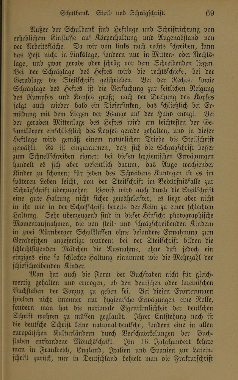 Slu^er ber ©d^ulbanf finb ^eftlage unb ©djriftrid^tung non erl)eblid^em ©inftuffe auf Körperhaltung unb 3lugenabftanb non ber 3lrbeit§fläd;e. ®a mir non linfg nad) red;t§ fd^reiSen, fann baö §eft nid)t in Sinfälage, fonbern nur in 9Jiittens ober 9ied;t§= läge, unb groar gerabe ober fd;räg oor bem ©d;reibenben liegen. Sei ber ©dhräglage be§ §efte§ roirb bie redjtöfdjiefe, bei ber ©erablage bie ©teilfdhrift gefd^rieben. 33ei ber Sted^tg: fomie ©dhräglage beg ^efteg ift bie SSerfud;ung gur feitlidjen Steigung beg Siumpfeg unb Kopfeg gro|; nad; ber '3!)rer)ung beg Kopfeg folgt and) rcieber halb ein Slieferfinfen, bag fd^lie^lid^ bei @r= mübung mit bem Siegen ber $3ange auf ber §anb enbigt. 33ei ber geraben 3)iittenlage beg .§efteg roirb am leid^teften ber ®e= famtförper einfdhlie^lid) beg Kopfeg gerobe gel)alten, unb in biefer ^eftlage roirb gemä^ einem natürlid;en S^riebe bie ©teilfd;rift geroäl)lt. @g ift einguräumen, ba^ fid^ bie ©d^rägldjrift beffer gum ©chnellfdjreiben eignet; bei biefen l;pgienifd;en ©rroägungen hanbelt eg fid^ aber roefentlic^ barum, bag 2luge road^fenber Kinber gu fdl)onen; für jeben beg ©d^reibeng Kunbigen ift eg im fpäteren Seben leidet, oon ber ©teilfdjrift im 33ebürfnigfalle gur ©d^rägid^rift übergugehen. ©eroi^ roirb aud; burdj bie ©teilfd^rift eine gute Haltung nid;t fidler geroäl)rleiftet, eg liegt aber nid^t in i§r roie in ber ©chieffd^rift bereitg ber Keim gu einer fd^led^ten Haltung. ©el)r übergeugenb finb in biefer §inficht photographifd^e Momentaufnahmen, bie oon fteil= unb fd;rägfcf)reibenben Kinbern in groei ^nürnberger ©dfiulflaffen ol)ne befonbere Ermahnung gunx ©erabefi^en angefertigt rourben: bei ber ©teilfd^rift bilben bie fd^led^tfi^enben 3näbd}en bie Slugnaljme, o^ne bafj febod) ein eingigeg eine fo fc^ledhte Haltung einnimmt roie bie 5)Zel)rgahl ber fct)iefl(^reibenben Kinber. ^Jian f|ot auch ^orm ber 33udhftaben nidht für gleid;= roertig gehalten unb erroogen, ob ben beutfdjen ober lateinifdhen SBuchftaben ber Sßorgug gu geben fei. 33ei biefen ©rörterungen fpielten nidht immmer nur ©rroägungen eine Stolle, fonbern man h^l nationale ©igentümlidhfeit ber beutfd;en ©dhrift roahren gu müffen geglaubt, ©ntftehung nad) ift bie beutfche ©dhrift feine national=beutfd)e, fonbern eine in allen europäifchen Kulturlänbern burdh 3Serfd;nörfelungen ber 93ud;= ftaben entftanbene S)tönd)gf(^rift. ^m 16. ^ahrhunbert fehrte man in ^ranfreidh, ©nglanb, Italien unb ©panien gur £atein= fchrift gurücf, nur in 2)eutfManb behielt man bie 3^rafturfd;rift