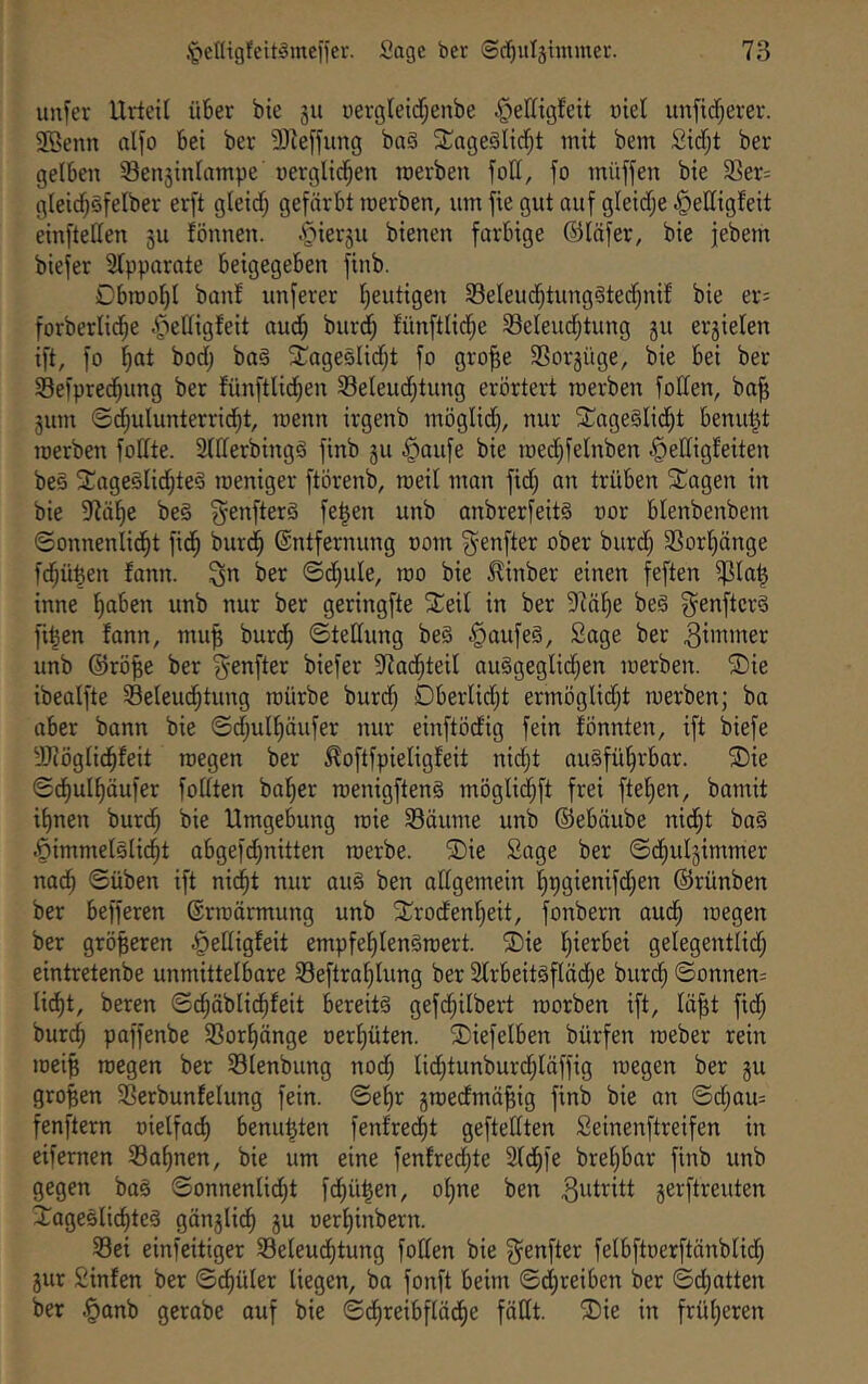 unfer Urteil über bie 511 oergleid^enbe §ellit3feit üiet unfirf;erer. 9Benn alfo bet ber 9Jieffung ba§ SJageälici^t mit bem Sidf;t ber gelben Sensinlampe uerglici^en roerben fott, fo müffen bie 33er= gteid^öfelber er[t gleid; gefärbt merben, um fie gut auf gleid;e §elligfeit einfteüen 311 tonnen. .^ier3u bienen farbige ©läfer, bie jebern biefer Stpparate beigegeben finb. Cbraot)! banf unferer Ijeutigen 33eleudf;tung§tec^nif bie er= forberlid^e .^ettigfeit aud) burd^ fünftlici^e Seteud;tung 311 er3ielen ift, fo ^at bodj ba§ SCagesIidjt fo gro^e 5Bor3üge, bie bei ber Sefpred^ung ber fünftlid^en 33eteud;tung erörtert roerben foden, ba^ 3um ®d;ulunterrid^t, roenn irgenb möglid), nur 5rage§lid)t benutzt roerben fodte. Sffterbingä finb 3U §aufe bie roed^felnben §ettigteiten be§ 2;ageötid;te§ roeniger ftörenb, roeit man fid) an trüben SCagen in bie 9tü^e be§ ^-enfterä fe|en unb anbrerfeitS oor blenbenbem ©onnenlid^t fid^ burd^ Entfernung oom ^-enfter ober burd; 3Sort)änge fd;ü^en fann. ^n ber 0d;ule, roo bie ^inber einen feften ^Ia| inne ^ben unb nur ber geringfte Xeit in ber D^ä^e beä g^enftcrö fi^en fann, mu^ burd^ ©tedung beä ^aufe§, Sage ber unb ©rö^e ber ^enfter biefer 5Rac^teiI auägeglidjen roerben. 5Die ibealfte Seleud^tung roürbe burd) Dberlidjt ermöglid;t roerben; ba aber bann bie ©d;ulf)äufer nur einftödig fein fönnten, ift biefe Sliögfid^feit roegen ber ^oftfpieligfeit nidjt auSfül^rbar. 'sDie ©df)ul^äufer fodten halber roenigfteng möglid^ft frei ftef)en, bamit ihnen burdh bie Umgebung roie Säume unb ©ebäube nid^t ba§ .Öimmelstidht abgefd)nitten roerbe. Tiie Sage ber ©dhu^immer nach ©üben ift nid^t nur au§ ben aftgemein h9gienifd;en ©rünben ber befferen Erroärmung unb 2;rodenf)eit, fonbern aud^ roegen ber größeren ^edigfeit empfef)len§roert. ®ie hierbei gelegentlid; eintretenbe unmittelbare Seftrahlung ber 2trbeit§fläd;e burch ©onnen= lidht, beren ©chäblidhfeit bereite gefdhilbert roorben ift, fä^t fid; burch paffenbe Sorhänge oerhüten. 3)iefelben bürfen roeber rein roei^ roegen ber Slenbung noch Iid;tunburdhläffig roegen ber 3U großen Serbunfelung fein, ©ehr sroedmä^ig finb bie an ©d;au= fenftern t)ielfa(^ benu^ten fenfredht geftedten Seinenftreifen in eifernen Sahnen, bie um eine fenfredhte 2fdhfe brehbar finb unb gegen baä ©onnenlid)t fdhü^en, ohne ben ^^dritt 3erftreuten Tageslichtes gän3li^ 3U oerhinbern. Sei einfeitiger Seleu^tung foden bie ^^enfter felbftoerftänblid; 3ur Sinfen ber ©t^üler liegen, ba fonft beim ©djreiben ber ©chatten ber |)anb gerabe auf bie ©dhreibflädhe fädt. ®ie in früheren