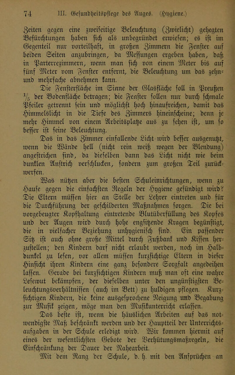 3eiten gegen eine jineifeitige ^eleud^tung (3n)telic^t) gehegten 33efürd[;tungen ^aben [id^ al§ unbegrünbet ermiefen; e§ ift tm ©egenteil nur uorteil^aft, in großen 3i»^^ern bie 3^enfter ouf beiben ©eiten angubringen, ba Siieffungen ergeben bal&en, ba^ in ißarterregimmern, raenn man jid) non einem 9)ieter bi§ auf fünf SSJleter uom 3'cnfter entfernt, bie 33eleud;tung um ba§ je^n^ unb mel^rfadie abnel)men fann. ®ie ^enfterftädje im ©inne ber ©lagftäd^e fott in i^reu^en Y5 ber SSobenflädfie betragen; bie ^enfter foUen nur burd^ fd^male Pfeiler getrennt fein unb möglid^ft t)od; f)inaufreid^en, bamit ba§ §immel§lid;t in bie ^^iefe be§ 3iiii»tter§ t)ineinf(^eine; benn je mel^r ^immet uon einem 2lrbeit§pla^e auä gu fefien ift, um fo beffer ift feine Seleud^tung. ©aS in ba§ 3ittuner einfattenbe Sid^t mirb beffer au§genu^t, menn bie 9Bänbe I)ed (nid)t rein mei^ roegen ber Slenbung) angeftrid;en finb, ba biefelben bann baö Sid^t nid^t mie beim buntten 2lnftrid^ uerfd;luden, fonbern gum großen ^eil gurüd^ merfen. 2Ba§ nü^en aber bie beften ©d^uleinriddungen, menn gu .^aufe gegen bie einfadliften fRegeln ber «t^DSieoe gefünbigt mirbV ®ie ©Itern müffen l)ier an ©teile ber Seigrer eintreten unb für bie ®urd;füf)rung ber gefd;ilberten 9}7a^na^men forgen. ®ie bei norgebeugter ^opft)aItung eintretenbe ^Blutüberfüllung be§ il'opfeg unb ber Singen mirb burd; !^ol)e engfi^enbe fragen begünftigt, bie in »ielfad^er S3egiel)ung unl^ijgienifd; finb. ©in paffenber ©i^ ift aud; ol)ne gro^e SJlittel burd; J-u^banf unb Riffen l)er= guftellen; ben ^inbern barf nid^t erlaubt merben, nod; im ^alb= bunfel gu lefen, oor allem müffen furgfic^tige ©Itern in biefer ^infid^t iljren ^inbern eine gang bcfonbere ©orgfalt angebeil)en laffen. ©erabe bei furgfid;tigen ^inbern mu^ man oft eine mal)re Seferout befömpfen, ber biefelben unter ben ungünftigften Ieud)tung§oerl)äItniffen (aud; im S3ett) gu l)ulbigen pflegen. .^urg= fid;tigen ^inbern, bie feine auSgefprodjene Steigung unb Begabung gur 2Rufif geigen, möge man ben fDiufifunterrid^t erlaffen. 2)a§ befte ift, menn bie l;äuölid)en Slrbeiten auf ba§ not= menbigfte SJlafj befd;rönft merben unb ber .'‘‘^auptteil ber llnterrid;t§= aufgaben in ber ©d;ule erlebigt mirb. 2Sir fommen l)iermit auf eines ber mefentlid;ften ©ebote ber S.'erI)ütungSmaf}regeln, bie ©infd;ränfung ber SDauer ber 9Zal)earbeit. SJiit bem 5Rang ber ©d;ule, b. Ij. mit ben SXnfprüd^en an