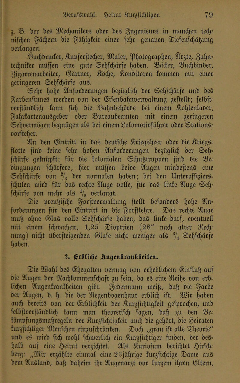 3. ber beä ^D^ed;amferä ober beö ^ngenieurä in mnnd^en ted;= ndc^en gädjern bie 3^äl)igfeit einer fe^r genouen 2;iefenfdjä§ung oerlangen. 33uc^bruder, ^upferfteci^er, 3KaIer, $l)Otograpl^en, Strjte, 30^)”= ted^nifer müffen eine gute ©et^fd^ürfe f)aben. S3äder, Sud)binber, 3igarrenarbeiter, ©ärtner, ^öd;e, .^onbitoren foinmen mit einer geringeren ©e^fd}ärfe au§. ©ef)r t)ol^e Slnforberungen begüglid; ber ©et)id;ärfe unb be§ 5‘rtrbenftnneö roerben oon ber ©ifenba^noermaltung geftedt; felbft= oerftänblid^ fann fic§ bie Sal^nbel)örbe bei einem 5lo()Ienlaber, gnf)rfartenaii3geber ober Sureaubeamten mit einem geringeren ©ef)Dennögen begnügen al§ bei einem Sofomotiofül^rer ober ©tQtion§= oorfte^er. Stn ben ©intritt in ba§ beutfd;e ^rieg§t)eer ober bie ^rieg§= flotte finb feine fet)r l^ol)en Slnforberungen begüglid; ber ©ef)= fd^ärfe gefnüpft; für bie folonialen ©d^u^truppen finb bie Se= bingungen fd^örfere, f)ier müffen beibe Singen minbeften§ eine ©el)fd^ärfe oon % ber normalen ^aben; bei ben Unteroffigierg: fd^ulen loirb für bag redete Sluge oolle, für bag linfe Sluge ©el^= fd^ärfe oon mef)r olg Ya oerlangt. ®ie preu^ifd^e ^orftoerroaltung ftellt befonberg l)ol)e 2ln= forberungen für ben ©intritt in bie g^orftlel^re. 2)ag redete Singe mub ol)ne ©lag oolle ©el)fd^ärfe l^aben, bag linfe barf, eoentued mit einem fd^road^en, 1,25 SDioptrien (28'' nad; alter 9fed^= nung) nid^t überfteigenben ©lafe nid^t roeniger alg Y4 ©e^fd;ärfe fiaben. 2. ^rßfi(6c jÄugcnßranftl)eitctt. iDie SBal^l beg ©Regatten oermag oon erl)eblid^em ©inftu^ ouf bie Singen ber 97ad)fommenfd^aft gu fein, bo eg eine 5Reil;e oon erb= lid^en Slugenfranfl)eiten gibt, ^ebermann roei^, ba^ bie g^arbe ber Singen, b. bie ber Stegenbogenfjaut erbli^ ift. Sßir §aben aucf) bereitg oon ber ©rblid^feit ber ^urgfid^tigfeit gefprod;en, unb felbftoerftänblid^ fann man tt;eoretif(^ föSen, ba^ gn ben S3e= fämpfunggma^regeln ber ^urgfid^tigfeit aud^ bie gel)ört, bie heiraten furgfid^tiger SJlenfd^en eingufdbränfen. ®od) „grau ift ade ^^fjeorie unb eg loirb ficf) rool)l f^roerlid; ein ifurgfid;tiger finben, ber begs f)alb auf eine Beirat oergidl)tet. Sllg ^luriofum beeidetet §irfd^= bergt „SKir ergä^lte einmal eine 23jöl;rige furgfid^tige ®ame aug bem Sluglanb, ba^ baljeim il)r Slugenargt oor furgem il)ren ©Itern,